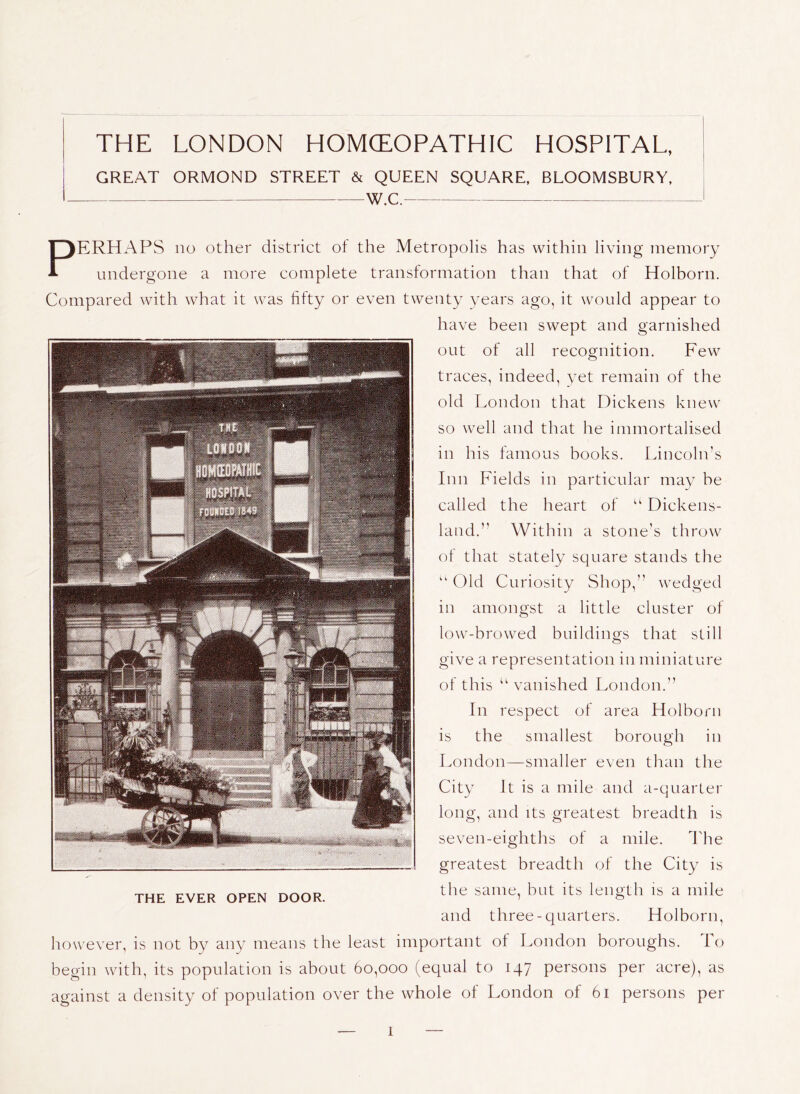 THE LONDON HOMCEOPATHIC HOSPITAL, GREAT ORMOND STREET & QUEEN SQUARE, BLOOMSBURY, w.C. THE EVER OPEN DOOR. Perhaps no other district of the Metropolis has within living memory undergone a more complete transtormation than that of Holborn. Compared with what it was fifty or even twenty vears ago, it would appear to have been swept and garnished out of all recognition. Few traces, indeed, yet remain of the old London that Dickens knew so well and that he immortalised in his famous books. Lincoln’s Inn Fields in particular may he called the heart of “ Dickens- land.” Within a stone’s throw of that stately square stands the ‘‘ Old Curiosity Shop,” wedged in amongst a little cluster of low-browed buildings that still give a representation m miniature of this “ vanished London.” In respect of area Holborn is the smallest borough in London—smaller even than the City It is a mile and a-quarter long, and its greatest breadth is seven-eighths of a mile. The greatest breadth of the City is the same, but its length is a mile and three-quarters. Holborn, however, is not by any means the least important of London boroughs. lo begin with, its population is about 60,000 (equal to 147 persons per acre), as against a density of population over the whole ol London of 61 persons per