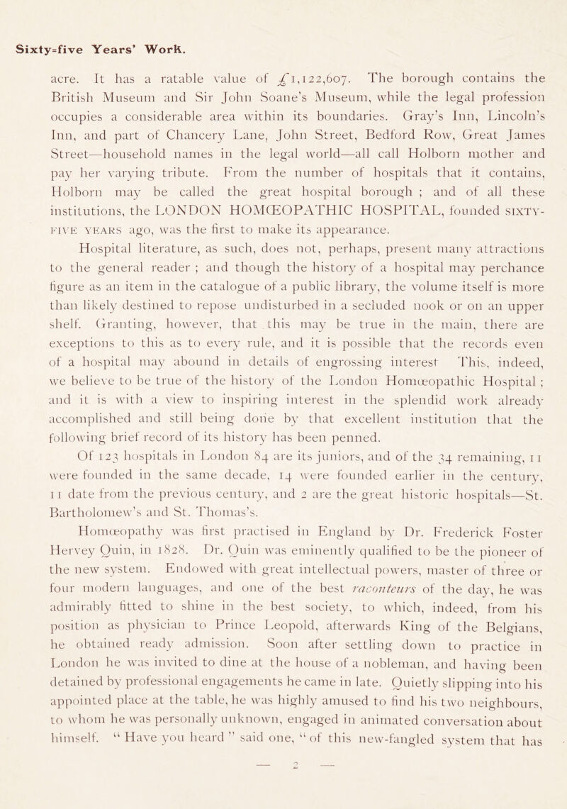 acre. It has a ratable value of 122,607. The borough contains the British Museum and Sir John Soane’s Museum, while the legal profession occupies a considerable area within its boundaries. Gray’s Inn, Lincoln’s Inn, and part of Chancery Lane, John Street, Bedford Row, Great James Street—household names in the legal world—all call Holborn mother and pay her varying tribute. From the number of hospitals that it contains, Holborn may be called the great hospital borough ; and of all these institutions, the LONDON HOMCEOPATHIC HOSPITAL, founded sixty- five YEARS ago, was the first to make its appearance. Hospital literature, as such, does not, perhaps, present many attractions to the general reader ; and though the history of a hospital may perchance figure as an item in the catalogue of a public library, the volume itself is more than likely destined to repose undisturbed in a secluded nook or on an upper shelf. Granting, however, that this may be true in the main, there are exceptions to this as to every rule, and it is possible that the records even of a hospital may abound in details of engrossing interest This, indeed, we believe to be true of the history of the London Homceopathic Hospital ; and it is with a view to inspiring interest in the splendid work already accomplished and still being done by that excellent institution that the following brief record of its history has been penned. Of 123 hospitals in London 84 are its juniors, and of the 34 remaining, ii were founded in the same decade, 14 were founded earlier in the century, 11 date from the previous century, and 2 are the great historic hospitals—St. Bartholomew’s and St. Thomas’s. Homoeopathy was first practised in England by Dr. Frederick EAster Hervey Quin, in 1828. Dr. Quin was eminently qualified to be the pioneer of the new system. Endowed with great intellectual powers, master of three or foLir modern languages, and one of the best raconteurs of the day, he was admirably fitted to shine in the best society, to which, indeed, from his position as physician to Prince Leopold, afterwards King of the Belgians, he obtained ready admission. Soon after settling down to practice in London he was invited to dine at the house of a nobleman, and having been detained by professional engagements he came in late. Quietly slipping into his appointed place at the table, he was highly amused to find his two neighbours, to whom he was personally unknown, engaged in animated conversation about bimself. “ Have you heard ” said one, “ of this new-fangled system that has o