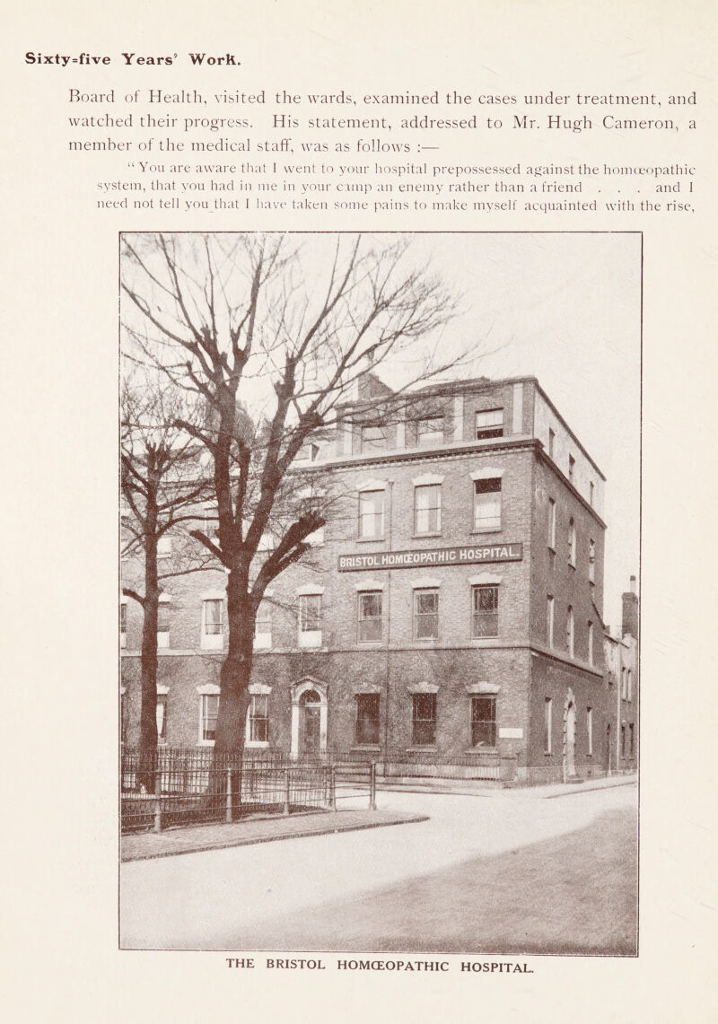 Board ot Health, visited the wards, examined the cases under treatment, and watched their progress. His statement, addressed to Mr. Hugh Cameron, a memher of the medical staff, was as follows :— “You are aware that 1 went to your hospital prepossessed against the honKe')pathic system, that you had in me in your cimp an enemy rather than a friend . . . and I need not tell you_that I have taken some pains to make myself acquainted witti the rise,