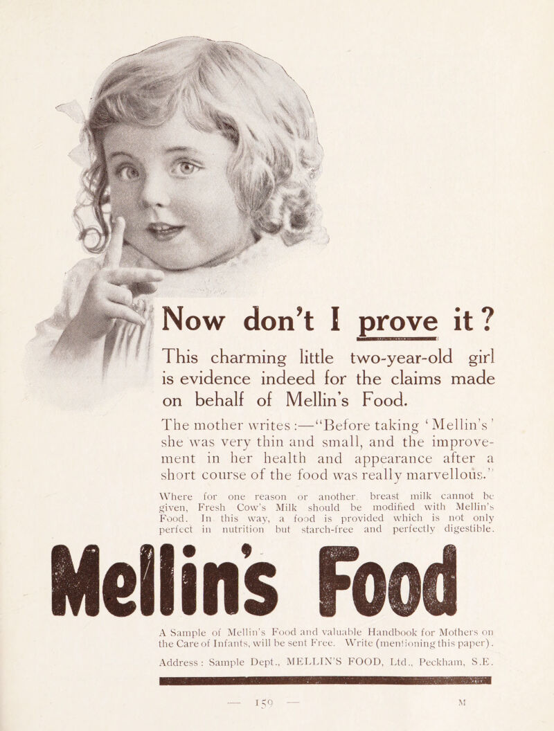 Now don’t I prove it ? This charming little two-year-old girl is evidence indeed for the claims made on behalf of Mellin’s Food. The mother writes :—‘‘Before taking ‘ Mellin’s ’ she was very thin and small, and the improve- ment in her health and appearance after a short course of the food was really marvellohs.’' Where for one reason or another, breast milk cannot be given, Fresh Cow’s Milk should be modified with Mellin’s Food. In this way, a food is provided which is not only perfect in nutrition but starch-free and perfectly digestible. A Sample of Mellin’s Food and valuable Handbook for Mothers on the Care of Infants, will be sent P'ree. Write (menlioningthis paper) . Address: Sample Dept., MELLIN’S FOOD, Ltd., Peckham, S.PL