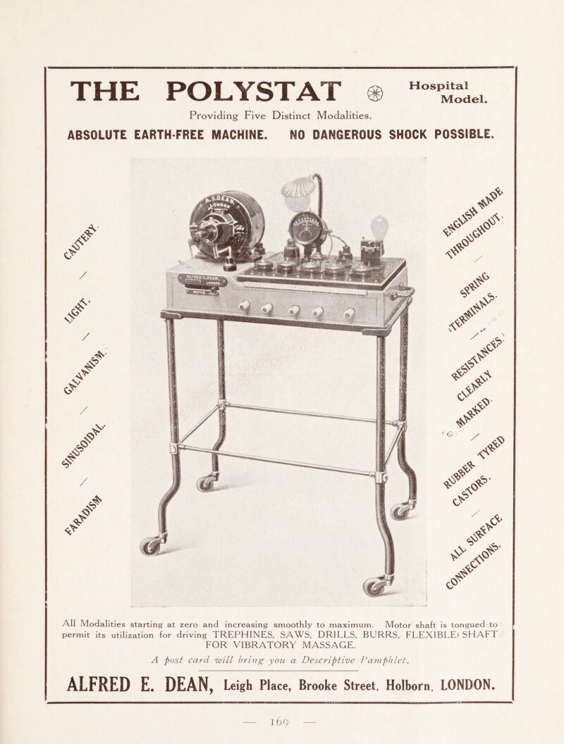 THE POLYSTAT Hospital Model. Providing Five Distinct Modalities. ABSOLUTE EARTH-FREE MACHINE. NO DANGEROUS SHOCK POSSIBLE. All Modalities starting at zero and increasing smoothly to maximum. Motor shaft is tongued to permit its utilization for driving TREPHINES, SAWS, DRILLS, BURRS, FLEXlBLEi SHAFT FOR VIBRATORY MASSAGE. A post card will bring you a Descriptive Pamphlet. ALFRED E. DEAN, Leigh Place, Brooke Street, Holborn, LONDON