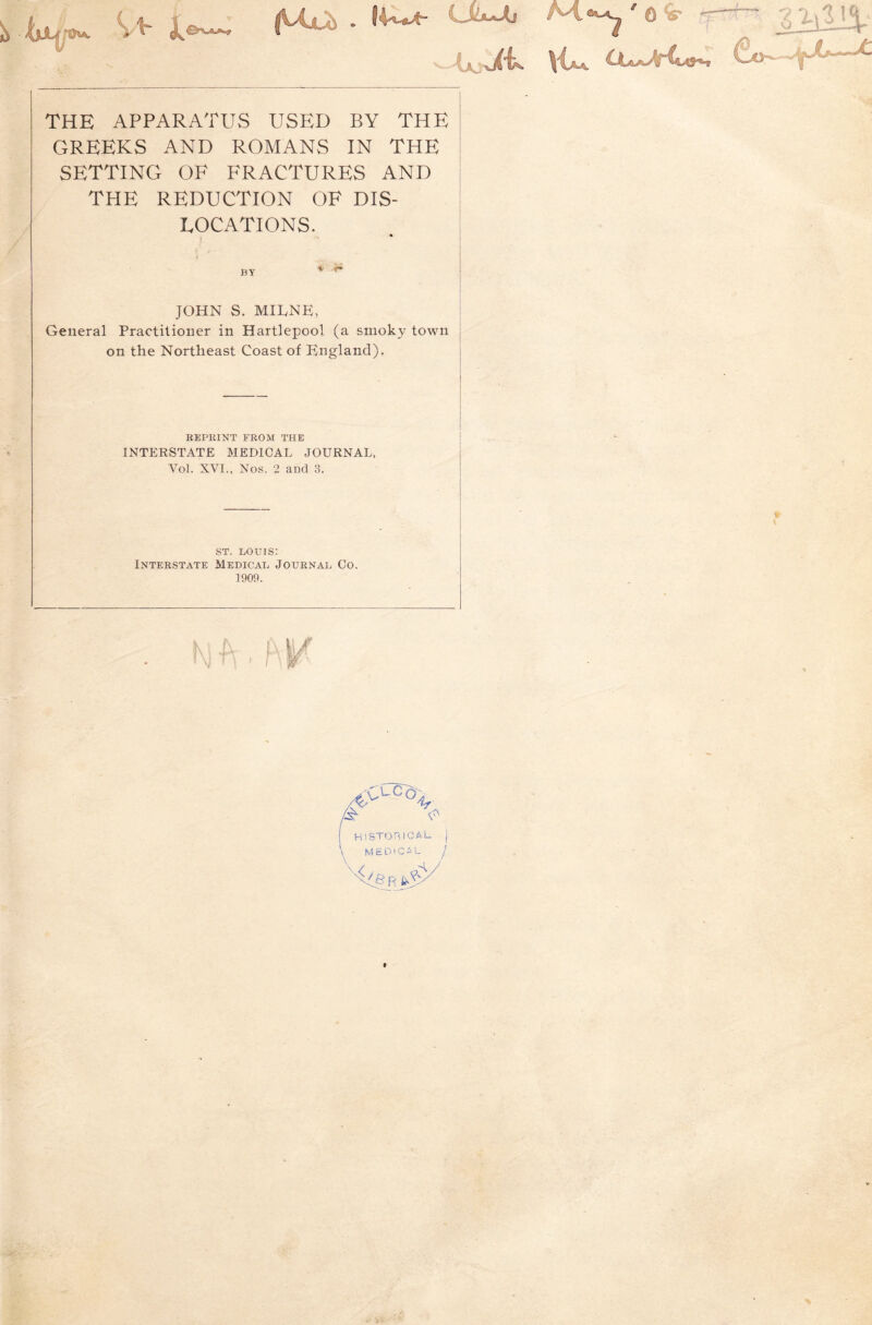 THE APPARATUS USED BY THE GREEKS AND ROMANS IN THE SETTING OF FRACTURES AND THE REDUCTION OF DIS- LOCATIONS. BY JOHN S. MIIvNE, General Practitioner in Hartlepool (a smoky town on the Northeast Coast of England). KEPRINT FROM THE INTERSTATE MEDICAL JOURNAL, Vol. XVI., Nos. 2 and 3. w ST. LOUIS; Interstate Medical Journal Co. 1909. / 'V