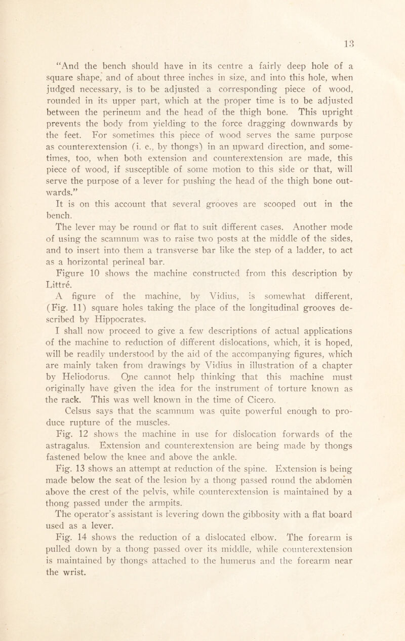 “And the bench should have in its centre a fairly deep hole of a square shape, and of about three inches in size, and into this hole, when judged necessary, is to be adjusted a corresponding piece of wood, rounded in its upper part, which at the proper time is to be adjusted between the perineum and the head of the thigh bone. This upright prevents the body from yielding to the force dragging downwards by the feet. For sometimes this piece of wood serves the same purpose as counterextension (i. e., by thongs) in an upward direction, and some- times, too, when both extension and counterextension are made, this piece of wood, if susceptible of some motion to this side or that, will serve the purpose of a lever for pushing the head of the thigh bone out- wards.” It is on this account that several grooves are scooped out in the bench. The lever may be round or flat to suit different cases. Another mode of using the scarnnum was to raise two posts at the middle of the sides, and to insert into them a transverse bar like the step of a ladder, to act as a horizontal perineal bar. Figure 10 shows the machine constructed from this description by Littre. A figure of the machine, by Vidius, is somewhat different, (Fig. 11) square holes taking the place of the longitudinal grooves de- scribed by Hippocrates. I shall now proceed to give a few descriptions of actual applications of the machine to reduction of different dislocations, which, it is hoped, will be readily understood by the aid of the accompanying figures, which are mainly taken from drawings by Vidius in illustration of a chapter by Heliodorus. 0/ie cannot help thinking that this machine must originally have given the idea for the instrument of torture known as the rack. This was well known in the time of Cicero. Celsus says that the scarnnum was quite powerful enough to pro- duce rupture of the muscles. Fig. 12 shows the machine in use for dislocation forwards of the astragalus. Extension and counterextension are being made by thongs fastened below the knee and above the ankle. Fig. 13 shows an attempt at reduction of the spine. Extension is being made below the seat of the lesion by a thong passed round the abdomen above the crest of the pelvis, while counterextension is maintained by a thong passed under the armpits. The operator’s assistant is levering down the gibbosity with a flat board used as a lever. Fig. 14 shows the reduction of a dislocated elbow. The forearm is pulled down by a thong passed over its middle, while counterextension is maintained by thongs attached to the humerus and the forearm near the wrist.