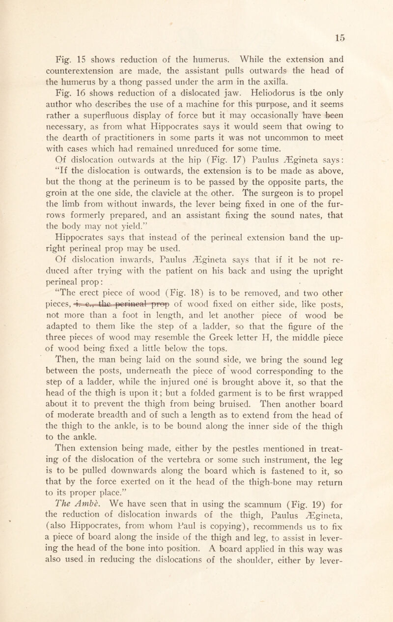 Fig. 15 shows reduction of the humerus. While the extension and counterextension are made, the assistant pulls outwards the head of the humerus by a thong passed under the arm in the axilla. Fig, 16 shows reduction of a dislocated jaw. Heliodorus is the only author who describes the use of a machine for this purpose, and it seems rather a superfluous display of force but it may occasionally have been necessary, as from what Hippocrates says it would seem that owing to the dearth of practitioners in some parts it was not uncommon to meet with cases which had remained unreduced for some time. Of dislocation outwards at the hip (Fig. 17) Paulus ^^^gineta says: ‘‘If the dislocation is outwards, the extension is to be made as above, but the thong at the perineum is to be passed by the opposite parts, the groin at the one side, the clavicle at the other. The surgeon is to propel the limb from without inwards, the lever being fixed in one of the fur- rows formerly prepared, and an assistant fixing the sound nates, that the body may not yield.” Hippocrates says that instead of the perineal extension band the up- right perineal prop may be used. Of dislocation inwards, Paulus TEgineta says that if it be not re- duced after trying with the patient on his back and using the upright perineal prop: “The erect piece of wood (Fig. 18) is to be removed, and two other pieces, prep of wood fixed on either side, like posts, not more than a foot in length, and let another piece of wood be adapted to them like the step of a ladder, so that the figure of the three pieces of wood may resemble the Greek letter H, the middle piece of wood being fixed a little below the tops. Then, the man being laid on the sound side, we bring the sound leg between the posts, underneath the piece of wood corresponding to the stfep of a ladder, while the injured one is brought above it, so that the head of the thigh is upon it; but a folded garment is to be first wrapped about it to prevent the thigh from being bruised. Then another board of moderate breadth and of such a length as to extend from the head of the thigh to the ankle, is to be bound along the inner side of the thigh to the ankle. Then extension being made, either by the pestles mentioned in treat- ing of the dislocation of the vertebra or some such instrument, the leg is to be pulled downwards along the board which is fastened to it, so that by the force exerted on it the head of the thigh-bone may return to its proper place.” The Ambe. We have seen that in using the scamnum (Fig. 19) for the reduction of dislocation inwards of the thigh, Paulus H^gineta, (also Hippocrates, from whom Paul is copying), recommends us to fix a piece of board along the inside of the thigh and leg, to assist in lever- ing the head of the bone into position. A board applied in this way was also used , in reducing the dislocations of the shoulder, either by lever-
