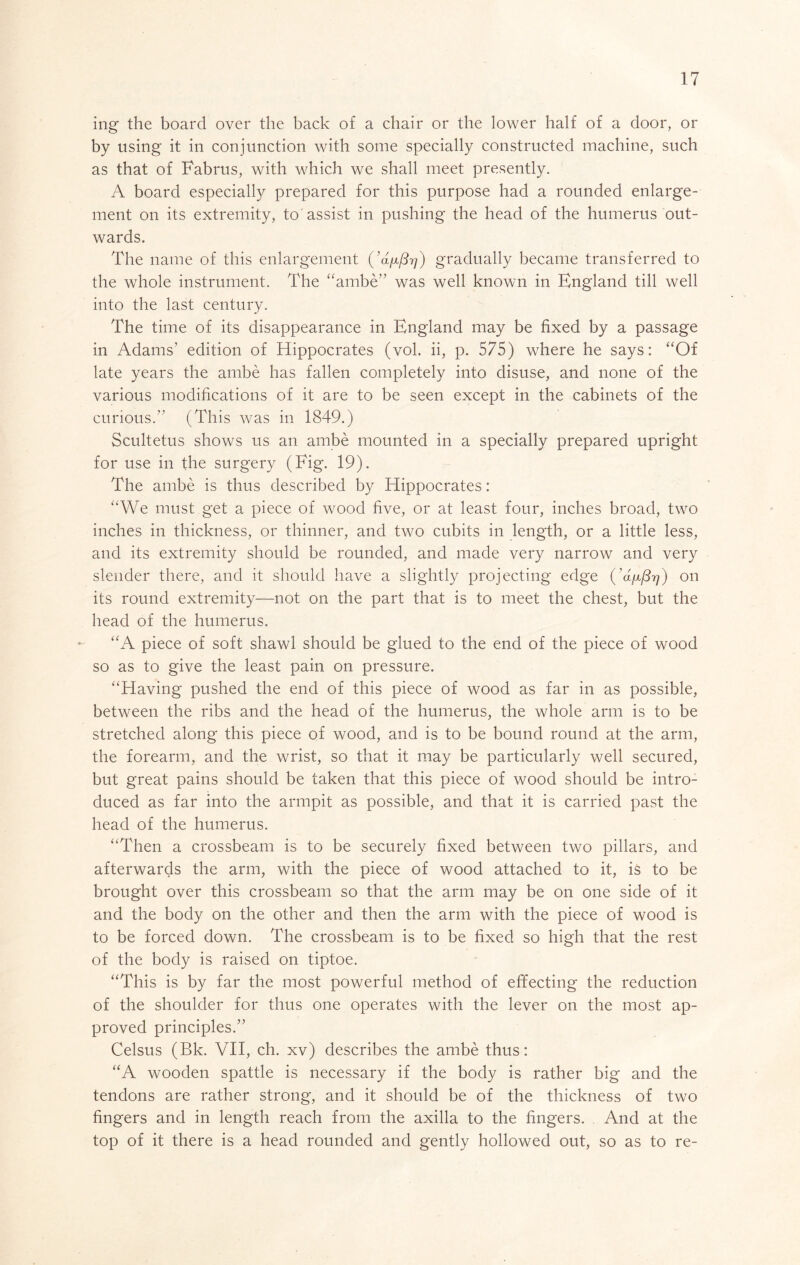 ing the board over the back of a chair or the lower half of a door, or by using it in conjunction with some specially constructed machine, such as that of Fabrus, with which we shall meet presently. A board especially prepared for this purpose had a rounded enlarge- ment on its extremity, to assist in pushing the head of the humerus out- wards. The name of this enlargement gradually became transferred to the whole instrument. The “ambe’’ was well known in England till well into the last century. The time of its disappearance in England may be fixed by a passage in Adams’ edition of Hippocrates (vol. ii, p. 575) where he says: “Of late years the ambe has fallen completely into disuse, and none of the various modifications of it are to be seen except in the cabinets of the curious.” (This was in 1849.) Scultetus shows us an ambe mounted in a specially prepared upright for use in the surgery (Fig. 19). The ambe is thus described by Hippocrates: “We must get a piece of wood five, or at least four, inches broad, two inches in thickness, or thinner, and two cubits in length, or a little less, and its extremity should be rounded, and made very narrow and very slender there, and it should have a slightly projecting edge {’aixf^rj) on its round extremity—not on the part that is to meet the chest, but the head of the humerus. “A piece of soft shawl should be glued to the end of the piece of wood so as to give the least pain on pressure. “Having pushed the end of this piece of wood as far in as possible, between the ribs and the head of the humerus, the whole arm is to be stretched along this piece of wood, and is to be bound round at the arm, the forearm, and the wrist, so that it may be particularly well secured, but great pains should be taken that this piece of wood should be intro- duced as far into the armpit as possible, and that it is carried past the head of the humerus. “Then a crossbeam is to be securely fixed between two pillars, and afterwards the arm, with the piece of wood attached to it, is to be brought over this crossbeam so that the arm may be on one side of it and the body on the other and then the arm with the piece of wood is to be forced down. The crossbeam is to be fixed so high that the rest of the body is raised on tiptoe. “This is by far the most powerful method of effecting the reduction of the shoulder for thus one operates with the lever on the most ap- proved principles.” Celsus (Bk. VH, ch. xv) describes the ambe thus: “A wooden spattle is necessary if the body is rather big and the tendons are rather strong, and it should be of the thickness of two fingers and in length reach from the axilla to the fingers. And at the top of it there is a head rounded and gently hollowed out, so as to re-