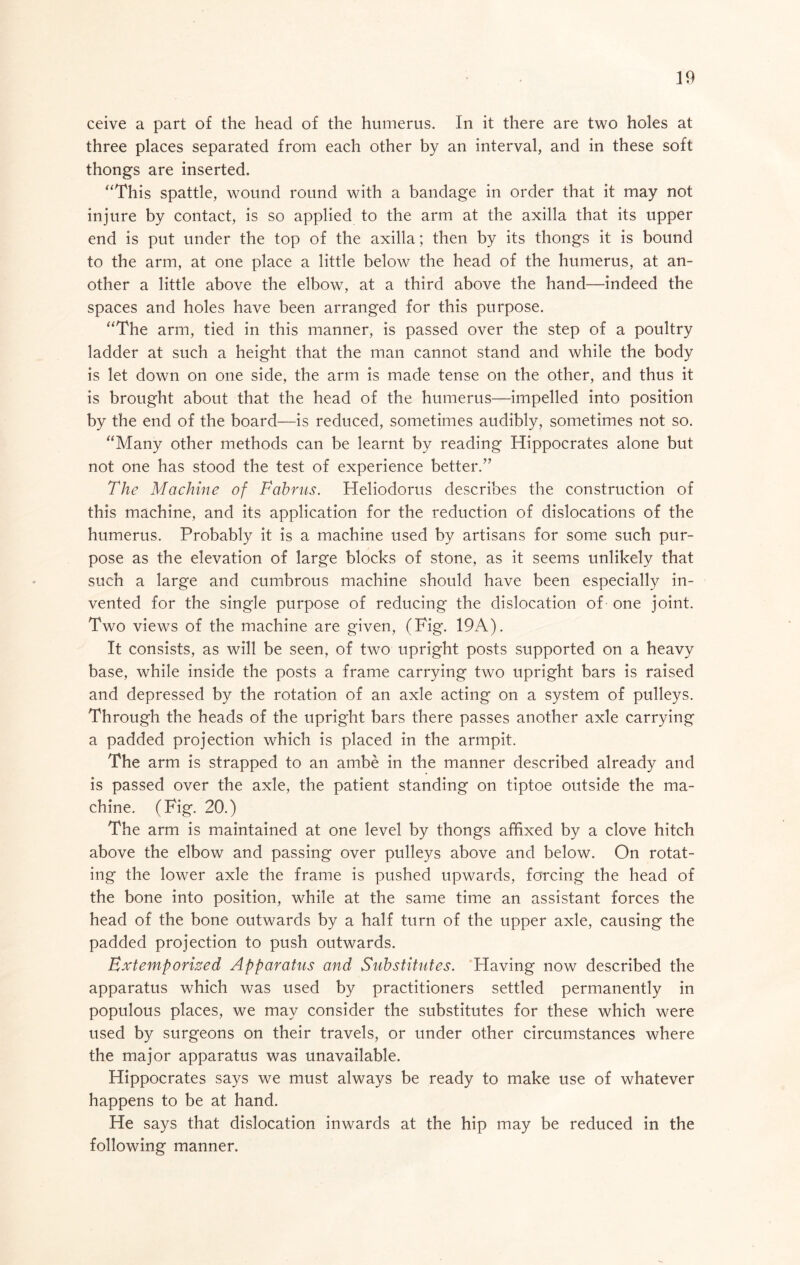 ceive a part of the head of the humerus. In it there are two holes at three places separated from each other by an interval, and in these soft thongs are inserted. ‘‘This spattle, wound round with a bandage in order that it may not injure by contact, is so applied to the arm at the axilla that its upper end is put under the top of the axilla; then by its thongs it is bound to the arm, at one place a little below the head of the humerus, at an- other a little above the elbow, at a third above the hand—indeed the spaces and holes have been arranged for this purpose. “The arm, tied in this manner, is passed over the step of a poultry ladder at such a height that the man cannot stand and while the body is let down on one side, the arm is made tense on the other, and thus it is brought about that the head of the humerus—impelled into position by the end of the board—is reduced, sometimes audibly, sometimes not so. “Many other methods can be learnt by reading Hippocrates alone but not one has stood the test of experience better.” The Machine of Tabnis. Heliodorus describes the construction of this machine, and its application for the reduction of dislocations of the humerus. Probably it is a machine used by artisans for some such pur- pose as the elevation of large blocks of stone, as it seems unlikely that such a large and cumbrous machine should have been especially in- vented for the single purpose of reducing the dislocation of one joint. Two views of the machine are given, (Fig. 19A). It consists, as will be seen, of two upright posts supported on a heavy base, while inside the posts a frame carrying two upright bars is raised and depressed by the rotation of an axle acting on a system of pulleys. Through the heads of the upright bars there passes another axle carrying a padded projection which is placed in the armpit. The arm is strapped to an ambe in the manner described already and is passed over the axle, the patient standing on tiptoe outside the ma- chine. (Fig. 20.) The arm is maintained at one level by thongs affixed by a clove hitch above the elbow and passing over pulleys above and below. On rotat- ing the lower axle the frame is pushed upwards, forcing the head of the bone into position, while at the same time an assistant forces the head of the bone outwards by a half turn of the upper axle, causing the padded projection to push outwards. Extemporised Apparatus and Substitutes. Having now described the apparatus which was used by practitioners settled permanently in populous places, we may consider the substitutes for these which were used by surgeons on their travels, or under other circumstances where the major apparatus was unavailable. Hippocrates says we must always be ready to make use of whatever happens to be at hand. He says that dislocation inwards at the hip may be reduced in the following manner.