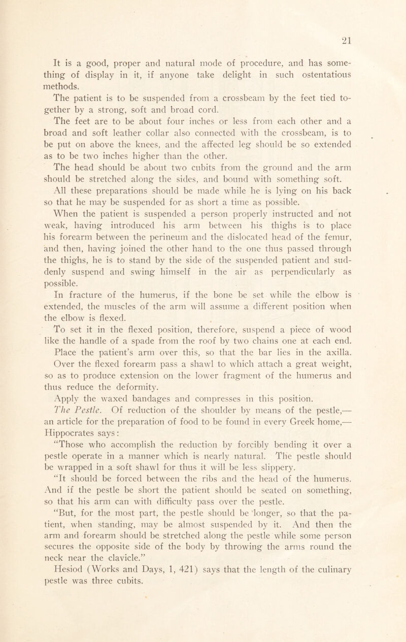 It is a good, proper and natural mode of procedure, and has some- thing of display in it, if anyone take delight in such ostentatious methods. The patient is to be suspended from a crossbeam by the feet tied to- gether by a strong, soft and broad cord. The feet are to be about four inches or less from each other and a broad and soft leather collar also connected with the crossbeam, is to be put on above the knees, and the affected leg should be so extended as to be two inches higher than the other. The head should be about two cubits from the ground and the arm should be stretched along the sides, and bound with something soft. All these preparations should be made while he is lying on his back so that he may be suspended for as short a time as possible. When the patient is suspended a person properly instructed and not weak, having introduced his arm between his thighs is to place his forearm between the perineum and the dislocated head of the femur, and then, having joined the other hand to the one thus passed through the thighs, he is to stand by the side of the suspended patient and sud- denly suspend and swing himself in the air as perpendicularly as possible. In fracture of the humerus, if the bone be set while the elbow is extended, the muscles of the arm will assume a different position when the elbow is flexed. To set it in the flexed position, therefore, suspend a piece of wood like the handle of a spade from the roof by two chains one at each end. Place the patient’s arm over this, so that the bar lies in the axilla. Over the flexed forearm pass a shawl to which attach a great weight, so as to produce extension on the lower fragment of the humerus and thus reduce the deformity. Apply the waxed bandages and compresses in this position. The Pestle. Of reduction of the shoulder by means of the pestle,— an article for the preparation of food to be found in every Greek home,— Hippocrates says: “Those who accomplish the reduction by forcibly bending it over a pestle operate in a manner which is nearly natural. The pestle should be wrapped in a soft shawl for thus it will be less slippery. “It should be forced between the ribs and the head of the humerus. And if the pestle be short the patient should be seated on something, so that his arm can with difficulty pass over the pestle. “But, for the most part, the pestle should be longer, so that the pa- tient, when standing, may be almost suspended by it. And then the arm and forearm should be stretched along the pestle while some person secures the opposite side of the body by throwing the arms round the neck near the clavicle.” Hesiod (Works and Days, 1, 421) says that the length of the culinary pestle was three cubits.