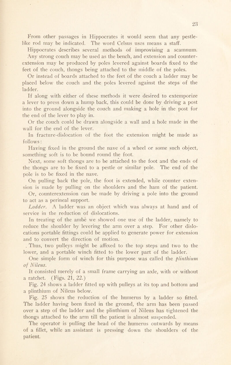 Oo Zo From other passages in Hippocrates it would seem that any pestle- like rod may be indicated. The word Celsus uses means a staff. Hippocrates describes several methods of improvising a scamnum. Any strong couch may be used as the bench, and extension and counter- extension may be produced by poles levered against boards fixed to the feet of the couch, thongs being attached to the middle of the poles. Or instead of boards attached to the feet of the couch a ladder may be placed below the couch and the poles levered against the steps of the ladder. If along with either of these methods it were desired to extemporize a lever to press down a hump back, this could be done by driving a post into the ground alongside the couch and making a hole in the post for the end of the lever to play in. Or the couch could be drawn alongside a wall and a hole made in the wall for the end of the lever. In fracture-dislocation of the foot the extension might be made as follows: Having fixed in the ground the nave of a wheel or some such object, something soft is to be bound round the foot. Next, some soft thongs are to be attached to the foot and the ends of the thongs are to be fixed to a pestle or similar pole. The end of the pole is to be fixed in the nave. On pulling back the pole, the foot is extended, while counter exten- sion is made by pulling on the shoulders and the ham of the patient. Or, counterextension can be made by driving a pole into the ground to act as a perineal support. Ladder. A ladder was an object which was always at hand and of service in the reduction of dislocations. In treating of the ambe we showed one use of the ladder, namely to reduce the shoulder by levering the arm over a step. For other dislo- cations portable fittings could be applied to generate power for extension and to convert the direction of motion. . Thus, two pulleys might be affixed to the top steps and two to the lower, and a portable winch fitted to the lower part of the ladder. One simple form of winch for this purpose was called the plinthium of Nileus. It consisted merely of a small frame carrying an axle, with or without a ratchet. (Figs. 21, 22.) Fig. 24 shows a ladder fitted up with pulleys at its top and bottom and a plinthium of Nileus below. Fig. 25 shows the reduction of the humerus by a ladder so fitted. The ladder having been fixed in the ground, the arm has been passed over a step of the ladder and the plinthium of Nileus has tightened the thongs attached to the arm till the patient is almost suspended. The operator is pulling the head of the humerus outwards by means of a fillet, while an assistant is pressing down the shoulders of the patient.