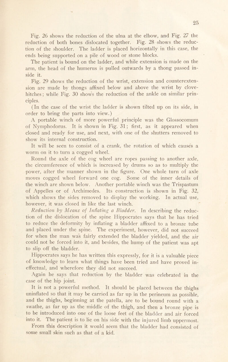 Fig. 26 shows the reduction of the ulna at the elbow, and Fig. 27 the reduction of both bones dislocated together. Fig. 28 shows the reduc- tion of the shoulder. The ladder is placed horizontally in this case, the ends being supported on a pile of wood or stone blocks. The patient is bound on the ladder, and while extension is made on the arm, the head of the humerus is pulled outwards by a thong passed in- side it. Fig. 29 shows the reduction of the wrist, extension and counterexten- sion are made by thongs affixed below and above the wrist by clove- hitches ; while Fig. 30 shows the reduction of the ankle on similar prin- ciples. (In the case of the wrist the ladder is shown tilted up on its side, in order to bring the parts into view.) A portable winch of more powerful principle was the Glossocomum of Nymphodorus. It is shown in Fig. 31; first, as it appeared when closed and ready for use, and next, with one of the shutters removed to show its internal construction. It will be seen to consist of a crank, the rotation of which cause's a worm on it to turn a cogged wheel. Round the axle of the cog wheel are ropes passing to another axle, the circumference of which is increased by drums so as to multiply the power, after the manner shown in the figure. One whole turn of axle moves cogged wheel forward one cog. Some of the inner details of the winch are shown below. Another portable winch was the Trispastum of Appelles or of Archimedes. Its construction is shown in Fig. 32, which shows the sides removed to display the working. In actual use, however, it was closed in like the last winch. Reduction by Means of Inflating a Bladder. In describing the reduc- tion of the dislocation of the spine Hippocrates says that he has tried to reduce the deformity by inflating a bladder affixed to a bronze tube and placed under the spine. The experiment, however, did not succeed for when the man wa*s fairly extended the bladder yielded, and the air could not be forced into it, and besides, the hump of the patient was apt to slip off the bladder. Hippocrates says he has written this expressly, for it is a valuable piece of knowledge to learn what things have been tried and have proved in- effectual, and wherefore they did not succeed. Again he says that reduction by the bladder was celebrated in the case of the hip joint. It is not a powerful method. It should be placed between the thighs uninflated so that it may be carried as far up in the perineum as possible, and the thighs, beginning at the patella, are to be bound round with a swathe, as far up as the middle of the thigh, and then a bronze pipe is to be introduced into one of the loose feet of the bladder and air forced into it. The patient is to lie on his side with the injured limb uppermost. From this description it would seem that the bladder had consisted of some small skin such as that of a kid.
