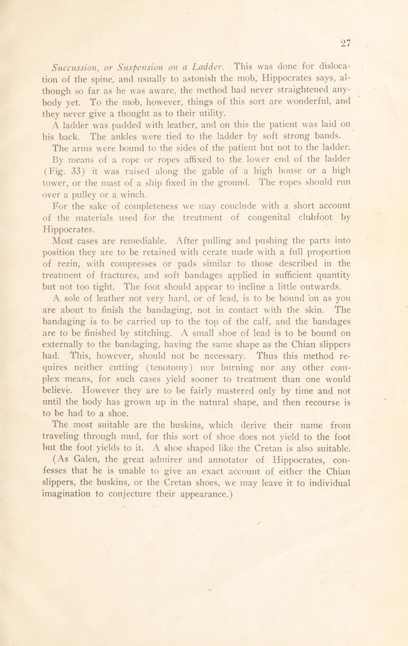 Succitssion, or Snspension - on a Ladder. This was done for disloca- tion of the spine, and usually to astonish the mob, Hippocrates says, al- though so far as he was aware, the method had never straightened any- body yet. To the mob, however, things of this sort are wonderful, and they never give a thought as to their utility. A ladder was padded with leather, and on this the patient was laid on his back. The ankles were tied to the ladder by soft strong bands. The arms were bound to the sides of the patient but not to the ladder. By means of a rope or ropes affixed to the lower end of the ladder (Fig. 33) it was raised along the gable of a high house or a high tower, or the mast of a ship fixed in the ground. The ropes should run over a pulley or a winch. For the sake of completeness we may conclude with a short account of the materials used for the treatment of congenital clubfoot by Hippocrates. Most cases are remediable. After pulling and pushing the parts into position they are to be retained with cerate, made with a full proportion of rezin, with compresses or pads similar to those described in the treatment of fractures, and soft bandages applied in sufficient cpantity but not too tight. The foot should appear to incline a little outwards. A sole of leather not very hard, or of lead, is to be bound bn as you are about to finish the bandaging, not in contact with the skin. The bandaging is to be carried up to the top of the calf, and the bandages are to be finished by stitching*. A small shoe of lead is to be bound on externally to the bandaging, having the same sliape as the Chian slippers had. This, however, should not be necessary. Thus this method re- quires neither cutting (tenotomy) nor burning nor any other com- plex means, for such cases yield sooner to treatment than one would believe. However they are to be fairly mastered only by time and not until the body has grown up in the natural shape, and then recourse is to be had to a shoe. The most suitable are the buskins, which derive their name from traveling through mud, for this sort of shoe does not yield to the foot but the foot yields to it. A shoe shaped like the Cretan is also suitable. (As Galen, the great admirer and annotator of Hippocrates, con- fesses that he is unable to give an exact account of either the Chian slippers, the buskins, or the Cretan shoes, we may leave it to individual imagination to conjecture their appearance.)