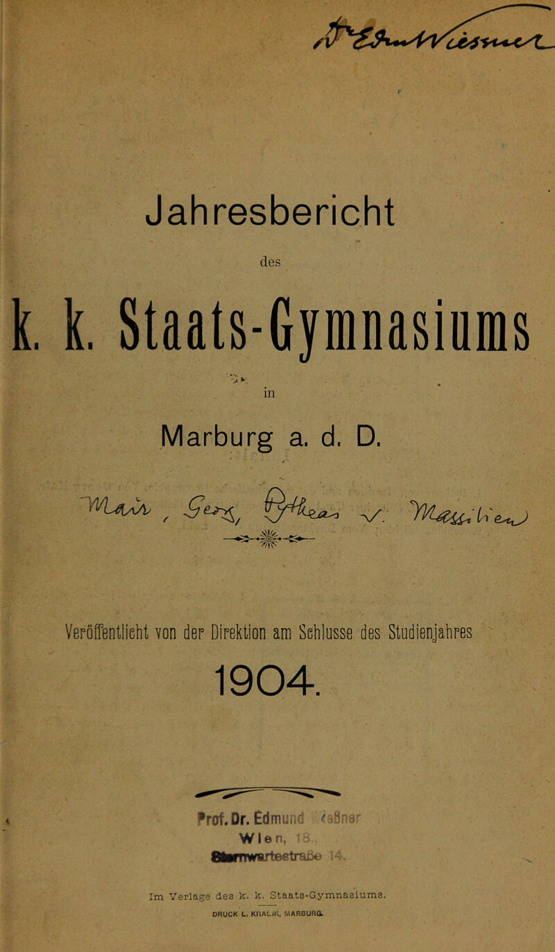 Jahresbericht des k, Staats-Gymnasiums D. v*. m Marburg a. d. * i i • Veröffentlicht von der Direktion am Schlüsse des Studienjahres 1904. Prof. Dr. Edmund ^aöner Wien, 18-, OlMTlwarteetrai^:« 14. Im Verlage des k. k. Staats-Gymnasiums. DRUCK L. KIIALlK, MARBURa