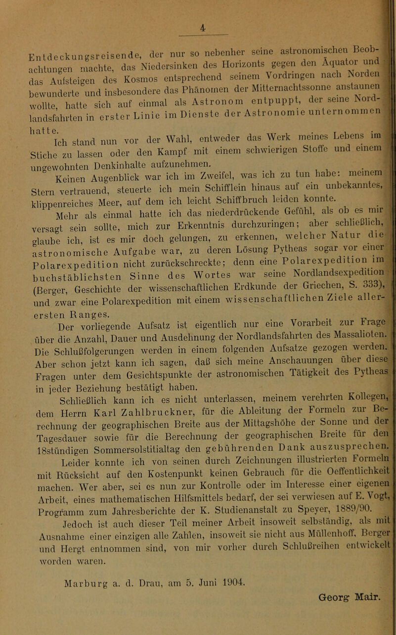 Entdockungsroisende, der mu- so nebenher sc,ne aslro,rom,sche, Beo^ achlungen machte, das Niedersinken des Horizonts gegen den Aquatoi und das Aidsteigen des Kosmos entsprechend seinem Vordringen nach Norden bewunderte und insbesondere das Phänomen der Mitternachtssonne anstaunen wollte, h.atte sich auf einmal als Astronom entpuppt, der seine Nord- landsfahrten in erster Linie im Dienste der Astronomie unternommen hatte Ich stand nun vor der Wahl, entweder das Werk meines Lebens im Stiche zu lassen oder den Kampf mit einem schwierigen Stoffe und einem ungewohnten Denkinhalte aufzunehmen. Keinen Augenblick war ich im Zweifel, was ich zu tun habe: meinem Stern vertrauend, steuerte ich mein Schifflein hinaus auf ein unbekanntes, klippenreiches Meer, auf dem ich leicht Schiffbruch leiden konnte. Mehr als einmal hatte ich das niederdrückende Gefühl, als ob es mir versagt sein sollte, mich zur Erkenntnis durchzuringen; aber schließlich, erlaube ich, ist es mir doch gelungen, zu erkennen, welcher Natur die Ltronomische Aufgabe war, zu deren Lösung Pytheas sogar vor einer Polarexpedition nicht zurückschreckte; denn eine Polarexpedition im buchstäblichsten Sinne des Wortes war seine Nordlandsexpedition (Berger, Geschichte der wissenschaftlichen Erdkunde der Griechen, S, 333), und zwar eine Polarexpedition mit einem wissenschaftlichen Ziele aller- ersten Ranges. Der vorliegende Aufsatz ist eigentlich nur eine Vorarbeit zur trage über die Anzahl, Dauer und Ausdehnung der Nordlandsfahrten des Massahoten. Die Schlußfolgerungen werden in einem folgenden Aufsatze gezogen werden. Aber schon jetzt kann ich sagen, daß sich meine Anschauungen über diese Fragen unter dem Gesichtspunkte der astronomischen Tätigkeit des Pytheas in jeder Beziehung bestätigt haben. Schließlich kann ich es nicht unterlassen, meinem verehrten Kollegen, dem Herrn Karl Zahlbruckner, für die Ableitung der Formeln zur Be- rechnung der geographischen Breite aus der Mittagshöhe der Sonne und dei Tagesdauer sowie für die Berechnung der geographischen Breite für den ISstündigen Sommersolstitialtag den gebührenden Dank auszusprechen. Leider konnte ich von seinen durch Zeichnungen illustrierten Formeln mit Rücksicht auf den Kostenpunkt keinen Gebrauch für die Oefifenthehkeit machen. Wer aber, sei es nun zur Kontrolle oder im Interesse einer eigenen Arbeit, eines mathematischen Hilfsmittels bedarf, der sei verwiesen auf E. Vogt, Programm zum Jahresberichte der K. Studienanstalt zu Speyei, 1889/90. Jedoch ist auch dieser Teil meiner Arbeit insoweit selbständig, als mit Ausnahme einer einzigen alle Zahlen, insoweit sie nicht aus Müllenhoff, Beiger und Hergt entnommen sind, von mir vorher durch Schlußreihen entwickelt worden waren. Marburg a. d. Drau, am 5. Juni 1904. Georg Mair.