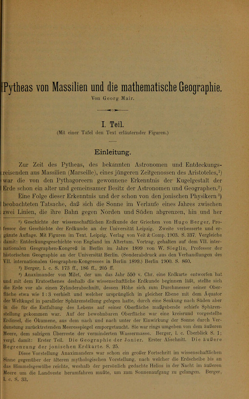 Pytheas von Massilien und die mathematische Geographie. Von Georg Mair. I. Teil. (Mit einer Tafel den Text erläuternder Figuren.) Einleitung. Zur Zeit des Pytheas, des bekannten Astronomen und. Entdeekungs- ;reisenden aus Massilien (Marseille), eines jüngeren Zeitgenossen des Aristoteles,^) war die von den Pythagoreern gewonnene Erkenntnis der Kugelgestalt der Erde schon ein alter und gemeinsamer Besitz der Astronomen und Geographen.-) Eine Folge dieser Erkenntnis und der schon von den jonischen Physikern^) i beobachteten Tatsache, daß sich die Sonne im Verlaufe eines Jahres zwischen i, zwei Linien, die ihre Bahn gegen Norden und Süden abgrenzen, hin und her *) Geschichte der wissenschaftlichen Erdkunde der Griechen von Hugo Berger, Pro- • fessor der Geschichte der Erdkunde an der Universität Leipzig. Zweite verbesserte und er- gänzte Auflage. Mit Figuren im Text. Leipzig. Verlag von Veit & Comp. 1903. S. 337. Vergleiche damit: Entdeckungsgeschichte von England im Altertum. Vortrag, gehalten auf dem VII. inter- nationalen Geographen-Kongreß in Berlin im Jahre 1899 von W. Sieglin, Professor der historischen Geogi-aphie an der Universität Beilin. (Sonderahdruck aus den Verhandlungen des VII. internationalen Geographen-Kongresses in Berlin 1899.) Berlin 1900. S. 860. 2) Berger, 1. c. S. 173 ff., 186 ff., 205 ff. *) Anaximander von Milet, der um das Jahr 550 v. Chr. eine Erdkarte entworfen hat und mit dem Eratosthenes deshalb die wissenschaftliche Erdkunde beginnen läßt, stellte sich die Erde vor als einen Zylinderabschnitt, dessen Höhe sich zum Durchmesser seiner Ober- fläche etwa wie 1 :3 verhielt und welcher ursprünglich in gleicher Ebene mit dem Äquator der Weltkugel in paralleler Sphärenstellung gelegen hatte, durch eine Senkung nach Süden aber in die für die Entfaltung des Lebens auf seiner Oberfläche maßgebende schiefe Sphären- stellung gekommen war. Auf der bewohnbaren Oberfläche war eine kreisrund vorgestellte Erdinsel, die Ökumene, aus dem nach und nach unter der Einwirkung der Sonne durch Ver- dunstung zurücktretenden Meeresspiegel emporgetaucht. Sie war rings umgeben von dem äußeren Meere, dem salzigen Überreste der verminderten Wassermasse. Berger, 1. c. Überblick S. 1; vergl. damit: Erster Teil. Die Geographie der Jonier. Erster Abschnitt. Die äußere Begrenzung der jonischen Erdkarte. S. 25. Diese Vorstellung Anaximanders war schon ein großer Fortschritt im wissenschaftlichen Sinne gegenüber der älteren mythologischen Vorstellung, nach welcher die Erdscheibe bis an das Himmelsgewölbe reichte, weshalb der persönlich gedachte Helios in der Naclit im äußeren Meere um die Landveste herumfahren mußte, um zum Sonnenaufgaug zu gelangen. Berger, 1. c. S. 33.