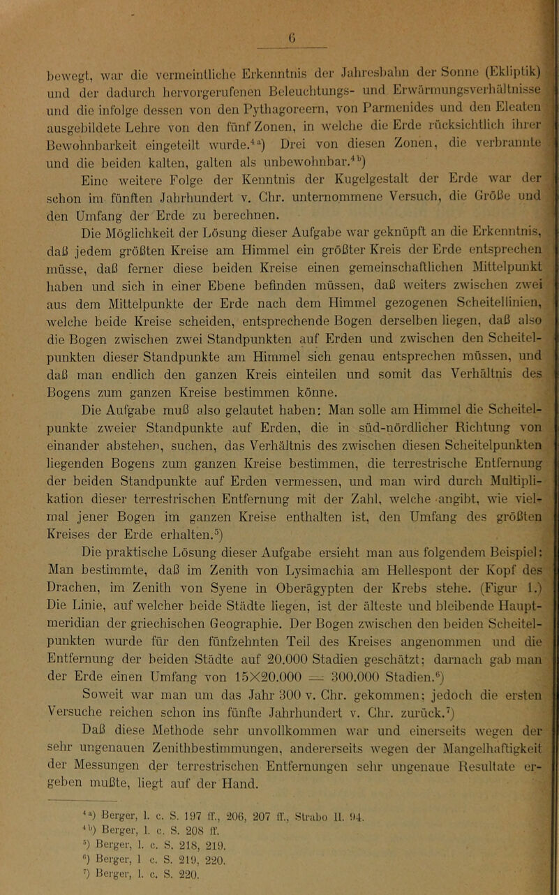 (i bcwcjjt, wiir die vcrmcinUiche Erkenntnis der Jahresl)alin der Sonne (Ekliptik) und der dadurch liervorgerufenen Beleuchtungs- und Erwärmungsverhältnisse und die infolge dessen von den Pythagoreern, von Parmenides und den Eleaten ausgehildete Lehre von den fünf Zonen, in welche die Erde rücksichtlich ihrer Bewohnharkeit eingeteilt wurde.-^“) Drei von diesen Zonen, die verhrannte und die beiden kalten, galten als unbewohnbar.'*'') Eine weitere Folge der Kenntnis der Kugelgestalt der Erde war der schon im fünften Jahrhundert v. Ghr. unternommene Versuch, die Grolle und den Umfang der Erde zu berechnen. Die Möglichkeit der Lösung dieser Aufgabe war geknüpft an die Erkenntnis, daß jedem größten Kreise am Himmel ein größter Kreis der Erde entsprechen müsse, daß ferner diese beiden Kreise einen gemeinschaftlichen Mittelpunkt haben und sich in einer Ebene befinden müssen, daß weiters zwischen zwei aus dem Mittelpunkte der Erde nach dem Himmel gezogenen Scheitellinien, welche beide Kreise scheiden, entsprechende Bogen derselben liegen, daß also die Bogen zwischen zwei Standpunkten auf Erden und zwischen den Scheitel- punkten dieser Standpunkte am Himmel sich genau entsprechen müssen, und daß man endlich den ganzen Kreis einteilen und somit das Verhältnis des Bogens zum ganzen Kreise bestimmen könne. Die Aufgabe muß also gelautet haben: Man solle am Himmel die Scheitel- punkte zweier Standpunkte auf Erden, die in süd-nördlicher Richtung von einander abstehen, suchen, das Verhältnis des zwischen diesen Scheitelpunkten liegenden Bogens zum ganzen Kreise bestimmen, die terrestrische Entfernung der beiden Standpunkte auf Erden vermessen, und man wird durch Multipli- kation dieser terrestrischen Entfernung mit der Zahl, welche angibt, wie viel- mal jener Bogen im ganzen Kreise enthalten ist, den Umfang des größten Kreises der Erde erhalten.^) Die praktische Lösung dieser Aufgabe ersieht man aus folgendem Beispiel: Man bestimmte, daß im Zenith von Lysimachia am Hellespont der Kopf des Drachen, im Zenith von Syene in Oberägypten der Krebs stehe. (Figur 1.) Die Linie, auf 'welcher beide Städte liegen, ist der älteste und bleibende Haupt- meridian der griechischen Geographie. Der Bogen zwischen den beiden Scheitel- punkten wurde für den fünfzehnten Teil des Kreises angenommen und die Entfernung der beiden Städte auf 20.000 Stadien geschätzt; darnach gab man der Erde einen Umfang von 15X20.000 = 300.000 Stadien.) Soweit war man um das Jahr 300 v. Ghr. gekommen: jedoch die ersten Versuche reichen schon ins fünfte Jahrhundert v. Ghr. zurück.') Daß diese Methode sehr unvollkommen war und einerseits wegen der sehr ungenauen Zenithbestimmungen, andererseits wegen der Älangelhaftigkeit der Messungen der terrestrischen Entfernungen sehr ungenaue Resultate er- geben mußte, liegt auf der Hand. '0 Bcrjjer, 1. c. S. 197 ff., ^iOÖ, 207 ff., Slnibo 11. '.»4. •‘D Beryer, 1. c. S. 208 iV. 0 Berger, 1. c. S. 218, 219. ) Berger, 1 c. S. 219, 220. ’) Bei'ger, 1. c. S. 220.