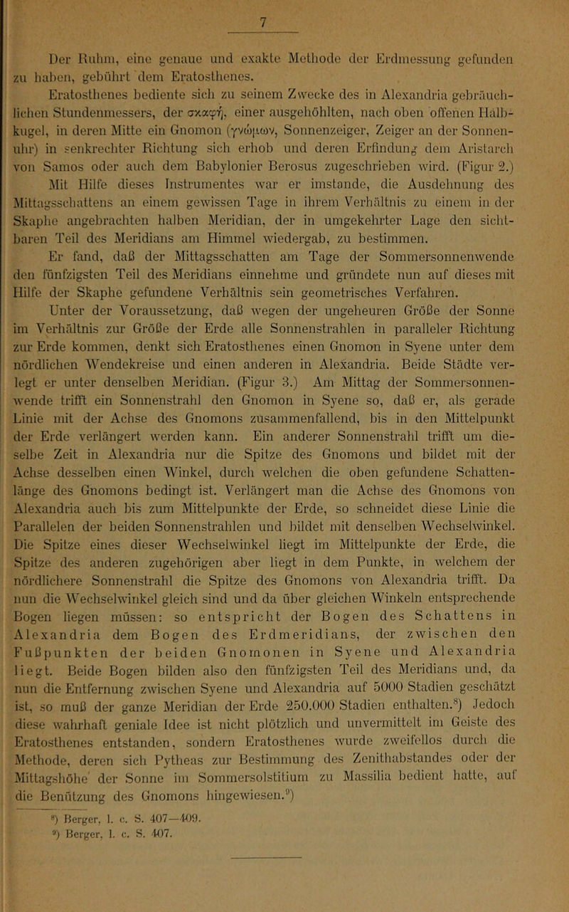 Der Ruhm, eine geiuiiie und exakte Methode der Erdmessung gefunden zu hal)en, gebührt dem Eratosthencs. Eratosthenes bediente sich zu seinem Zsvecke des in Alexandria gebräucli- lichen Stundenmessers, der axoccf-q, einer ausgehohlten, nach oben offenen Halb- kugel, in deren Mitte ein Gnomon (yv^jicov, Sonnenzeiger, Zeiger an der Sonnen- uhr) in senkrechter Richtung sich erhob und deren Erfindung dem Aristarch von Samos oder auch dem Babylonier Berosus zugeschrieben wird. (Figur 5.) Mit Hilfe dieses Instrumentes war er imstande, die Ausdehnung des Mittagsschattens an einem gewissen Tage in ihrem Verhältnis zu einem in der Skaphe angebrachten halben Meridian, der in umgekehrter Lage den sicht- baren Teil des Meridians am Himmel wiedergab, zu bestimmen. Er fand, daß der Mittagsschatten am Tage der Sommersonnenwende den fünfzigsten Teil des Meridians einnehme und gründete nun auf dieses mit Hilfe der Skaphe gefundene Verhältnis sein geometrisches Verfahren. Unter der Voraussetzung, daß wegen der ungeheuren Größe der Sonne im Verhältnis zur Größe der Erde alle Sonnenstrahlen in paralleler Richtung zur Erde kommen, denkt sich Eratosthenes einen Gnomon in Syene unter dem nördlichen Wendekreise und einen anderen in Alexandria. Beide Städte ver- legt er unter denselben Meridian. (Figur 3.) Am Mittag der Sommersonnen- wende trifft ein Sonnenstrahl den Gnomon in Syene so, daß er, als gerade Linie mit der Achse des Gnomons zusammenfallend, bis in den Mittelpunkt der Erde verlängert werden kann. Ein anderer Sonnenstrahl trifft um die- selbe Zeit in Alexandria nur die Spitze des Gnomons und bildet mit der Achse desselben einen Winkel, durch welchen die oben gefundene Schatten- länge des Gnomons bedingt ist. Verlängert man die Achse des Gnomons von Alexandria auch bis zum Mittelpunkte der Erde, so schneidet diese Linie die Parallelen der beiden Sonnenstrahlen und bildet mit denselben Wechselwinkel. Die Spitze eines dieser Wechselwinkel liegt im Mittelpunkte der Erde, die Spitze des anderen zugehörigen aber liegt in dem Punkte, in welchem der nördlichere Sonnenstrahl die Spitze des Gnomons von Alexandria trifft. Da nun die Wechselwinkel gleich sind und da über gleichen Winkeln entsprechende Bogen liegen müssen: so entspricht der Bogen des Schattens in Alexandria dem Bogen des Erdmeridians, der zwischen den Fuß punkten der beiden Gnomonen in Syene und Alexandria liegt. Beide Bogen bilden also den fünfzigsten Teil des Meridians und, da nun die Entfernung zwischen Syene und Alexandria auf 5000 Stadien geschätzt ist, so muß der ganze Meridian der Erde 250.000 Stadien enthalten.*) Jedoch diese wahrhaft geniale Idee ist nicht plötzlich und unvermittelt im Geiste des Eratosthenes entstanden, sondern Eratosthenes wurde zweifellos durch die Methode, deren sich Pytheas zur Bestimmung des Zenithabstandes oder der Mittagshöhe der Sonne im Sommersolstitium zu Massilia bedient hatte, aut die Benützung des Gnomons hingewiesen.'') ®) Berger, 1. c. S. 407—409. *>) Berger, 1. c. S. 407.