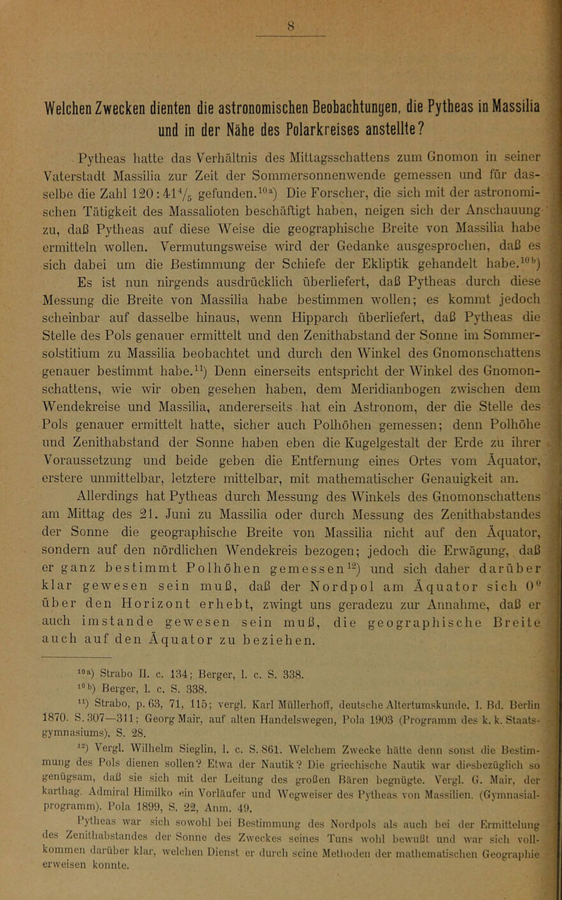 Welchen Zwecken dienten die astronomischen Beobachtungen, die Pytheas inMassilia und in der Nähe des Polarkreises anstellte? : Pytheas hatte das Verhältnis des Mitlagsschattens zum Gnomon in seiner Vaterstadt Massilia zur Zeit der Sommersonnenwende gemessen und für das- selbe die Zahl 120:4175 gefunden^®“) Die Forscher, die sich mit der astronomi- schen Tätigkeit des Massalioten beschäftigt haben, neigen sich der Anschauung ' ' zu, daß Pytheas auf diese Weise die geographische Breite von Massilia habe ' ermitteln wollen. Vermutungsweise wird der Gedanke ausgesprochen, daß es sich dabei um die Bestimmung der Schiefe der Ekliptik gehandelt habe. 7 , Es ist nun nirgends ausdrücklich überliefert, daß Pytheas durch diese Messung die Breite von Massilia habe bestimmen wollen; es kommt jedoch scheinbar auf dasselbe hinaus, wenn Hipparch überliefert, daß Pytheas die Stelle des Pols genauer ermittelt und den Zenithabstand der Sonne im Sommer- solstitium zu Massilia beobachtet und durch den Winkel des Gnomonschattens ' genauer bestimmt habe.^^) Denn einerseits entspricht der Winkel des Gnomon- i Schattens, wie wir oben gesehen haben, dem Meridianbogen zwischen dem ] Wendekreise und Massilia, andererseits hat ein Astronom, der die Stelle des ' Pols genauer ermittelt hatte, sicher auch Polhöhen gemessen; denn Polhöhe ” und Zenithabstand der Sonne haben eben die Kugelgestalt der Erde zu ihrer » ■ Voraussetzung und beide geben die Entfernung eines Ortes vom Äquator, ^ erstere unmittelbar, letztere mittelbar, mit mathematischer Genauigkeit an. .J Allerdings hat Pytheas durch Messung des Winkels des Gnomonschattens J am Mittag des 21. Juni zu Massilia oder durch Messung des Zenithabstandes '1 der Sonne die geographische Breite von Massilia nicht auf den Äquator, fl sondern auf den nördlichen Wendekreis bezogen; jedoch die Erwägung, daß M er ganz bestimmt Polhöhen gemessen^-) und sich daher darüber M klar gewesen sein muß, daß der Nordpol am Äquator sich 0^ fl über den Horizont erhebt, zwingt uns geradezu zur Annahme, daß er auch imstande gewesen sein muß, die geographische Breite ; auch auf den Äquator zu beziehen. ‘ Strabo II. c. 134; Berger, 1. c. S. 338. ' ‘“D Berger, 1. c. S. 338. “) Strabo, p. 63, 71, 115; vergl. Karl MüllerholT, deutsche Altertumskunde. I. Bd. Berlin 1870. S.307—311; Georg Mair, auf alten Handelswegen, Pola 1903 (Programm des k. k. Staats- ♦ gymnasiums), S. 28. 1-) Vergl. Wilhelm Sieglln, 1. c. S. 861. Welchem Zwecke hätte denn sonst die Beslim- ^ mung des Pols dienen sollen? Etwa der Nautik? Die griechische Nautik war diesbezüglich so ■ genügsam, daß sie sich mit der Leitung des großen Bären begnügte. Vergl. G. Mair, der karthag. Admiral Himilko ein Vorläufer und Wegweiser des Pytheas von Massilien. (Gymnasial- , Programm). Pola 1899, S. 22, Anm. 49. 1 ytheas war .sich sowohl bei Bestimmung des Nordpols als auch bei der Ermittelung des Zenithabstandes der Sonne des Zweckes seines Tuns wohl bewußt und war sich voll- kommen darüber klar, welchen Dienst er durch seine Methoden der mathematischen Geographie erweisen konnte.