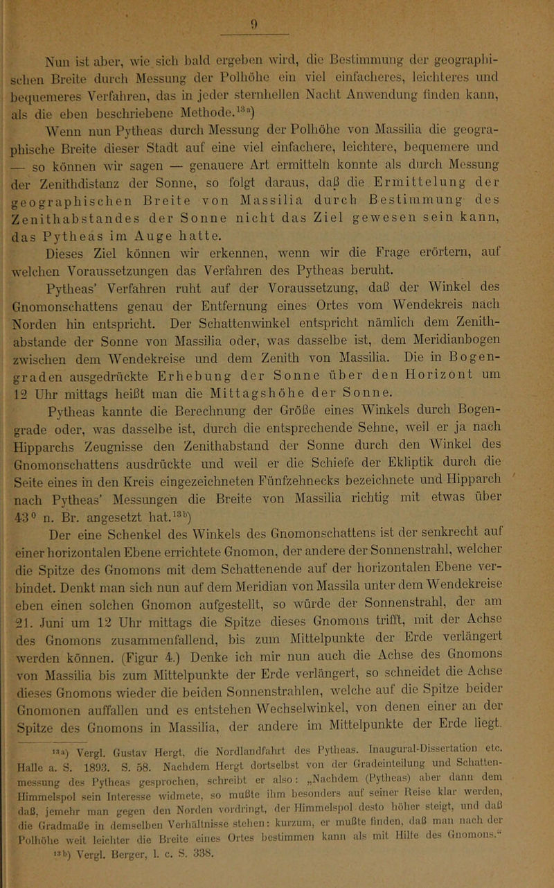 Nun ist aber, wie sich l)ald ergeben wird, die Bestimmung der geograplii- scben Breite durch Messung der Polliölie ein viel einfacheres, leichteres und beciuemeres Verfahren, das in jeder sternlicllen Nacht Anwendung finden kann, als die eben beschriebene Methode^''’) AVenn nun Pytheas durch Messung der Polhöhe von Massilia die geogra- phische Breite dieser Stadt auf eine viel einfachere, leichtere, bequemere und so können wir sagen — genauere Art ermitteln konnte als durch Messung der Zenithdistanz der Sonne, so folgt daraus, daß die Ermittelung der geographischen Breite von Massilia durch Bestimmung des Zenithabstandes der Sonne nicht das Ziel gewesen sein kann, das Pytheas im Auge hatte. Dieses Ziel können wir erkennen, wenn wir die Frage erörtern, auf welchen Voraussetzungen das Verfahren des Pytheas beruht. Pytheas’ Verfahren ruht auf der Voraussetzung, daß der Winkel des Gnomonschattens genau der Entfernung eines Ortes vom Wendekreis nach Norden hin entspricht. Der Schattenwinkel entspricht nämlich dem Zenith- abstande der Sonne von Massilia oder, was dasselbe ist, dem Meridianbogen zwischen dem Wendekreise und dem Zenith von Massilia. Die in Bogen- graden ausgedrückte Erhebung der Sonne über den Horizont um 12 Uhr mittags heißt man die Mittagshöhe der Sonne. P}’tlieas kannte die Berechnung der Größe eines Winkels durch Bogen- grade oder, was dasselbe ist, durch die entsprechende Sehne, weil er ja nach Hipparchs Zeugnisse den Zenithabstand der Sonne durch den Winkel des Gnomonschattens ausdrückte und weil er die Schiefe der Ekliptik durch die Seite eines in den Kreis ein gezeichneten Fünfzehnecks bezeichnete und Plipparch nach Pytheas’ Messungen die Breite von Massilia richtig mit etwas über 43® n. Br. angesetzt hat.^®'’) Der eine Schenkel des Winkels des Gnomonschattens ist der senkrecht aul einer horizontalen Ebene errichtete Gnomon, der andere der Sonnenstrahl, welcher die Spitze des Gnomons mit dem Schattenende auf der horizontalen Ebene ver- bindet. Denkt man sich nun auf dem Meridian vonMassila unter dem Wendekreise eben einen solchen Gnomon aufgestellt, so würde der Sonnenstrahl, der am 21. Juni um 12 Uhr mittags die Spitze dieses Gnomons trifft, mit der Achse des Gnomons zusammenfallend, bis zum Mittelpunkte der Erde verlängert werden können. (Figur 4.) Denke ich mir nun auch die Achse des Gnomons von Massilia bis zum Mittelpunkte der Erde verlängert, so schneidet die Achse dieses Gnomons wieder die beiden Sonnenstrahlen, welche auf die Spitze beider Gnomonen auffallen und es entstehen VVechselwinkel, von denen einer an der Spitze des Gnomons in Massilia, der andere im Mittelpunkte der Eide liegt. 13a) Vergl. Gustav Hergt, die Nordlandfahrt des Pytheas. Inaugural-Dissertation etc. Halle a. S. 1893. S. 58. Nachdem Hergl dortselbst von der Gradeinteilung und Schatten- messung des Pytheas gesprochen, schreibt er also: „Nachdem (Pytheas) aber dann dem Himmelspol sein Interesse widmete, .so mußte ihm besonders auf seiner Heise klar werden, daß, jemehr man gegen den Norden vordringt, der Himmelspol desto höher steigt, und daß die Gradmaße in demselben Verhilllnisse stehen: kurzum, er mußte linden, (laß maii nach der Polhölic weit leichter die Breite eines Ortes bestimmen kann als mit Hille des Gnomons.“ 13 b) Vergl. Bei'ger, 1. c. S. 338.