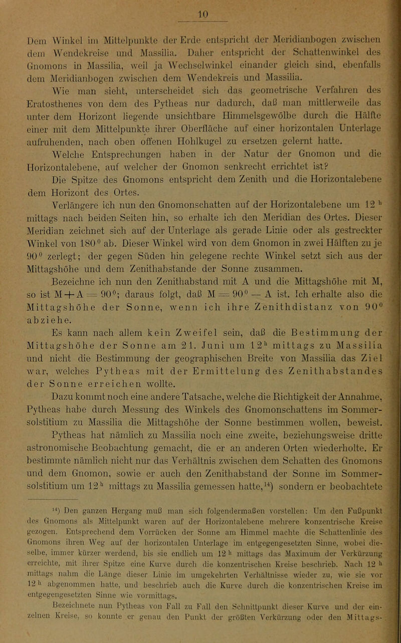 Dem Winkel im Mitlel])UiikLe der Erde enlsi)riclil der Meridimibogen zwischen dem Wendekreise und Massilia. Dalier entsi)riclit der Scliattenwinkel des Gnomons in Massilia, weil ja Wecliselwinkel einander gleich sind, ebenfalls dem Meridianbogen zwischen dem Wendekreis und Massilia. Wie man sieht, unterscheidet sich das geometrische Verfahren des Eratosthenes von dem des Pytheas nur dadurch, datl man mittlerweile das unter dem Horizont liegende unsichtbare Himmelsgewölbe durch die Hfdfte einer mit dem Mittelpunkte ihrer Oberfläche auf einer horizontalen Unterlage aufruhenden, nach oben offenen Hohlkugel zu ersetzen gelernt hatte. Welche Entsprechungen haben in der Natur der Gnomon und die Horizontalebene, auf welcher der Gnomon senkrecht errichtet ist? Die Spitze des Gnomons entspricht dem Zenith und die Horizontalebene dem Horizont des Ortes. Verlängere ich nun den Gnomonschatten auf der Horizontalebene um 15 mittags nach beiden Seiten hin, so erhalte ich den Meridian des Ortes. Dieser Meridian zeichnet sich auf der Unterlage als gerade Linie oder als gestreckter Winkel von 180° ab. Dieser Winkel wird von dem Gnomon in zwei Hälften zu je 90° zerlegt; der gegen Süden hin gelegene rechte Winkel setzt sich aus der Mittagshöhe und dem Zenithabstande der Sonne zusammen. Dezeichne ich nun den Zenithabstand mit A und die Mittagshöhe mit M, so ist M + A = 90°; daraus folgt, daß M = 90° — A ist. Ich erhalte also die Mittagshöhe der Sonne, wenn ich ihre Zenithdistanz von 90° ab zi ehe. Es kann nach allem kein Zweifel sein, daß die Bestimmung der Mittagshöhe der Sonne am 51. Juni um IS** mittags zu Massilia und nicht die Bestimmung der geographischen Breite von Massilia das Ziel war, welches Pytheas mit der Ermittelung des Zenithabstandes der Sonne erreichen wollte. Dazu kommt noch eine andere Tatsache, welche die Richtigkeit der Annahme, Pytheas habe durch Messung des Winkels des Gnomonschattens im Soimner- solstitium zu Massilia die Mittagshöhe der Sonne bestimmen Avollen, beweist. Pytheas hat nämlich zu Massilia noch eine zweite, beziehungsweise dritte astronomische Beobachtung gemacht, die er an anderen Orten wiederholte. Er bestimmte nämlich nicht nur das Verhältnis zwischen dem Schatten des Gnomons und dem Gnomon, soAvie er auch den Zenithabstand der Sonne im Sommer- solstitium um 15mittags zu Massilia gemessen hatte, sondern er beobachtete 1'*) Den ganzen Hergang muß man sicli folgendermaßen vorslellen: Um den Fußpunkt des Gnomons als Mittelpunkt waren auf der Horizontalebene mehrere konzentrische Kreise gezogen. Entsprechend dem Vorrücken der Sonne am Himmel machte die Schattenlinie des Gnomons ihren Weg auf der horizontalen Unterlage im entgegengesetzten Sinne, wobei die- selbe, immer kürzer werdend, bis sie endlich um 12'' mittags das Maximum der Verkürzung erreichte, mit ihrer Si)itze eine Kurve durch die konzentrischen Kreise beschrieb. Nach 12 mittags nahm die Länge dieser Linie im umgekehrten Verhältnisse wieder zu, wie sie vor 12 *1 abgenommen halte, und beschrieb auch die Kurve durch die konzentiäschen Kreise im enlgegcngesclzlen Sinuc wie vormittags. Bezeichnete nun l’ylheas von Fall zu Fall den Schnillpunkl dieser Kurve, und der ein- zelnen Kreise, so konnte er genau den Punkt der größten Verkürzung oder den Mittags-