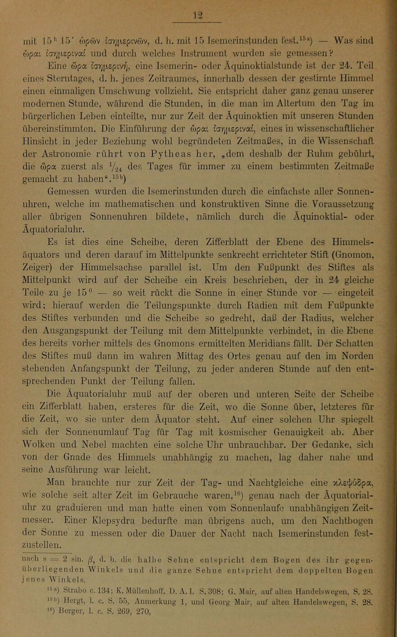 mit 15'* 15’ wpwv tV/jiieptvojv, d. li. mit 15 Isemerlnslunden lesl.^^“) — Was sind (opat tar]|iepivat und dui’dli welches Instrument wurden sie gemessen V Eine wpa i!ar;|.i£ptvrj, eine Isemerin- oder Äquinoktialstunde ist der 24. Teil eines Sterntages, d. h, jenes Zeitraumes, innerliall) dessen der gestirnte Himmel einen einmaligen Umschwung vollzieht. Sie entspricht daher ganz genau unserer modernen Stunde, während die Stunden, in die man im Altertum den Tag im bürgerlichen Leben einteilte, nur zur Zeit der Äquinoktien mit unseren Stunden übereinstimmten. Die Einführung der Äpat tarj|jieptvat, eines in wissenschaftlicher Hinsicht in jeder Beziehung wohl begründeten Zeitmaßes, in die Wissenschaft der Astronomie rührt von Pytheas her, „dem deshalb der Ruhm gebührt, die wpa zuerst als des Tages für immer zu einem bestimmten Zeitmaße gemacht zu haben Gemessen wurden die Isemerinstunden durch die einfachste aller Sonnen- uhren, welche im mathematischen und konstruktiven Sinne die Voraussetzung aller übrigen Sonnenuhren bildete, nämlich durch die Äquinoktial- oder Äquatorialuhr. Es ist dies eine Scheibe, deren Zifferblatt der Ebene des Himmels- äquators und deren darauf im Mittelpunkte senkrecht errichteter Stift (Gnomon, Zeiger) der Himmelsachse parallel ist. Um den Fußpunkt des Stiftes als Mittelpunkt wird auf der Scheibe ein Kreis beschrieben, der in 24 gleiche Teile zu je 15° — so weit rückt die Sonne in einer Stunde vor — eingeteit wird; hierauf werden die Teilungspunkte durch Radien mit dem Fußpunkte des Stiftes verbunden und die Scheibe so gedreht, daß der Radius, welcher den Ausgangspunkt der Teilung mit dem Mittelpunkte verbindet, in die Ebene des bereits vorher mittels des Gnomons ermittelten Meridians fällt. Der Schatten des Stiftes muß dann im wahren Mittag des Ortes genau auf den im Norden stehenden Anfangspunkt der Teilung, zu jeder anderen Stunde auf den ent- sprechenden Punkt der Teilung fallen. Die Äquatorialuhr muß auf der oberen und unteren Seite der Scheibe ein Zifferblatt haben, ersteres für die Zeit, wo die Sonne über, letzteres für die Zeit, wo sie unter dem Äquator steht. Auf einer solchen Uhr spiegelt sich der Sonnenumlauf Tag für Tag mit kosmischer Genauigkeit ab. Aber Wolken und Nebel machten eine solche Uhr unbrauchbar. Der Gedanke, sich von der Gnade des Himmels unabhängig zu machen, lag daher nahe und seine Ausführung war leicht. Man brauchte nur zur Zeit der Tag- und Nachtgleiche eine vÄstljuSpa. wie solche seit alter Zeit im Gebrauche waren, genau nach der Äquatorial- uhr zu graduieren und man hatte einen vom Sonnenläufe unabhängigen Zeit- messer. Einer Klepsydra bedurfte man übrigens auch, um den Nachtbogen der Sonne zu messen oder die Dauer der Nacht nach Isemerinstunden fest- zustellen. nach s = 2 sin. d. h. die halbe Sehne enlspricht dem Bogen des ihr gegen- üherliegendcn Winkels und die ganze Sehne entspricht dem doppelten Bogen j enes Winkels. **^‘0 Straljo c. 134; K. Müllenhoir. l). A. 1. S. 308; G. Mair, auf alten Handelswcgen, S. 28. *•’•') Hergt, 1. c. S. .5o, Anmerkung 1, und Georg Mai)’, auf alten Handelswegen, S. 28. “*) Berger, 1. c. S. 209, 270,