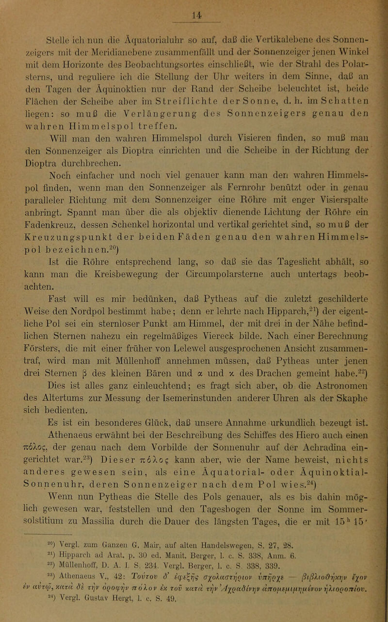 Stelle ich nun die Äqiiatorialuhr so auf, daß die Vertikalebene des Sonnen- zeigers mit der Meridianebene zusaminenfällt und der Sonnenzeiger jenen Winkel mit dem Horizonte des Beobaclitungsortes einschließt, wie der Strahl des Polar- sterns, und reguliere ich die Stellung der Uhr weiters in dem Sinne, daß an den Tagen der Äquinoktien nur der Rand der Scheibe beleuchtet ist, beide Flächen der Scheibe aber im Streiflichte der Sonne, d. h. im Schatten liegen: so muß die Verlängerung des Sonnenzeigers genau den wahren Himmelspol treffen. Will man den wahren Himmelspol durch Visieren finden, so muß mau den Sönnenzeiger als Dioptra einrichten und die Scheibe in der Richtung der Dioptra durchbrechen. Noch einfacher und noch viel genauer kann man den wahren Himmels- pol finden, wenn man den Sonnenzeiger als Fernrohr benützt oder in genau paralleler Richtung mit dem Sonnenzeiger eine Röhre mit enger Visierspalte anbringt. Spannt man über die als objektiv dienende Lichtung der Röhre ein Fadenkreuz, dessen Schenkel horizontal und vertikal gerichtet sind, so muß der Kreuzungspunkt der beidenFäden genau den wahren Himmels- pol bezeichnen.-®} Ist die Röhre entsprechend lang, so daß sie das Tageslicht abhält, so kann man die Kreisbewegung der Circumpolarsterne auch untertags beob- achten. Fast will es mir bedünken, daß Pytheas auf die zuletzt geschilderte Weise den Nordpol bestimmt habe; denn er lehrte nach Hipparch,-^) der eigent- liche Pol sei ein sternloser Punkt am Himmel, der mit drei in der Nähe befind- lichen Sternen nahezu ein regelmäßiges Viereck bilde. Nach einer Berechnung Försters, die mit einer früher von Lelewel ausgesprochenen Ansicht zusammen- traf, wd man mit Müllenhoff annehmen müssen, daß Pytheas unter jenen drei Sternen ß des kleinen Bären und a und x des Drachen gemeint hahe.--) Dies ist alles ganz einleuchtend; es fragt sich aber, ob die Astronomen des Altertums zur Messung der Isemerinstunden anderer Uhren als der Skaphe sich bedienten. Es ist ein besonderes Glück, daß unsere Annahme urkundlich bezeugt ist. Athenaeus erwähnt bei der Beschreibung des Schiffes des Hiero auch einen 716X05, der genau nach dem Vorbilde der Sonnenuhr auf der Achradina ein- gerichtet war.-'*) Dieser 716X05 kann aber, wie der Name beweist, nichts anderes gewesen sein, als eine Äquatorial- oder Äquinoktial- Sonnenuhr, deren Sonnenzeiger nach dem Pol wies.-'*) Wenn nun Pytheas die Stelle des Pols genauer, als es bis dahin mög- lich gewesen war, feststellen und den Tagesbogen der Sonne im Sommer- solstitium zu Massilia durch die Dauer des längsten Tages, die er mit 15’’ 15’ “0) Vergl. zum Ganzen G. Mair, auf allen Handelswegen, S. 27, 28. -') Hippai'cli ad Aral, p. 3Ü ed. Manit, Berger, 1. c. S. 338, Aiim. 6. =>“) Müllenhoir, U. A. 1. S. 234. Vergl. Berger, 1. c. S. 338, 339. -“) Alhenaeus V., 42: Tovrov ö' iqit^rjg a-j^oXaen^oiov vnrjn^^e — ßißXio&^xy^v iynv fv avTcJ, xava d't ri^v oQotptjv tioXov tx tov xcitii x^v\lyQndirriv dnoiie^mrifthrov rjhoQonlov. Vergl. Gustav Hergt, 1. c. S. 49.