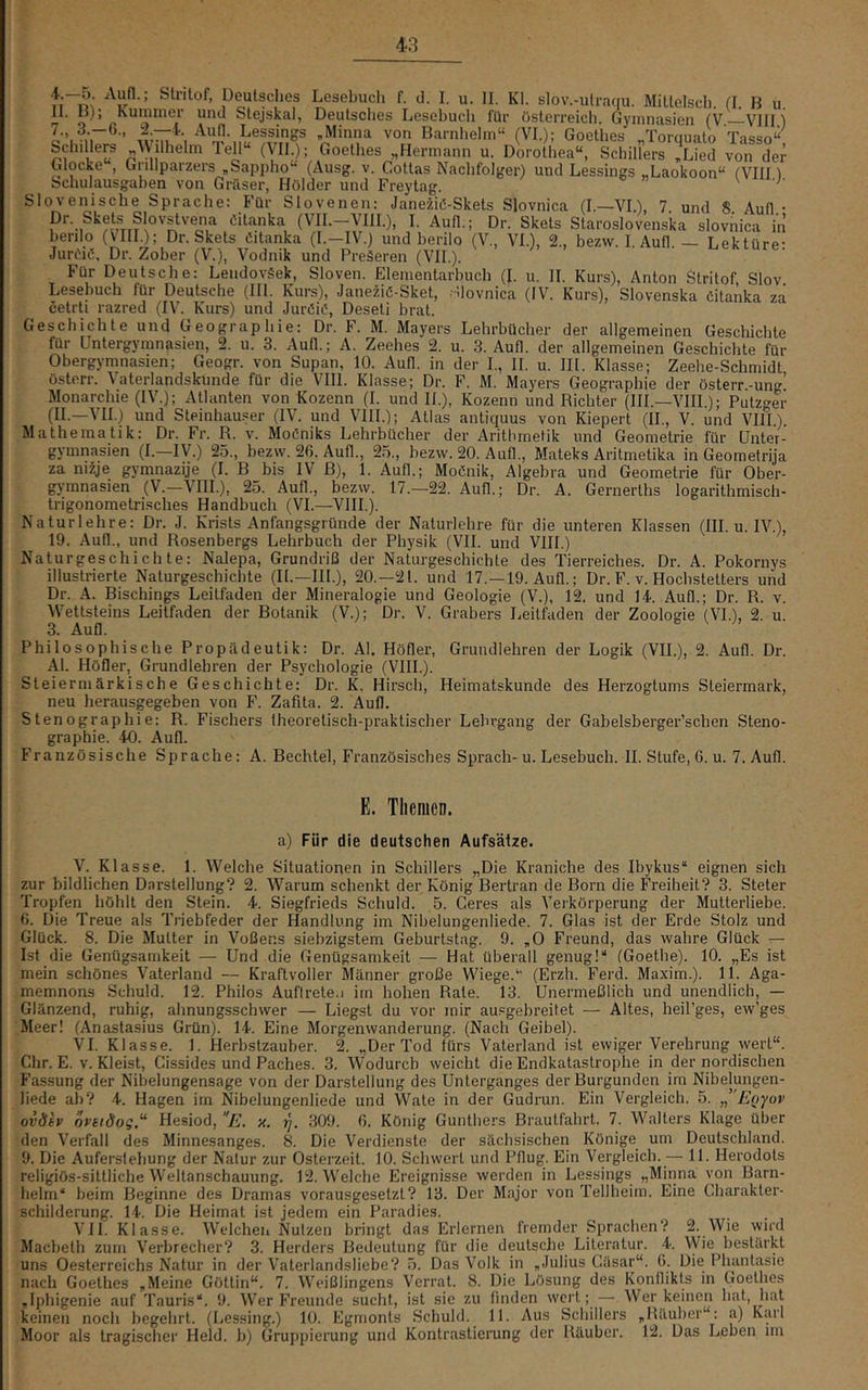 ’ ppulsches Lesebuch f. d. I. u. II. Kl. slov.-ulraqu. MiUelsch (1 B u n. IJ); Kummer und Stejskal, Deutsclies Lesebucli für Österreich. Gymnasien (V—Vllli o’.mT®’ ,Minna von Barnlieirn“ (VI.); Goellies „Torquato Tasso“ bchillers ^Vilhelm lell (VII.); Goethes „Hermann u. Dorothea“, Schillers „Lied von der Glocke , Grillparzers „Sappho“ (Ausg. v. Cottas Nachfolger) und Lessings „Laokoon“ (Vlin Schulausgaben von Gräser, Hölder und Freytag. Slovenische Sprache: Für Slovenen: Janeiiö-Skets Slovnica (l—VI.), 7 und S Aull • Dr. Skets Slovstvena Citanka (VII.-VIII.), I. Aufl.; Dr. Skets Staroslovenska slovnica in herilo (VIII.); Dr. Skets Citanka (I.—IV.) und berilo (V., VI.), 2., bezw. I Aufl — Lektüre- Jureiö. Dr. Zober (V.), Vodnik und PreLren (VII.). ’ Kekture. Für Deutsche: LendovSek, Sloven. Elementarhuch (I. u. II. Kurs), Anton Stritof SIov Lesebuch für Deutsche (III. Kurs), Janeziö-Sket, ■’.lovnica (IV. Kurs), Slovenska Citanka za cetrti razred (IV. Kurs) und Juröic’, Deseti brat. Geschichte und Geographie: Dr. F. M. Mayers Lehrbücher der allgemeinen Geschichte für Untergymnasien, 2. u. 3. Aufl.; A. Zeehes 2. u. 3. Aufl. der allgemeinen Geschichte für Obergymnasien; Geogr. von Supan, 10. Aufl. in der I., II. u. III. Klasse; Zeehe-Schmidt österr. Vaterlandskunde für die VIII. Klasse; Dr. F. M. Mayers Geographie der österr.-ung’ Monarchie (IV.); Atlanten von Kozenn (I. und II.), Kozenn und Richter (III.—VHI.); Putzger (II.—VH.) und Steinhäuser (IV. und VIII.); Atlas antiquus von Kiepert (II., V. und VIII.). Mathematik: Dr. Fr. R. v. Moßniks Lehrbücher der Arithmetik und Geometrie für ünter- gymnasien (I.—IV.) 25., bezw. 26. Aufl., 25., bezw. 20. Aufl., Mateks Aritmetika in Geometrija za niije gymnazije (I. B bis IV ß), 1. Aufl.; MoCnik, Algebra und Geometrie für Ober- gymnasien (V.—VIII.), 25. Aufl., bezw. 17.—22. Aufl.; Dr. A. Gernerths logarithmisch- trigonometrisches Handbuch (VI.—VIH.). Naturlehre: Dr. J. Krists Anfangsgründe der Naturlehre für die unteren Klassen (III. u. IV.), 19. Aufl., und Rosenbergs Lehrbuch der Physik (VII. und VIII.) Naturgeschichte: Nalepa, Grundriß der Naturgeschichte des Tierreiches. Dr. A. Pokornys illustrierte Naturgeschichte (11.—III.), 20.—21. und 17.—19. Aufl.; Dr. F. v. Hochstelters und Dr. A. Bischings Leitfaden der Mineralogie und Geologie (V.), 12. und 14. Aufl.; Dr. R. v. Wettsteins Leitfaden der Botanik (V.); Dr. V. Gräbers Leitfaden der Zoologie (VL), 2. u. 3. Aufl. Philosophische Propädeutik: Dr. Al. Höfler, Grundlehren der Logik (VII.), 2. Aufl. Dr. Al. Höfler, Grundlehren der Psychologie (VIII.). Steiermärkische Geschichte: Dr. K. Hirsch, Heimatskunde des Herzogtums Steiermark, neu herausgegeben von F. Zafita. 2. Aufl. Stenographie: R. Fischers theoretisch-praktischer Lehrgang der Gabelsberger’schen Steno- graphie. 40. Aufl. Französische Sprache: A. Bechtel, Französisches Sprach-u. Lesebuch. II. Stufe, 6. u. 7. Aufl. E. Themen. a) Für die deutschen Aufsätze. V. Klasse. 1. Welche Situationen in Schillers „Die Kraniche des Ibykus“ eignen sich zur bildlichen Darstellung? 2. Warum schenkt der König Bertran de Born die Freiheit? 3. Steter Tropfen höhlt den Stein. 4. Siegfrieds Schuld. 5. Ceres als Verkörperung der Mutterliebe. 6. Die Treue als Triebfeder der Handlung im Nibelungenliede. 7. Glas ist der Erde Stolz und Glück. 8. Die Mutter in Voßens siebzigstem Geburtstag. 9. „0 Freund, das wahre Glück — Ist die Genügsamkeit — Und die Genügsamkeit — Hat überall genug!“ (Goethe). 10. „Es ist mein schönes Vaterland — Kraftvoller Männer große Wiege.(Erzh. Ferd. Maxim.). 11. Aga- memnons Schuld. 12. Philos Auftrete.i irn hohen Rate. 13. Unermeßlich und unendlich, — Glänzend, ruhig, ahnungsschwer — Liegst du vor mir ausgebreitet — Altes, heil’ges, ew’ges Meer! (Anastasius Grün). 14. Eine Morgenwanderung. (Nach Geibel). VI. Klasse. 1. Herbstzauber. 2. „Der Tod fürs Vaterland ist ewiger Verehrung wert“, dir. E. V. Kleist, Cissides und Paches. 3. Wodurch weicht die Endkatastrophe in der nordischen Fassung der Nibelungensage von der Darstellung des Unterganges derBurgunden im Nibelungen- liede ab? 4. Hagen im Nibelungenliede und Wate in der Gudrun. Ein Vergleich. 5. ,’'E()yov ovdtv oveidog.“ Hesiod, E. x. rj. 309. 6. König Günthers Brautfahrt. 7. Walters Klage über den Verfall des Minnesanges. 8. Die Verdienste der sächsischen Könige um Deutschland. 9. Die Auferstehung der Natur zur Osterzeit. 10. Schwort und Pflug. Ein Vergleich. — 11. Herodots religiös-sittliche Weltanschauung. 12. Welche Ereignisse werden in Lessings „Minna von Barn- belm“ beim Beginne des Dramas vorausgesetzt? 13. Der Major von Tellheim. Eine Charakter- schilderung. 14. Die Heimat ist Jedem ein Paradies. VII. Klasse. Welchen Nutzen bringt das Erlernen fremder Sprachen? 2. Wie wird Macbeth zum Verbrecher? 3. Herders Bedeutung für die deutsche Literatur. 4. Wie bestärkt uns Oesterreichs Natur in der Vaterlandsliebe? 5. Das Volk in „Julius Cäsar“. G. Die Phunt.asie nach Goethes „Meine Göttin“. 7. Weißlingens Verrat. 8. Die Lösung des Konflikts in Goethes „Iphigenie auf Tauris“. 9. Wer Freunde sucht, ist sie zu finden wert; — Werkeinen hat, hat keinen noch begehrt. (Lessing.) 10. Egmonts Schuld. 11. Aus Schillers „Räuber : a) Karl Moor als tragischer Held, b) Gruppierung und Kontrastierung der Räuber. 12. Das Leben un