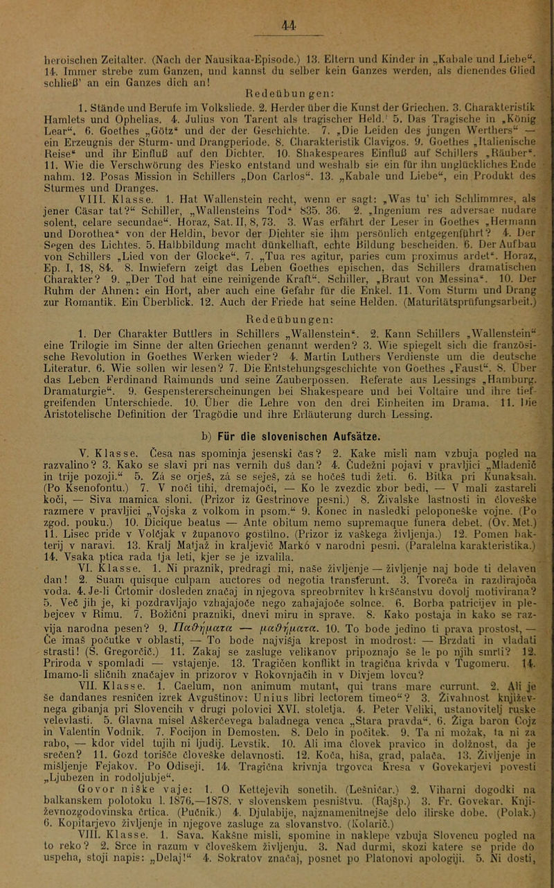 lieroisclien Zeitalter. (Nach der Nausikaa-Episodc.) 13. Eltern und Kinder in „Kabale und Liebe“. 14. Immer strebe zum Ganzen, und kannst du selber kein Ganzes werden, als dienendes Glied schließ’ an ein Ganzes dich an! R e d e ü b u n g e n: 1. Stände und Berufe im Volksliede. 2. Herder über die Kunst der Griechen. 3. Charakteristik Hamlets und Ophelias. 4-. Julius von Tarent als tragischer Held.' 5. Das Tragische in „König Lear“. 6. Goethes „Götz“ und der der Geschichte. 7. „Die Leiden des jungen Werthers“ — ein Erzeugnis der Sturm- und Drangperiode. 8. Cliarakteristik Clavigos. 3. Goethes „Italienische Reise“ und ihr Einfluß auf den Dichter. 10. Shakespeares Einfluß auf Schülers „Räuber“. 11. Wie die Verschwörung des Fiesko entstand und weshalb sie ein für ihn unglückliches Ende nahm. 12. Posas Mission in Schillers „Don Carlos“. 13. „Kabale und Liebe“, ein Produkt des Sturmes und Dranges. VIII. Klasse. 1. Hat Wallenstein recht, wenn er sagt: „Was tu’ ich Schlimmres, als jener Cäsar tat?“ Schiller, „Wallensteins Tod“ 835. 3G. 2. „Ingenium res adversae nudare solent, celare secundae“. Horaz, Sat. II, 8, 73. 3. Was erfährt der Leser in Goethes „Hei mann und Dorothea“ von der Heldin, bevor der Dichter sie ihm persönlich entgegenführt? 4. Der Segen des Lichtes. 5. Halbbildung macht dünkelhaft, echte Bildung bescheiden. 6. Der Aufbau von Schillers „Lied von der Glocke“. 7. „Tua res agitur, paries cum proximus ardet“. Horaz,, Ep. I, 18, 84. 8. Inwiefern zeigt das Leben Goethes epischen, das Schillers dramatischen Charakter? 9. „Der Tod hat eine reinigende Kraft“. Schiller, „Braut von Messina“. 10. Der Ruhm der Ahnen: ein Hort, aber auch eine Gefahr für die Enkel. 11. Vom Sturm und Drang zur Romantik. Ein Überblick. 12. Auch der Friede hat seine Helden. (Maturitätsprüfungsarbeit.) Redeübungen: 1. Der Charakter Buttlers in Schillers „Wallenstein“. 2. Kann Schillers „Wallenstein“ eine Trilogie im Sinne der alten Griechen genannt werden? 3. Wie spiegelt sich die französi- sche Revolution in Goethes Werken wieder? 4. Martin Luthers Verdienste um die deutsche Literatur. 6. Wie sollen wir lesen? 7. Die Entstehungsgeschichte von Goethes „Faust“. 8. Über das Leben Ferdinand Raimunds und seine Zauberpossen. Referate aus Lessings „Hamburg. Dramaturgie“. 9. Gespenstererscheinungen bei Shakespeare und bei Voltaire und ihre tief- greifenden Unterschiede. 10. Über die Lehre von den drei Einheiten im Drama. 11. Die Aristotelische Definition der Tragödie und ihre Erläuterung durch Lessing. b) Für die slovenischen Aufsätze. V. Klasse. Gesa nas spominja jesenski öas? 2. Kake misli nam vzbuja pogled na razvalino? 3. Kako se slavi pri nas vernih du§ dan? 4. Cudezni pojavi v pravljici „MIadenic in trije pozoji.“ 5. Zä se orje§, zä se sejeS, zä se hoöe§ tudi ^eti. 6. Bitka pri Kunaksah. (Po Ksenofontu.) 7. V noCi tihi, dremajoßi, — Ko le zvezdic zbor bedi, — V mali zastareli koci, — Siva rnamica sloni. (Prizor iz Gestrinove pesni.) 8. Zivalske lastnosti in Cloveäke razmere v pravljici „Vojska z volkom in psom.“ 9. Konec in nasledki pelopone§ke vojne. (Po zgod. pouku.) 10. Dieique beatus — Ante obitum nemo supremaque lünera debet. (Ov. Met.) 11. Lisec pride v Volöjak v 2upanovo gostilno. (Prizor iz vaSkega iivljenja.) 12. Pomen bak- terij V naravi. 13. Kralj Maljai in kraljevic Markö v narodni pesni. (Paralelna karakteristika.) 14. Vsaka ptica rada tja leti, kjer se je izvalila. VI. Klasse. 1. Ni praznik, predragi mi, naSe zivljenje — iivljenje naj bode ti delaven dan! 2. Suam quisque culpam auctores od negotia transferunt. 3. Tvoreöa in razdirajoca voda. 4. Je-li Crtomir dosleden znaCaj in njegova spreobrnitev h kräCanstvu dovolj motivirana? 5. Veö jih je, ki pozdravijajo vzhajajoCe nego zahajajoße solnce. 6. Borba patrieijev in ple- bejeev v Rimu. 7. Boiißni prazniki, dnevi miru in sprave. 8. Kako postaja in kako se raz- vija narodna pesen? 9. naO-Yifiaza — f^iaOrif.iara. 10. To bode jedino ti prava prostost, — Ce imaä poßutke v oblasti, — To bode najviSja krepost in inodrost: — Brzdati in vladati strasti! (S. GregorCiC.) 11. Zakaj se zasluge velikanov pripoznajo äe le po njih smrii? 12. Priroda v spomladi — vstajenje. 13. Tragicen konflikt in tragiCna krivda v Tugomeru. 14. Imamo-li sliCnih znaCajev in prizorov v Rokovnjaöih in v Divjem loveu? VII. Klasse. 1. Caelum, non animum mutant^ qui trans mare currunt. 2. Ali je §e dandanes resniCen izrek Avguätinov: Unius libri lectorem tiineo“? 3. Zivahnost knji?.ev- nega gibanja pri Slovencih v drugi polovici XVI. stoletja. 4. Peter Veliki, ustanovitelj ruske velevlasti. 5. Glavna misel AäkerCevega baladnega venca „Stara pravda“. G. Ziga baron Cojz in Valentin Vodnik. 7. Foeijon in Demosten. 8. Delo in poCitek. 9. Ta ni mo?.ak, ta ni za rabo, — kdor videl tujih ni ljudij. Levstik. 10. Ali ima ßlovek pravico in doDnost, da je sreCen? 11. Gozd toriäße ßloveäke delavnosti. 12. Koßa, hiäa, grad, palaßa. 13. Zivljenje in miäljenje Fejakov. Po Odiseji. 14. Tragißna krivnja trgovea Kresa v Govekarjevi povesti „Ljubezen in rodoljubje“. Govor niäke vaje: 1. 0 Kettejevih sonetih. (Leänißar.) 2. Viharni dogodki na balkanskem polotoku 1. 1876.—1878. v slovenskem pesniätvu. (Rajäp.) 3. Fr. Govekar. Knji- ievnozgodovinska ßrtica. (Pußnik.) 4. Djulabije, najznamenitnejäe delo ilirske dobe. (Polak.) G. Kopitarjevo zivljenje in njegove zasluge za slovanstvo. (Kolaric.) VIII. Klasse. 1. Sava. Kakäne misli, spomine in naklepe vzbuja Slovencu pogled na to reko ? 2. Sree in razum v ßloveäkem iivljenju. 3. Nad durmi, skozi katere se pride do uspeha, stoji napis: „Delaj!“ 4. Sokratov znaßaj, posnet po Platonovi apologiji. 5. Ni dosti.