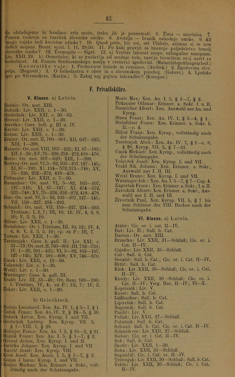da ob<!uclujemo m hvalimo vrle moie, Ireba jili je posnemali. G. 2ima — umelnica 1 Ponien vocJovja za razvitek öloveäke omike. 8. Avstrija — branik zahodnje omike 9 Ali imajo vojske tudi koiislne uöiiike? 10. Quod petis, hic est, est Ulubris, animus si' te'non deficit acquus. Horat. ejdst. 1. 11, 29/30. 11. Po kaki pravici se imenuje poljedelslvo temeli Cloveäke omike? 12. Termopile — Sigel. 13. a) Veritas laborat saepe, extinguilur nunquam. Liv. XXll. 39. b) üsnioSolec, ki se poslavlja od srednje äole, razvija tovaiiäem svoj naCrt za bodoCnost. 14. Pomen Sredozemskega iiiorja v svetovui zgodovini. (Maluritätsprüfungsarbeit) Govorniäke vaje; 1. Prcäeinove balade in roniance. (Ateläek.) 2. Zgodovina slov pelja. (Bogoviö.) 3. 0 hribolastvu v oböe in o slovenskem posebej. (Gaberc.) 4 Ljudske igre po Slovenskem. (Kartin.) 5. Zakaj naj gojimo telovadbo? (Koropec.) F. Frivatlektüre. V. Klasse, a) Latein. Boäzio: Ov. met. XIII. Dobnik: Liv. XXII, c. 1—30. Grobelnik: Liv. XXI, c. 30—63. Hrovat: Liv. XXII, c. 1 — 30. Jurecko: Caes. bell. g. III u. IV. KavCiß: Liv. XXII, c. 1—30. Ko§an: Liv. XXII, c. 1—30. Krainz: Ov. met. II, 760—801; XII, 607—623; XIII, 1—398. Matasic; Ov. met. VIII, 183—235; XI, 87—193; XII, 1-38;XV, 75—236,252-272,418-478. Moric; Ov. met. 607—623; XIII, 1—398. Nestroy: Ov. met. VI, 5—82,103—107.127-145; XI, 87—193; XI, 134-572,573—748; XV, 75—236, 252—272, 418—478. Pirkmaier: Liv. XXII, c. 7—30. Rauniclier: Ov. met. VI, 5—82, 103—107, 127-U5; XI, 87—197; XI, 474-572, 533-748; XV, 75-236,252-272,418—478. Bus: Ov. mel. VI, 5- 82, 103—107, 127—145; VII, 159—227, 234—293. Schmidl: Ov. met. VII, 159—227, 234—293. Tristium: I, 3, 7; III, 10, 12; IV, 4, 6, 8, 10; V, 3, 5. 10. Slibar: Liv. XXII, c. 1-30. Sleinfelser: Ov. 1. Tristium, III, 10, 12; IV, 4, 6, 8; V, 2, 3, 5, 10; cp. ex P.: III, 7. Taäner: Liv. XXII, 1-30. Terstenjak: Caes. b. gall. II; Liv. XXL c. 31—73; Ov. met. II, 760-801 ;III, 732-733; IV, 1—35, 391—415; VI, 5—82, 103—107, 127-145; XIV, 581—608; XV, 746-870. Umek: Liv. XXII, c. 12—50. Volaväek: Liv. c. 1—30. WeixI: Liv. c. 1—30. Wurzinger; Caes. b. gall. III. Vrabl: Liv. III, .33—49; Ov, Hem. 169-196; 1. Tristium, IV, 4; ex P.: III, 7; IV, 3. 2ekar: Liv. XXII, c. 1—30. b) Griechisch. Bofizio Leonhard: Xen. An. IV. 1, § 5—7, § 1. Cucek Franz: Xen. An. IV. 2, § 24—5, § 30. Dobnik Anton. Xen. Kyrup. I. und VII. Grobelnik Ludwig: Xen. Kyrup. VII. 5, § 7-VlII. 7, § 28. Holinjec Franz: Xen. An. I. 2, § 10—3, § 21. Hojnik Franz: Xen. An. I. 5, § 1—7, § 2. Hrovat Anton, Xen. Kyrup. I. und II. JureCko Johann: Xen. Kyrup. I. und VII. KavCiß Josef: Xen. Kyi-up. VIII. Kosz Josef; Xen. Anab. I. 5, § 1—7, § 2. Kogan J bann: Kyrup. I. und VII. Krajnc Markus; Xen. Erinner. a Sokr., voll- ständig nach der Schulausgabe. Moric Max: Xen. An. I. 5, § 1—7, § 2. Pirkmaier Othmar: Erinner. a. Sokr. I. u. II. Rauniclier Albert: Xen. Auswahl aus An. und Kyrup. Slana Franz: Xen. An. IV. 1, § 5—4, § 1. Sleinfelser Franz: Xen. Erinner. a. Sokr. 1. II.—c. 4. Slibar Franz: Xen. Kyrup., vollständig nach der Schulausgabe. Terstenjak Alois: Xen. An. IV. 7, § 1—c. 8, § 28, Kyrup. VII. 5, § 7-31. Umek Michael: Xen. Kyrup., vollständig nach der Schulausgabe. Volaväek Josef: Xen. Kyrup. I. und VII. Vrabl Nik. Johann: Xen. Erinner. a. Sokr., Auswahl aus I. II. III. Weixl Bruno: Xen. Kyrup. I. und VII. Wurzinger Joh.: Xen. An. I. 5—7, § 7—Cap. 4. ZagorSak Franz: Xen. Erinner. a. Sokr., I. u. II. Zavodnik Albert: Xen. Erinner. a. Sokr., Aus- wahl aus I. II. und III. 2ivortnik Paul, Xen. Kyrup. VII. 5, § 7 bis zum Schlüsse des VIII. Buches nach der Schulausgabe. Yl. Klasse, a) Latein. Alzler: Cic. oi'. i. cat. II—IV. BaS: Liv. II.; Sall. b. Cat. Barton: Ov. met. XIII. Brunöko: Liv. XXII, 31—Schluß; Cic. or. i. Cat. II—IV. Cajnko: Liv. XXII, 35—Schluß. Cu§: Sall. b. Cat. GeratiC: Sall. b. Cat.; Cic. or. i. Cat. II—IV. Hr2iß: Sall. b. Cat. Kink: Liv. XXII, 30—Schluß; Cic. or. i. Cat. II-IV. Kniely: Liv. XXII, 30-Schluß; Cic. or. i. Cat. II-IV; Verg. Buc. II-IV; VI-X. Koprivnik: Liv. V. Koser: Sall. b. Cat. Laßbacher: Sall. b. Cat. Lipoväek: Sall. b. Cat. Napotnik: Sall. b. Cat. PauliC: Liv. V. Pollak: Liv. XXll, 27—Schluß. PoloCnik: Sall. b. Cat. Schniid: Sall. b. Cat. Cic. or. i. Cal. 11—IV. Schmidvrer: Liv. XXll, 27—Schluß. Sieber: Cic. or. i. Cat. II—IV. Sok: Sall. h. Cat. .Skoliö: Liv. XXll, 1—30. Soba: Liv. XXII, 31—Schluß. Supanöic: Cic. i. Cat. or. II—IV. Trstenjak: Liv. XXII, 30-Schluß; Sall. b. Cat. Veble: Liv. XXII, 30—Schluß; Cic. i. Cat. ll-IV.