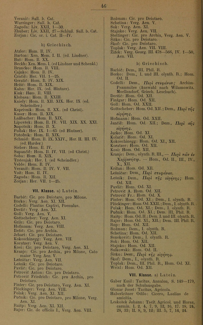VeraniC: Sali. b. Cat. Wurzinger: Sali. b. Cat. Zagoda: Liv. XXII, 1—30. Zhuber: Liv. XXll, 27-Schluß. Sali. b. Cat. Zorjan: Cic. or. i. Cat. II—IV. b) Griechisch. Atzler: Horn. II. IV. Barton: Xen. Mem. I. II. (ed. Lindner). Baä: Hom. II. XX. Beckh: Xen. Mem. I. (ed Lindner und Schenkl.) BrunCko: Hom. II. VIII. Cajnko: Hom. II. IV. Crnöiö: Her. VII. 1—25. Geratiö: Hom. II. IV. XIX. Hr2iö: Hom. II. XIX. Kahn: Her. IX. (ed. Hintiier). Kink: Hom. II. VIII. Klobasa: Hom. II. XXIII. Kniely: Hom. II. XII. XIX. Her. IX (ed. Scheindler.) Koprivnik: Hom. II. XX. (ed Christ). Koser: Hom. II. XIX. Laßbacher: Hom. II. XIX. Lipoväek: Hom. II. IV. VII. XIX. XX. XXI. Mapotnik: Hom. II. X. Pollak: Her. IX. 1—65 (ed Hintner). Potocnik: Hom. II. XIX. Schmid: Hom. II. IX. XXIV., Her. II. III. IV. (ed. Harder.) Sieber: Hom. II. IV. SupanCic: Hom. II. IV. VII. (ed Christ.) Soba: Hom. II. XIX. Trstenjak: Her. I. (ed Scheindler.) Veble: Hom. II. IV. Veranic: Hom. II. IV. V. VII. Voit: Hom. 11. IV. Zagoda: Hom. II. XII. Zot^jan: Her. VII. 1—25. VII. Klasse, a) Latein. BarbiC: Cic. pro Deiotaro, pro Milone. Börko : Verg. Aen. XI. XII. Codelli: Plautus Captivi, Poenulus. DeiiiC: Verg. Aen. XI. Goll: Verg. Aen. V. Göttscheber: Verg. Aen. XI. Grilc: Cic. pro Deiotaro. Hofmann: Verg. Aen. VIII. IleSiö: Cic. pro Archia. Jehart: Cic. pro Deiotaro. Kokoschinegg: Verg. Aen. VII. Koratzer: Verg. Aen. V. Kosi: Cic. pro Deiotaro, Verg. Aen. XI. Kranjc: Cic. pro Archia, pro Milone, Cato maior Verg. Aen. V. LeäniCar: Verg. Aen. VII. Leänik: Cic. pro Deiotaro. PavliC: Cic. pro Deiotaro. Petroviö Anton: Cic. pro Deiotaro. Petroviö Friedrich: Cic. pro Archia, pro Deiotaro. Pinter: Cic. pro Deiotaro, Verg. Aen. XI. Plöckinger: Verg. Aen. VIII. Polak: Verg. Aen. XI. XII. PuCnik: Cic. pro Deiotaro, pro Milone, Verg. Aen. XI. Raiäp: Verg. Aen. XI. XII. Rajer: Cic. de officiis I., Verg. Aen. VIII. Rozman: Cic. pro Deiotaro. ' S Schetina: Verg. Aen. V. sj Sok: Verg. Aen. XI. fl Stajnko: Verg. Aen. VII. fl Stettinger: Cic. pro Archia, Verg. Aen. V. fl Öiäko: Cic. pro Deiotaro. ■ Skof: Cic. pro Deiotaro. fl Toplak: Verg. Aen. VII. VIII. fl 2i2ek: Verg. Georg. III. 478—566, IV. 1—50, fl Aen. VII. fl b) Griechisch. fl BarbiC: Dem., III. Phil. R. fl Borko: Dem., I. und III. olynth. R.; Hom. J Codelli: Dem., Fhoi atttpctvov! Archim- ]| Psammites (Auswahl nach Wilamowitz. i Moellendorf, Griech. Lesebuch). • j Der2iö: Hom. Öd. XII. ' FinÄgar: Hom. Od. XII. Goll: Hom. Od. XXII. Göttscheber: Hom. Od. XII.; Dem., Thol r^g stQ^vi^g. ■ Hofmann: Hom. Od. XXII. 1 JanCic: Hom. Od. XII.; Dem., Jleol Ttjg siQijvrjg. ] Jurko: Hom. Od. XL ■, KolariC: Hom. Od. XI. Kokoschinegg: Hom. Od. XL, XU. . Koratzer: Hom. Od. XII. i Kosi: Hom. Od. XII. (■ Kranjc: Dem., olynth. R. III., — Ueol tcöv iv XsQ^ovjjffa. — Hom., Od. II., III., IV., X XII. * Kriian: Hom. Od. XII. Leäniöar: Dem., F/sqi ffraqjccrov. 'y Legnik: Dem., FTt^i rrjg tioijvjjg; Hom. •. Od. XII. ' Pa.vliC: Hom. Od. XI. j PetroviC A. Hom. Od. XU. PetroviC Fr.: Hom. Od. X. (jl Pinter: Hom. Od. XL; Dem., I. olynth. R. Plöckinger: Hom.Od.XXII.; Dem., I. olynth.R.. jäj Polak: Hom. Od, XI.; Dem., I. olynth. R. fl Pucnik: Hom. Od. XL; Dem. UL Phil. R. fl Raiäp: Hom. Od. 11.; Dem. Lund UI. olynth.R. fl Rajer: Hom. Od. XL, XIL; Dem. III. Phil. R. 51 Rop: Hom. Od. XIL Ro2man: Dem., 1. olynth. R. fl Schetina: Hom. Od. XIL fl Senekoviö: Dem., 1. olynth. R. fl Sok: Hom. Od. XU. fl Stajnko: Hom. Od. XU. fl Sulkowski: Hom. Od. 11. ^ Siäko: Dem., FliQl Trjg tio-^vi^g. ^ Skof: Dem., L, olynth. R. Toplak: Dem., 111. Phil. R., Hom. Od. XL Wei.xl: Hom. Od. XIL T-. Vlll. Klasse, a) Latein. 'Vi Gaber Emil: Tacitus, Annalen, S. 149—179, nach der Schulausgabe. ■ < Glonar Joset: Tacitus, Agricola. Haberleitner Odilo: Cicero, Laelius de amicitia. Leskoäek Johann: Tacit. Agricol. und Horaz, (' carmin. 1. 2, 4, 7, 9, 12, 16, 17. 18, 24, ’ 28, 33; 11. 8, 9, 12; 111. 5, 7, 14, 24. .J