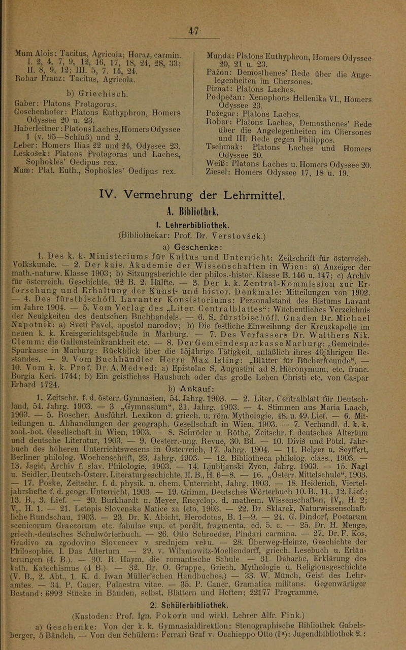 Mum Alois: Tacitiis, Agrioola; Horaz, carmin. I. 2. -t, 7, !), 12, IG, 17, IS, 21., 28, 83; II. S, 9, 12; III. 5, 7. I-t, 21.. Rohar Rranz: Tadtus, Agricola. b) Griechisch. Gaben: Platons Protagoras. Goschenholer: Platons Euthypbron, Homers Odyssee 20 u. 23. Haberleitner: Platons Laches, Homers Odyssee 1 (v. 95—Schluß) und 2. Leber: Homer.s Ilias 22 und 24, Odyssee 23. Leskoäek: Platons Pi'otagoras und Laches, Sophokles’ Oedipus rex. Mum: Plat. Euth., Sophokles’ Oedipus rex. Munda: Platons Euthyphron, Homers Odyssee 20, 21 u. 23. ^ Pa?,on: Demoslhenes’ Rede über die Ange- legenheiten im Chersones. Pirnat: Platons Laches. Podpeöan: Xenophons Hellenika VI., Hörners Odyssee 23. Po^egar: Platons Laches. Robar: Platons Laches, Demosthenes’ Rede über die Angelegenheiten im Chersones und III. Rede gegen Philippos. Tschmak: Platons Laches und Homers Odyssee 20. Weiß: Platons Laches u. Homers Odyssee 20. Ziesel: Homers Odyssee 17, 18 u. 19. IV. Vermehrung der Lehrmittel. A. Bibliothek. I. Lehrerbibliothek. (Bibliothekar: Prof. Dr. Verstoväek.) a) Geschenke: 1. Des k. k. Ministeriums für Kultus und Unterricht: Zeitschrift für Österreich. Volkskunde. — 2. Der kais. Akademie der Wissenschaften in Wien: a) Anzeiger der math.-naturw. Klasse 1903; b) Sitzungsberichte der philos.-histor. Klasse B. 146 u. 147; c) Archiv für Österreich. Geschichte, 92 B. 2. Hälfte. — 3. Der k. k. Zentral-Kommission zur Er- forschung und Erhaltung der Kunst- und histor. Denkmale: Mitteilungen von 1902. - 4. Des fürstbischöfl. Lavanter Konsistoriums: Personalstand des Bistums Lavant im Jahre 1904. — 5. Vom Verlag des „Liter. Centratblattes“: Wöchentliches Verzeichnis der Neuigkeiten des deutschen Buchhandels. — 6. S. fürstbischöfl. Gnaden Dr. Michael Napotnik: a) Sveti Pavel, apostol narodov; b) Die festliche Einweihung der Kreuzkapelle im neuen k. k. Kreisgerichtsgebäude in Marburg. — 7. Des Verfassers Dr. Walthers Nik. Clemm: die Gallensteinkrankheit etc. — 8. Der Gemeindesparkasse Marburg: „Gemeinde- Sparkasse in Marburg: Rückblick über die 15jährige Tätigkeit, anläßlich ihres 40jährigeu Be- standes. — 9. Vom Buchhändler Herrn Max Isling: „Blätter für Bücherfreunde“. — 10. Vorn k. k. Prof. Dr. A. Medved: a) Epistolae S. Augustini ad S. Hieronymum, etc. franc. Borgia Keri. 1744; b) Ein geistliches Hausbuch oder das große Leben Christi etc. von Caspar 1724. Ankauf: _1. Zeitschr. f. d. österr. Gjannasien, 54. Jahrg. 1903. — 2. Liter. Centralblatt für Deutsch- land, 54. Jahrg. 1903. — 3 „Gymnasium“, 21. Jahrg, 1903. — 4. Stimmen aus Maria Laach, 1903. — 5. Roscher, Ausführl. Lexikon d. griech. u. röm. Mythologie, 48. u. 49. Lief. — 6. Mit- teilungen u. Abhandlungen der geograph. Gesellschaft in Wien, 1903. — 7. Verhandl. d. k. k. zool.-bot. Gesellschaft in Wien, 1903. — 8. Schröder u. Röthe, Zeitschr. f. deutsches Altertum und deutsche Literatur, 1903. — 9. Oesterr.-ung. Revue, 30. Bd. — 10. Diviä und Pötzl, Jahr- buch des höheren Untenichtswesens in Österreich, 17. Jahrg. 1904. — 11. Beiger u. Seyffert, Berliner philolog. Wochenschrift, 23. Jahrg. 1903. — 12. Bibliotheca philolog. dass., 1903. — 13. Jagie, Archiv f. slav. Philologie, 1903. — 14. Ljubljanski Zvon, Jahrg. 1903. — 15. Nagl u. Seidler, Deutsch-Österr. Literaturgeschichte, II. B., H. 6—8. — 16. „Österr. Mittelschule“, 1903. — 17. Poske, Zeitschr. f. d. physik. u. ehern. Unterricht, Jahrg. 1903. — 18. Heiderich, Viertel- jahrshefte f. d. geogr. Unterricht, 1903. — 19. Grimm, Deutsches Wörterbuch 10. B., 11., 12. Lief.; 13. B., 3. Lief. — 20. Burkhardt u. Meyer, Encyclop. d. mathem. Wissenschaften, IV^, H. 2; V,, H. 1. — 21. Letopis Slovenske Matice za leto, 1903. — 22. Dr. Sklarek, Naturwissenschaft- liche Rundschau, 1903. — 23. Dr. K. Abicht, Herodotos, B. 1—9. — 24. G. Dindorf, Poetarum scenicorum Graecorum etc. fabulae sup. et perdit. fragmenta, ed. 5. c. — 25. Dr. H. Menge, griech.-deutsches Schulwörterbuch. — 26. Otto Schroeder, Pindari carmina. — 27. Dr. F. Kos, Gradivo za zgodovino Slovencev v srednjem veku. — 28. Überweg-Heinze, Geschichte der Philosophie, 1. Das Altertum. — 29. v. Wilamowitz-MoellendorlT, griech. Lesebuch u. Erläu- terungen (4. B.). — 30. R. Haym, die romantische Schule — 31. Deharbe, Erklärung des kath. Katechismus (4 B.). — 32. Dr. 0. Gruppe, Griech. Mythologie u. Religionsgeschichte (V. B., 2. Abt., 1. K. d. Iwan Müller’schen Handbuches.) — 33. W. Münch, Geist des Lehr- amtes. — 34. P. Dauer, Palaestra vitae. — 35. P. Dauer, Gramatica militans. Gegenwäi'tiger Bestand: 6992 Stücke in Bänden, selbst. Blättern und Heften; 22177 Programme. 2. SchUlerbibliothek. (Kustoden: Prof. Ign. Po körn und wirkt. Lehrer Alfr. Fink.) a) Geschenke: Von der k. k. Gymnasialdirektion: Stenographische Bibliothek Gabels- berger, 5Bändch. — Von den Schülern: Ferrari Graf v. ücchieppo Otto (I'‘): Jugendbibliothek 2.: