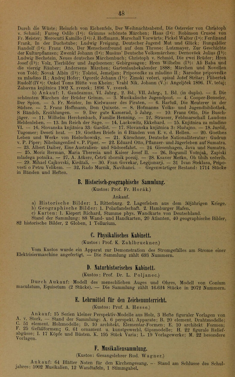 Durch die Wüste; Heinrich von Eichenfels, Der Weihnachtsabend, Die Ostereier von Christoph V. Schmid; Furreg Odilo (!“): Grimms schönste Märchen; Haas (!“): Robinson Crusoe von Fr. Meister; Morocutti Kamillo (I!): J. Hoffmann, Marschall Vorwärts; Pickel Walter (!»): Ferdinand Frank, In der Dachstube; Ludwig Freigang, Deutscher Jugend Mut und Glück; Rungaldier Randolf (!»); Franz Otto, Der Menschenfreund auf dem Throne; Lutzmayer, Zur Geschichte der Kulturpflanzen; Zwenkl Johann (I“): Musäus’ Deutsche Volksmärchen; DernovSek Julius (H): Ludwig Bechstein, Neues deutsches Märchenbuch; Christoph v. Schmid, Die zwei Brüder; Hren Josef (P): Volz, Tierbilder und Jagdszenen; Gebirg-ssagen; Hren Wilhelm (P): Ali Baba und die vierzig Räuber; Andersens Märchen; Gartenlaubekalender 1888; Märchen und Novellen von Told; Novak Albin (I*'): Tolstoi, Jemeljan; Pripovedke za mladino II.; Narodne pripovedke za mladino II.; Andrej Hofer; Ogorelc Johann (I'>): Zimski veöeri, spisal Jofef Stritar; Pliberäek Rudolf (IV®): Onkel Toms Hütte vonKheim; Vrabl Nik. Johann (V.): AngeljÖek 1896. IV, teCaj; Zabavna knji^nica 1902 X. zvezek; 1896 V. zvezek. b) Ankauf: 1. Gaudeamus, VI. Jahrg., 2. Bd., VII. Jahrg., 1. Bd. (in duplo). — 2. Die schönsten Märchen der Brüder Grimm. — 3. Musikalische Jugendpost. — 4. Cooper-Benseler, Der Spion. — 5. Fr. Meister, Im Kielwasser des Piraten. — 6. Barfuß, Die Meuterer in der Südsee. — 7. Franz Hoffmann, Don Quixote. — 8. Hofmanns Volks- und Jugendbibliothek, 8 Bändch. Erzählungen. — 9. Der gute Kamerad, 5 Jahrg. — 10. Franz Otto, Die Busch- jäger. — 11. Wilhelm Herchenbach, Familie Henning. — 12. Strasser, Feldmarschall Laudons Heldenleben. — 13. Im Reich der Sage. — 14. Lackowitz, Ekkehard. — 15. Knjifnica za mladino VI. — 16. Slovanska knjifnica 33: Gardist. — 17. Slovanska knjifnica 3: Slucajno. — 18, Jurcic, Tugomer; Deseti brat. — 19. Goethes Briefe in 6 Bänden von E. v. d. Hellen. — 20. Goethes Leben und Werke von Bielschowsky. — 21. Kürschner, Deutsche Nationalliteratur: Gudrun V. P. Piper; Nibelungenlied v. P. Piper. — 22, Eduard Otto, Pflanzer-und Jägerleben auf Sumatra. — 23. Albert Daiber, Eine Australien- und Südseefahrt. — 24 Giesenhagen, Java und Sumatra. — 25. Moriz Berman, Maria Theresia und Kaiser Josef II. — 26. Bogumil Vognjeik, Zapiski mladega potnika. — 27. A. ASkerc, Cetrti zbornik poezij. — 28. Ksaver Me.§ko, Ob tihih veöerih. — 29. Mihael Cajkovski, Kirdzali. — 30. Fran Govekar, Legijonarji. — 31 Ivan Steklasa, Pripo- vesti o Petni Velikem. — 32. Rado Murnik, Navihanci. Gegenwärtiger Bestand: 1714 Stücke in Bänden und Heften. B. Historisch-geographische Sammlung. (Kustos: Prof. Fr. Horäk.) Ankauf. a) Historische Bilder: 1. Ritterburg. 2. Lagerleben aus dem 30jährigen Kriege. b) Geographische Bilder: 1. Polarlandschaft. 2. Hamburger Hafen. c) Karten: 1. Kiepert Richard, Stumme phys. Wandkarte von Deutschland. Stand der Sammlung: 88 Wand- und Handkarten, 20 Atlanten, 40 geographische Bilder, 82 liistorische Bilder, 2 Globen, 1 Tellurium. C. Physikalisches Kabinett. (Kustos: Prof. K. Zahlbruckner.) Vom Kustos wurde ein Apparat zur Demonstration des Stromgefälles am Strome einer Elektrisiermaschine angefertigt, — Die Sammlung zählt 693 Nummern. D. Naturhistorisches Kabinett. (Kustos: Prof. Dr. L. Poljanec.) Durch Aukauf: Modell des menschlichen Auges und Ohres, Modell von Conium maculatum, Equisetum (2 Stücke). ~ Die Sammlung zählt 16.624 Stücke in 2072 Nummern. E. Lehrmittel für den Zeichenunterricht. (Kustos: Prof. A. Hesse.) Ankauf: 15 Serien kleiner Perspektiv-Modelle aus Holz, 3 Hefte figuraler Vorlagen von A. V. Stork. — Stand der Sammlung: A. 6 perspekt. Apparate; B. 20 element. Dralitmodelle; L. 51 element. Holzmodelle; D. 10 architekt. Elementar-Foimen; E. 10 architekt Formen; F. 25 Geläßformen; G. 61 Ornament, u. kunstgewerbl. Gipsmodelle; H. 22 figurale Relief- abgüsse; I. 17 Köpfe imd Büsten. K. 195 Stück Vai’ia; L. 19 Vorlagewerke; M. 22 besondere Vorlagen. F. Musikalieusammlung. (Kustos: Gesangslehrer Riid. Wagner.) Ankauf: 64 Blätter Noten für den Kirchengesang. -- Stand am Schlüsse des Schul- jahres: 5902 Musikalien, 12 Wandtafeln, 1 Stimmgabel,