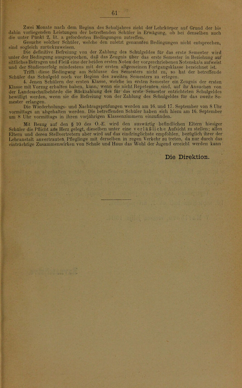 Zwei Monate nach dem Beginn des Schuljahres zieht der Lehrkörper auf Grund der bis dahin vorliegenden Leistungen der betretenden Schüler in Erwägung, ob bei denselben auch die unter Punkt % lit. a geforderten Bedingungen zutreffen. Gesuche solcher Schüler, welche den zuletzt genannten Bedingungen nicht entsprechen, sind sogleich zurückzuweisen. Die definitive Befreiung von der Zahlung des Schulgeldes für das erste Semester wird unter der Bedingung ausgesprochen, daß das Zeugnis über das erste Semester in Beziehung auf sittliches Betragen und Fleiß eine der beiden ersten Noten der vorgeschriebenen Notenskala aufweist und der Sludienerfolg mindestens mit der ersten allgemeinen Forlgangsklasse bezeichnet ist. Trifll diese Bedingung am Schlüsse des Semesters nicht zu, so hat der betreffende Schüler das Schulgeld noch vor Beginn des zweiten Semesters zu erlegen. 4. Jenen Schülern der ersten Klasse, welche im ersten Semester ein Zeugnis der ersten Klasse mit Vorzug erhalten haben, kann, wenn sie nicht Repetenten sind, auf ihr Ansuchen von der Landesschulbehörde die Rückzahlung des für das erste Semester entrichteten Schulgeldes bewilligt werden, wenn sie die Befreiung von der Zahlung des Schulgeldes für das zweite Se- mester erlangen. Die Wiederholungs- und Nachtragsprüfungen werden am 16. und 17. September von 8 Uhr vormittags an abgehalten werden. Die betreffenden Schüler haben sich hiezu am 16. September um 8 Uhr vormittags in ihren vorjährigen Klassenzimmern einzufinden. Mit Bezug auf den § 10 des O.-E. wird den auswärtig befindlichen Eltern hiesiger Schüler die Pflicht arts Herz gelegt, dieselben unter eine verläßliche Aufsicht zu stellen; allen Eltern und deren Stellvertretern aber wird auf das eindringlichste empfohlen, bezüglich ihrer der Lehranstalt anvertrauten Pfleglinge mit derselben in regen Verkehr zu treten, da nur durch das einträchtige Zusammenwirken von Schule und Haus das Wohl der Jugend erreicht werden kann Die Direktion.