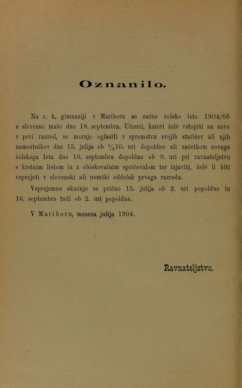 o n a n i 1 o Na c. k. gimnaziji v Mariboru se zacne solsko leto 1904/05 s slovesno inaso due 18. septembra. XJßenci, kateri zele vstopiti na novo V prvi razred, se morajo oglasiti v spreinstvu svojih starisev ali njih namestiiikov dne 15. julija ob V2IO. uri dopoldne ali zacetkom novega solskega leta due 16. septembra dopoldne ob 9. uri pri ravnateljstvu s krstniin listom in z obiskovalnim spricevalom ter izjaviti, zeld li biti vsprejeti v slovenski ali nemski oddelek prvega razreda. Vsprejemne skusnje se pricno 15. julija ob 2. uri popoldne in 16. septembra tudi ob 2. uri popoldne. V Mariboru, meseca julija 1904. Ravnateljstvo.