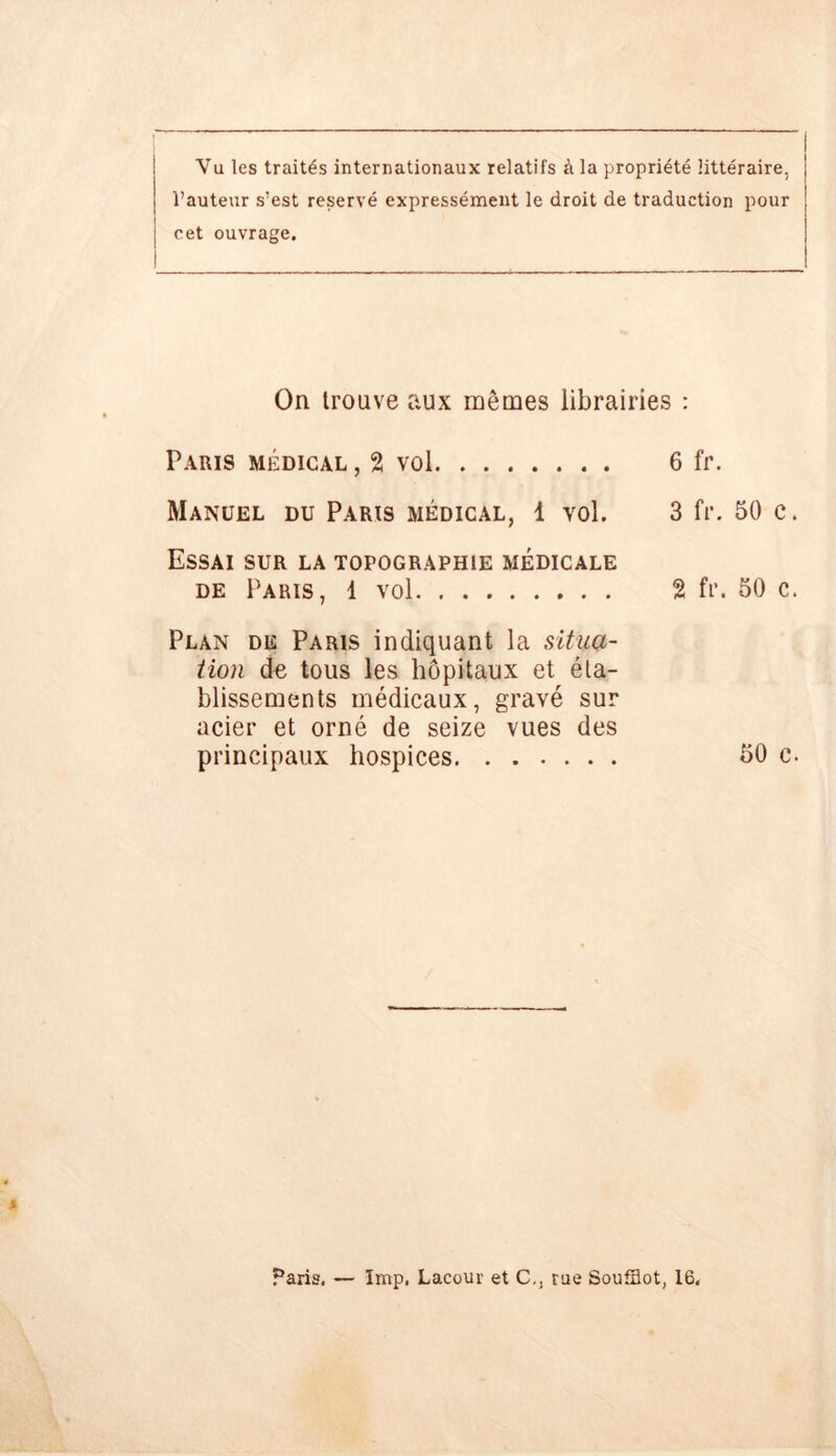Vu les traités internationaux relatifs à la propriété littéraire, l’auteur s’est réservé expressément le droit de traduction pour cet ouvrage. On trouve aux mêmes librairies : Paris médical , 2 vol 6 fr. Manuel du Paris médical, 1 vol. 3 fr. 50 c. Essai sur la topographie médicale de Paris, 1 vol 2 fr. 50 c. Plan de Paris indiquant la situa- tion de tous les hôpitaux et éta- blissements médicaux, gravé sur acier et orné de seize vues des principaux hospices 50 c. Paris, — lmp, Lacour et C., rue Soufflot, 16.