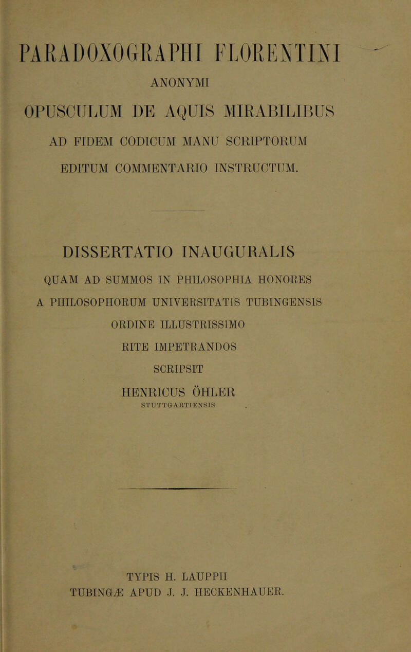 ANONYMI OPUSCULUM DE AQUIS MIRABILIBUS AD FIDEM CODICUM MANU SCRIPTORUM EDITUM COMMENTARIO INSTRUCTUM. DISSERTATIO INAUGURABIS QUAM AD SUMMOS IN PHILOSOPHIA HONORES A PHILOSOPHORUM UNIVERSITATIS TUBINGENSIS ORDINE ILLUSTRISSIMO RITE IMPETRANDOS SCRIPSIT HENRICUS OHLER STUTTGAETIRNSIS TYPIS H. LAUPPII TUBINGiE APUD J. J. HECKENHAUER