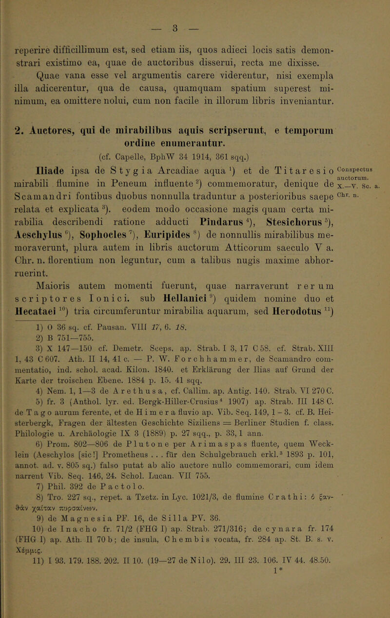 reperire difficillimum est, sed etiam iis, quos adieci locis satis demon- strari existimo ea, quae de auctoribus disserui, recta me dixisse. Quae vana esse vel argumentis carere viderentur, nisi exempla illa adicerentur, qua de causa, quamquam spatium superest mi- nimum, ea omittere nolui, cum non facile in illorum libris inveniantur. 2. Auctores, qui de mirabilibus aquis scripserunt, e temporum ordine enumerantur. (cf. Capelle, BphW 34 1914, 361 sqq.) Iliade ipsa de Stygia Arcadiae aqua‘) et deTitaresio mirabili flumine in Peneum influente commemoratur, denique de Scamandri fontibus duobus nonnulla traduntur a posterioribus saepe relata et explicata ^). eodem modo occasione magis quam certa mi- rabilia describendi ratione adducti Pindarus ^), Stesichorus ®}, Aeschylus ®), Sophocles ’), Euripides ®) de nonnullis mirabilibus me- moraverunt, plura autem in libris auctorum Atticorum saeculo V a. Cbr. n. florentium non leguntur, cum a talibus nugis maxime abhor- ruerint. Maioris autem momenti fuerunt, quae narraverunt r e r u m scriptores Ionici, sub Hellanici®) quidem nomine duo et Hecataei tria circumferuntur mirabilia aquarum, sed Herodotus 1) 0 36 sq. cf. Pausan. Vili 17, 6. 18. 2) B 751—755. 3) X 147—150 cf. Demetr. Sceps. ap. Strab. I 3,17 C 58. cf. Strab. XIII 1,43 C 607. Ath. II 14, 41 c. — P. W. Porchhammer, de Scamandi-o com- mentatio, ind. schol. acad. Kilon. 1840. et Erklarung der Ilias auf Grund der Karte der troischen Ebene. 1884 p. 15. 41 sqq. 4) Nem. 1, 1—3 de Arethusa, cf. Callim. ap. Antig. 140. Strab. VI 270 C. •5) fr. 3 (Anthol. lyr. ed. Bergk-Hiller-Crusius ^ 1907) ap. Strab. III 148 0. de T a g o aurum ferente, et de H i m e r a fluvio ap. Vib. Seq. 149, 1-3. cf. B. Hei- sterbergk, Fragen der altesten Geschichte Siziliens = Berliner Studien f. class. Philologie u. Archaologie IX 3 (1889) p. 27 sqq., p. 33,1 ann. 6) Prom. 802—806 de Plutone per Arimaspas fluente, quem Weck- lein (Aeschylos [sic!] Prometheus .. .fur den Schulgebrauch erkl.^ 1893 p. 101, annot. ad. v. 805 sq.) falso putat ab alio auctore nullo commemorari, cum idem narrent Vib. Seq. 146, 24. Schol. Lucan. VII 755. 7) Phil. 392 de Pactolo. 8) Tro. 227 sq., repet, a Tzetz. in Lyc. 1021/3, de flumine Crathi: ό ξαν- θ·άν χαί-αν πυρσαίνων. 9) de Magnesia PF. 16, de Silia PV. 36. 10) de Inacho fr. 71/2 (FHG I) ap. Strab. 271/316; de cynara fr. 174 (FHG 1) ap. Ath. II 70 b; de insula, C h e m b i s vocata, fr. 284 ap. St. B. s. v. Χέμμις. 11) I 9.3. 179. 188. 202. II 10. (19—27 de Nilo). 29. III 23. 106. IV 44. 48.50. 1* Conspectus auctorum. X.—V. Sc. a. Chr, n.