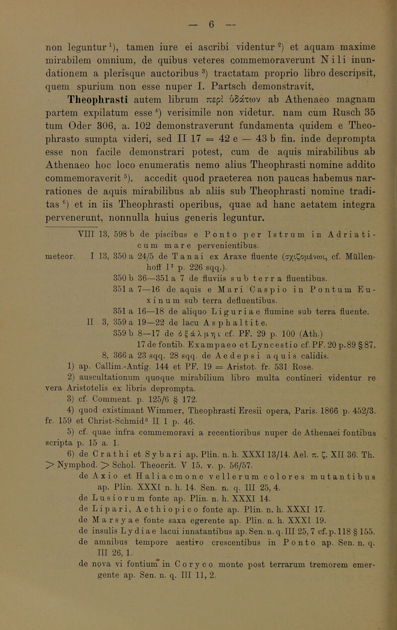 6 non leguntur^), tamen iure ei ascribi videntur^) et aquam maxime mirabilem omnium, de quibus veteres commemoraverunt Nili inun- dationem a plerisque auctoribus tractatam proprio libro descripsit, quem spurium non esse nuper I. Partsch demonstravit. Theophrasti autem librum περί ύδάτων ab Athenaeo magnam partem expilatum esse *) verisimile non videtur, nam cum Rusch 35 tum Oder 306, a. 102 demonstraverunt fundamenta quidem e Theo- phrasto sumpta videri, sed II 17 = 42 e — 43 b fin. inde deprompta esse non facile demonstrari potest, cum de aquis mirabilibus ab Athenaeo hoc loco enumeratis nemo alius Theophrasti nomine addito commemoraverit ®). accedit quod praeterea non paucas habemus nar- rationes de aquis mirabilibus ab aliis sub Theophrasti nomine tradi- tas ®) et in iis Theophrasti operibus, quae ad hanc aetatem integra pervenerunt, nonnulla huius generis leguntur. VIII 13, 598b de piscibus e Ponto per Istrum in Adriati- c u m mare pervenientibus. meteor. I 13, 350 a 24/5 de Tanai ex Araxe fluente (σχιζομένωι, cf. Miillen- boft' P p. 226 sqq.). 350b 36—351 a 7 de fluviis sub terra fluentibus. 351 a 7—16 de aquis e Mari Caspio in Pontum Eu- xinum sub terra defluentibus. 351 a 16—18 de aliquo Liguriae flumine sub terra fluente. II 3, 359 a 19—22 de lacu Asphaltite. 359b 8—17 de όξάλμηί, cf. PP. 29 p. 100 (Ath.) 17 de fontib. Exampaeo et Lyncestio cf. PP. 20 p.89 §87. 8, 366 a 23 sqq. 28 sqq. de Aede p si aquis calidis. 1) ap. Callim.-Antig. 144 et PP. 19 = Aristot. fr. 531 Rose. 2) auscultationum quoque mirabilium libro multa contineri videntur re vera Aristotelis ex libris deprompta. 3) cf. Comment. p. 125/6 § 172. 4) quod existimant Wimmer, Theophrasti Eresii opera, Paris. 1866 p. 452/3. fr. 159 et Christ-Schmid® II 1 p. 46. 5) cf. quae infra commemoravi a recentioribus nuper de Athenaei fontibus scripta p. 15 a. 1. 6) de C r a t h i et Sybari ap. Plin. n. h. XXXI13/14. Ael. π. ζ. XII 36. Th. > Nymphod. > Schol. Theocrit. Y 15. v. p. 56/57. de Axio et Haliacmone vellerum colores mutantibus ap. Plin. XXXI n. h. 14. Sen. n. q. III 25, 4. de Lusiorum fonte ap. Plin. n. h. XXXI 14. de Lipari, Aethiopico fonte ap. Plin. n. h. XXXI 17. de Marsyae fonte saxa egerente ap. Plin. n. h. XXXI 19. de insulis Lydiae lacui innatantibus ap. Sen. n. q. III 25,7 cf. p. 118 § 155. de amnibus tempore aestivo crescentibus in Ponto ap. Sen. n. q. III 26, 1. de nova vi fontiunT in Coryco monte post terrarum tremorem emer-