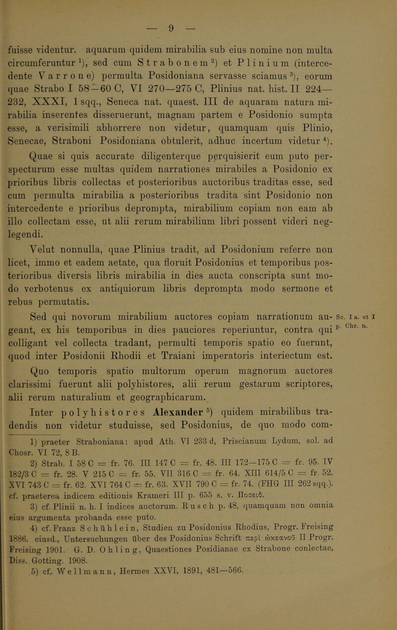 fuisse videntur, aquarum quidem mirabilia sub eius nomine non multa circiunferuntur ^), sed cum Strabonem-) et Plinium (interce- dente Varrone) permulta Posidoniana servasse sciamus^), eorum quae Strabo I 58 —60 C, VI 270—275 C, Plinius nat.liist.il 224— 232, XXXI, 1 sqq., Seneca nat. quaest. III de aquaram natura mi- rabilia inserentes disseruerunt, magnam partem e Posidonio sumpta esse, a verisimili abhorrere non videtur, quamquam quis Plinio, Senecae, Straboni Posidoniana obtulerit, adhuc incertum videtur^). Quae si quis accurate diligenterque perquisierit eum puto per- specturum esse multas quidem narrationes mirabiles a Posidonio ex prioribus libris collectas et posterioribus auctoribus traditas esse, sed cum permulta mirabilia a posterioribus tradita sint Posidonio non intercedente e prioribus deprompta, mirabilium copiam non eam ab illo collectam esse, ut alii rerum mirabilium libri possent videri neg- legendi. Velut nonnulla, quae Plinius tradit, ad Posidonium referre non licet, immo et eadem aetate, qua floruit Posidonius et temporibus pos- teidoribus diversis libris mirabilia in dies aucta conscripta sunt mo- do verbotenus ex antiquiorum libris deprompta modo sermone et rebus permutatis. Sed qui novorum mirabilium auctores copiam narrationum au- So. i a. et i geant, ex his temporibus in dies pauciores reperiuntur, contra qui ^ colligant vel collecta tradant, permulti temporis spatio eo fuerunt, quod inter Posidonii Rhodii et Traiani imperatoris interiectum est. Quo temporis spatio multorum operum magnorum auctores clarissimi fuerunt alii polyhistores, alii rerum gestarum scriptores, alii rerum naturalium et geographicarum. Inter polyhistores Alexander quidem mirabilibus tra- dendis non videtur studuisse, sed Posidonius, de quo modo com- Ij praeter Straboniana; apud Ath. VI 233 d, Priscianum Lydum, sol. ad Chosr. VI 72, 8 B. 2) Strab. I 58 C = fr. 76. III 147 C = fr. 48. III 172-175 C = fr. 95. IV 182/3 C = fr. 28. V 215 C = fr. 55. VII 316 C = fr. 64. XIII 614/5 C = fr. 52. XVI 743 C = fr. 62. XVI 764 C — fr. 63. XVII 790 C = fr. 74. (FHG III 262 sqq.). cf. praeterea indicem editionis Krameri ΠΙ p. 655 s. v. Ποσειδ. 3) cf. Plinii n. h. I indices auctorum. R u s c h p. 48, quamquam non omnia eius argumenta probanda esse puto. 4) cf. Franz Schiiblein, Studien zu Posidonius Rhodius, Progr. Freising 1886. eiusd., Untersucbungen uber des Posidonius Schrift περί ώκεανοΰ II Progr. Freising 1901. G. D. Ohling, Quaestiones Posidianae ex Strabone coniectae, Diss. Gotting. 1908. 5) cf. Wellmann, Hermes XXVI, 1891, 481—566.