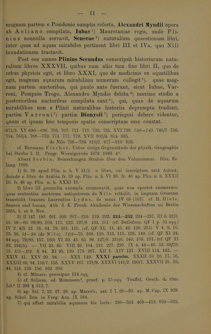 magnam partem e Posidonio sumptis referta, Alexandri Myndii opera ab Aeliano compilata, lubae Mauretaniae regis, unde Pli- nius nonnulla servavit, Senecae-) naturalium quaestionum libri, inter quos ad aquas mirabiles pertinent libri III et IVa, quo Nili inundationem tractavit. Post eos omnes Plinius Secundus conscripsit historiarum natu- ralium libros XXXVII, quibus cum aliis tum fine libri II, quo de rebus physicis egit, et libro XXXI, quo de medicinis ex aquatilibus egit, magnum aquarum mirabilium numerum collegit^), quae mag- nam partem auctoribus, qui paulo ante fuerant, sicut lubae, Var- roni, Pompeio Trogo, Alexandro Myndio debita maximo studio a posterioribus auctoribus compilata sunt ®), qui, quae de aquarum mirabilibus non e Plinii naturalibus historiis deprompta tradunt, partim Varroni®) partim Dionysii^) periegesi debere videntur, quam et ipsam hoc temporis spatio conscriptam esse constat. 671/3. XV 690—696. 703. 707. 711. 718. 726. 735. XVI 738. 740-743. 746/7. 750. 754. 763/4. 768—770. 774. 777. 779. XVII 803/4. 814. 835. de Nilo 786—789. 810/1. 817-819. 823. cf. Hermann Fischer, Ueber einige Gegenstande der physik. Geographie bei Strabo I. II. Progr. Wernigerode 1879. 1893. 4®. Albert Serbin, Bemerkungen Strabos iiber den Vulcanismus. Diss. Er- lang. 1893. 1) fr. 29 apud Plin. n. b. V 51/2. e libiO, cui inscriptum erat Λιβυκά; deinde e libro de Arabia fr. 39 ap. Plin. n. h. VI 98. fr. 46 ap. Plin. n. h. XXXII 10. fr. 48 ap. Plin. n. h. XXXI 18. 2) libro III permulta exempla enumeravit, quae non oportet enumerare, quas sententias auctorum antiquiorum de Nilo rettulit, in linguam Graecam transtulit loannes Laurentius Lydus, de mens. IV 68 (107). cf. H. Diels, Seneca und Lucan, Abh. d. K. Preufi. Akademie der Wissenscbaften zu Berlin 1885, 5. et 9. Nov. 3) II 147. 193. 201. 203. 207—210. 219. 222. 224—232. 234—237. III 6. 32/3. 55. 59-60. 89/90. 109. 117. 122. 127/8. 131. 151. (cf. Detlefsen. QF I p. 51 sqq.) IV 2. 4/5. 21. 31. 64. 79. 101. 115. (cf. QF XI, 11. 45. 49. 126. 215) V 4. 9. 10. 13. 36. 51—58 (de Nilo). 7112—15. 106. 110. 113. 115. 128. 140. (cf. QF XI 24. 44 sqq. 79/80. 157. 160) VI 30. 43. 65. 98. 127/8. 135/6. 140. 159. 181. (cf. QF XI 32. 194/5). — VII 33. 65. VIB 36. 104. 191. 227. 229. IX 4. 44—46. 53. 69/70. 75. 175—179. X 94. XI 95. 120. 179. 267. XII 1. XIV 137. XVIII 114. 162. — XXIV 41. XXV 20. 94. — XXX 149. XXXI passim. XXXII 10. 16. 17. 56. ΧΧΧΠΙ 66. 94. 156/7. 158. XXXV 167. 178/9. XXXVI 141/2. 190/1. XXXVII 25. 39. 44. 114. 139. 156. 162. 200. 4) cf. Miinzer, praecipue 114 sqq. 5) cf. Solinus, ed. Mommsen^, praef. p. 15 sqq. Teuffel, Gescb. d, rom. Lit.* II 293 § 313, 7. 6) ap. Sol. 7, 12. 27. 28. ap. Macrob., sat. I 7, 28—30. ap. M. Gap. IX 928. ap. Schol. Dan. in Verg. Aen. IX 584. 7) qui affert mirabilia aquarum his locis: 298—301. 409—413. 830 832.