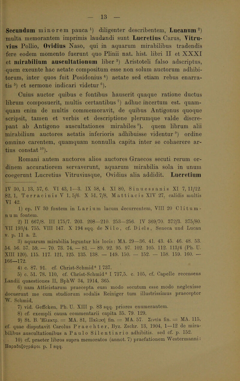 Secundum minorem pauca diligenter describentem, Lucanum^) multa memorantem imprimis laudandi sunt Lucretius Carus, Vitru- vius Pollio, Ovidius Naso, qui in aquarum mirabilibus tradendis fei*e eodem momento fuerunt quo Plinii nat. hist. libri II et XXXI et mirabilium auscultationum liber Aristoteli falso adscriptus, quem exeunte hac aetate compositum esse non solum auctorum adbibi- torum, inter quos fuit Posidonius aetate sed etiam rebus enarra- tis ®) et sermone indicari videtur ®). Cuius auctor quibus e fontibus hauserit quaque ratione ductus librum composuerit, multis certantibus '^) adhuc incertum est. quam- quam enim de multis commemoravit, de quibus Antigonus quoque scripsit, tamen et verbis et descriptione plerumque valde discre- pant ab Antigono auscultationes mirabiles ®). quem librum alii mirabilium auctores aetatis inferioris adhibuisse videntur ®) ordine omnino carentem, quamquam nonnulla capita inter se cohaerere ar- tius constat Romani autem auctores alios auctores Graecos secuti rerum or- dinem accuratiorem servaverunt, aquarum mirabilia sola in unum coegerunt Lucretius Vitruviusque, Ovidius alia addidit. Lucretiiiin IV 30,1.13. 57,6. VI 43, 1—3. 1X 58,4. XI 80, Sinuessanis XI 7,11/12. 82,1, Terracinis V 1,5/6. X 51,7/8, Matti ac i s XIV 27, calidis inultis VI 42. 1) ep. IV 30 fontem in Larium lacum decurrentem, VIII 20 Clitum- num fontem. 2) II 667/8. III 175/7. 203. 208—210. 253-256. IV 369/70. 372/3. 375/80. MI 193/4. 75.5. VIII 147. X 194 sqq. de Nilo, cf. D i el s , Seneca und Lucan V. p. 11 a. 2. 3) aquarum mirabilia leguntur bis locis: MA. 29—36. 41. 43. 45. 46. 48. 53. 54. .56. 57. 59. — 70. 73. 74. — 81. — 89. 92. 95. 97. 102. 105. 112. 113/4 (Ph. U. XIII 120). 115. 117. 121. 125. 135. 1.S8. — 149. 150. — 152. — 158. 159. 160. ~ 166—172. 4) c. 87. 91. cf. Christ-Schmid® I 737. 5) c. 51. 78. 110, cf. Christ-Schmid“ I 737,5. c. 105, cf. Capelle recensens Landii quaestiones II, BphW 34, 1914, 365. 6) nam Atticistarum praecepta eum modo secutum esse modo neglexisse docuerunt me cum studiorum sodalis Reiniger tura illustrissimus praeceptor W. Schmid. 7) vid. Geffcken, Ph. U. XIII p. 83 sqq. priores enumerantem. 8) cf. exempli causa commentarii capita 35. 79. 129. 9) St. B. Ήλεκτρ. = MA. 81, ΙΙαλική fin. = MA. 57. Σιντία fin. = MA. 115, cf. quae disputavit Carolus Praechter, Byz. Zschr. 13, 1904, 1—12 de mira- bilibus auscultationibus a Paulo Silentiario adhibitis, sed cf. p. 152. 10) cf. praeter libros supra memoratos (annot. 7) praefationem Westermanni: Ι1αρα5οξογρά'.(;οι p. I sqq.
