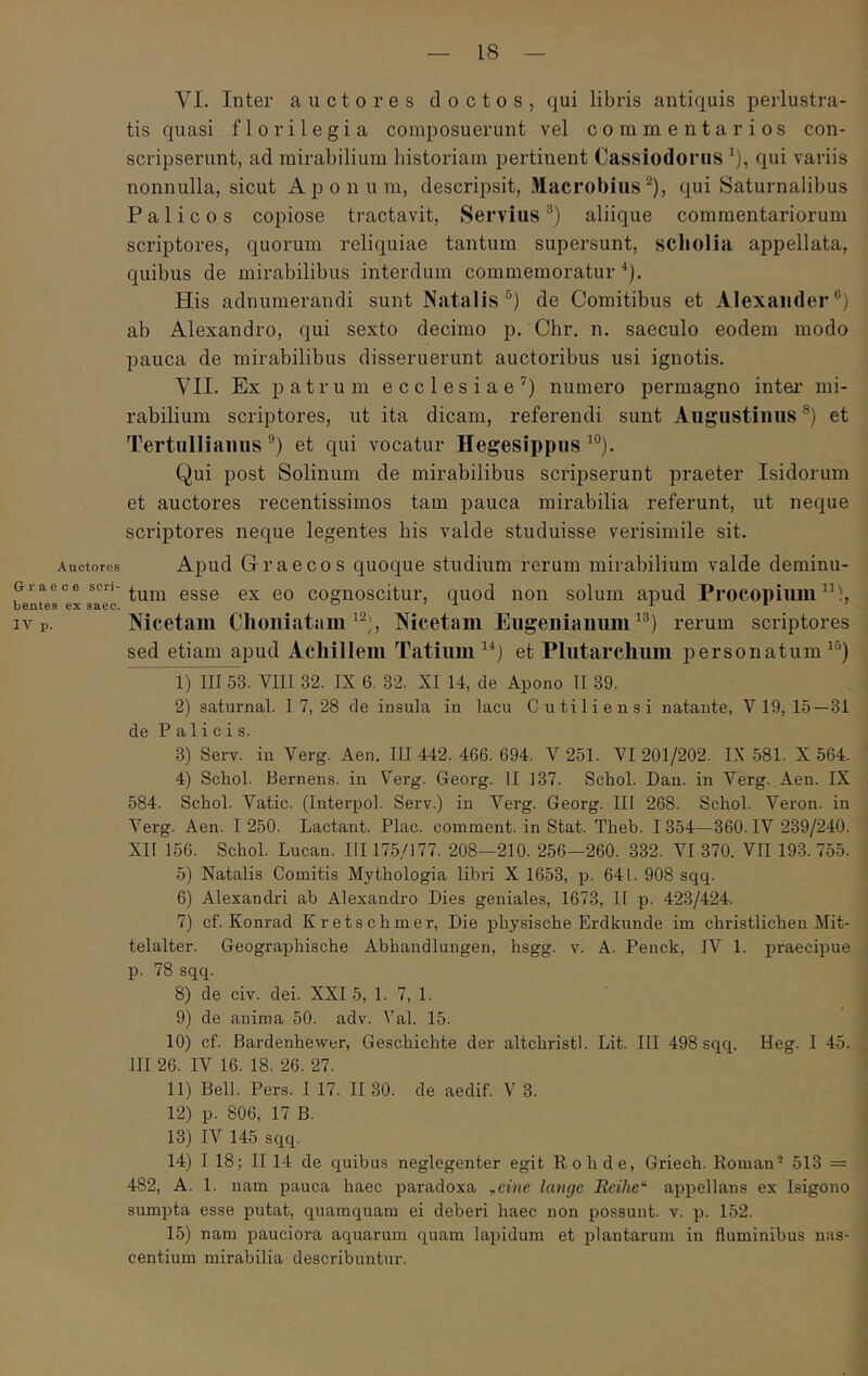 Auctores Graece scri- bentes ex saec. IV p. VI. Inter auctores doctos, qui libris antiquis perlustra- tis quasi florilegia composuerunt vel commentarios con- scripserunt, ad mirabilium historiam pertinent Cassiodorus ^), qui variis nonnulla, sicut Aponum, descripsit, Macrobius^), qui Saturnalibus Palicos copiose tractavit, Servius aliique commentariorum scriptores, quorum reliquiae tantum supersunt, scholia appellata, quibus de mirabilibus interdum commemoratur'‘j. His adnumerandi sunt Natalis*') de Comitibus et Alexander®) ab Alexandro, qui sexto decimo p. Chr, n. saeculo eodem modo pauca de mirabilibus disseruerunt auctoribus usi ignotis. YII. Ex patrum ecclesiae’) numero permagno intei’ mi- rabilium scriptores, ut ita dicam, referendi sunt Augustinus ®) et Tertullianus®) et qui vocatur Hegesippus’®). Qui post Solinum de mirabilibus scripserunt praeter Isidorum et auctores recentissimos tam pauca mirabilia referunt, ut neque scriptores neque legentes his valde studuisse verisimile sit. Apud Graecos quoque studium rerum mirabilium valde deminu- tum esse ex eo cognoscitur, quod non solum apud Procopium Nicetam Choniatam Nicetam Eiigeniammi’®) rerum scriptores sed etiam apud Achillem Tatium’^) et Pliitarchum personatum^®) 1) 11153. VIII 32. IX 6. 32. XI 14, de Apono II 39. 2) saturnal. I 7, 28 de insula in lacu Cutiliensi natante, V 19, 15—31 de Palicis. 3) Serv. in Verg. Aen. III 442. 466. 694. V 251. VI 201/202. I\’ 581. X 564. 4) Schol. Bernens. in Verg. Georg. II 137. Schol. Dan. in Verg. Aen. IX 584. Schol. Vatie. (Interpol. Serv.) in Verg. Georg. III 268. Schol. Veron. in Λ'^erg. Aen. I 250. Lactant. Plac. comment. in Stat. Theb. I 354—360. IV 239/240. XII 156. Schol. Lucan. III 175/177. 208—210. 256—260. 332. VI 370. VII 193. 755. 5) Natalis Comitis Mythologia libri X 1653, p. 641. 908 sqq. 6) Alexandri ah Alexandro Dies geniales, 1673, II p. 423/424. 7) cf. Konrad Kretschmer, Die physische Erdkunde im christlichen Mit- telalter. Geographische Abhandlungen, hsgg. v. A. Penck, IV 1. praecipue p. 78 sqq. 8) de civ. dei. XXI 5, 1. 7, 1. 9) de anima 50. adv. Val. 15. 10) cf. Bardenhewer, Geschichte der altchristl. Lit. III 498 sqq. Heg. I 45. III 26. IV 16. 18. 26. 27. 11) Bell. Pers. I 17. II 30. de aedif. V 3. 12) p. 806, 17 B. 13) IV 145 sqq. 14) I 18; II 14 de quibus neglegenter egit Rohde, Griech. Roman- 513 = 482, A. 1. nam pauca haec paradoxa ^eine langc Rcihe'^ appellans ex Isigono sumpta esse putat, quamquam ei deberi haec non possunt, v. p. 152. 15) nam pauciora aquarum quam lapidum et plantarum in fluminibus nas- centium mirabilia describuntur.