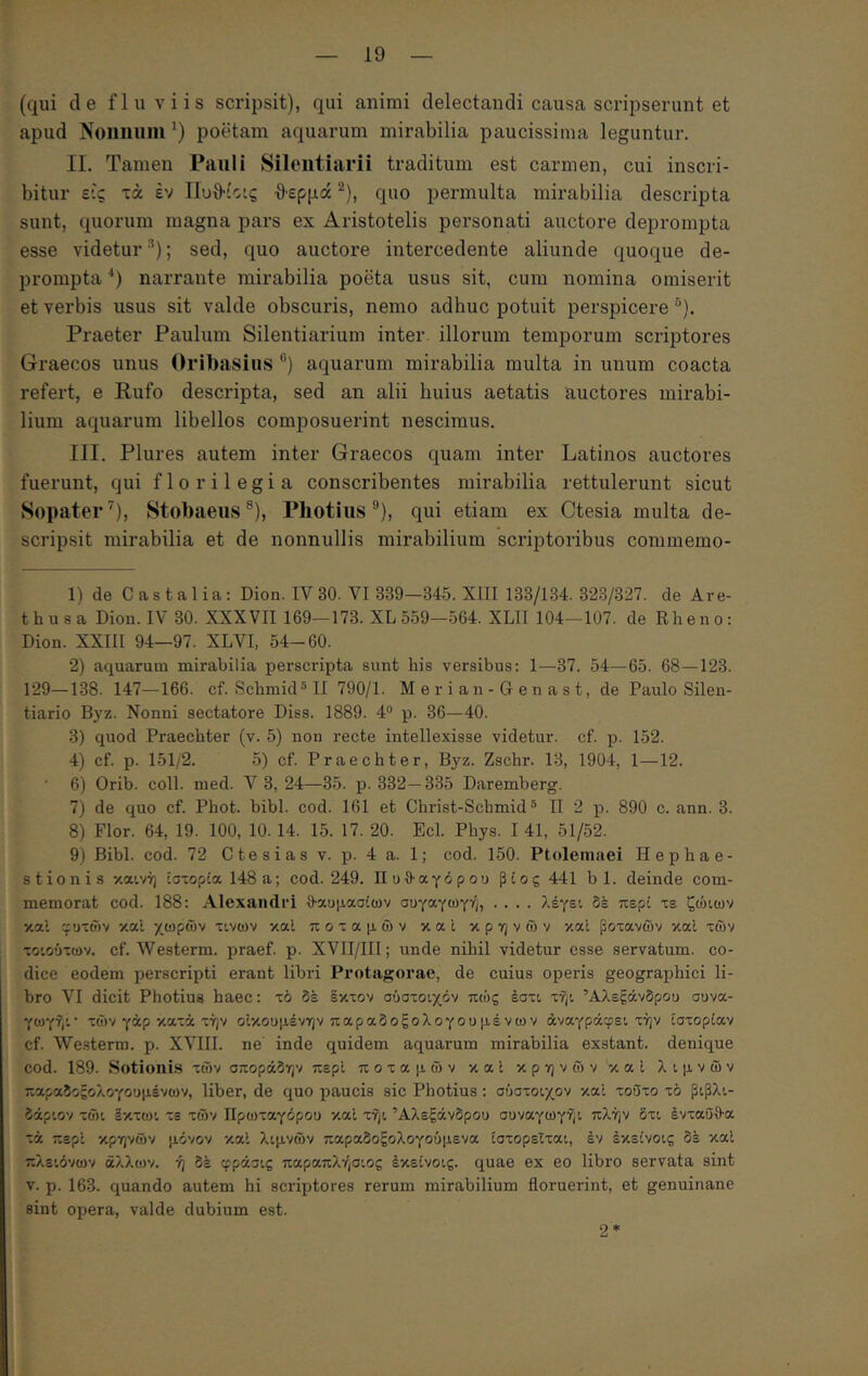 (qui de fluviis scripsit), qui animi delectandi causa scripserunt et apud Noiinuiii^) poetam aquarum mirabilia paucissima leguntur. II. Tamen Pauli Silentiarii traditum est carmen, cui inscri- bitur ε-'ς τά έν Ιίυθ·ίο:ς ·θ·ερμά ^), quo permulta mirabilia descripta sunt, quorum magna pars ex Aristotelis personati auctore deprompta esse videtur ; sed, quo auctore intercedente aliunde quoque de- prompta ■*) narrante mirabilia poeta usus sit, cum nomina omiserit et verbis usus sit valde obscuris, nemo adhuc potuit perspicere *’). Praeter Paulum Silentiarium inter illorum temporum scriptores Graecos unus Oribasius “) aquarum mirabilia multa in unum coacta refert, e Rufo descripta, sed an alii huius aetatis auctores mirabi- lium aquarum libellos composuerint nescimus. III. Plures autem inter Graecos quam inter Latinos auctores fuerunt, qui florilegia conscribentes mirabilia rettulerunt sicut Sopater’'), Stobaeiis®), Pliotiiis *’), qui etiam ex Ctesia multa de- scripsit mirabilia et de nonnullis mirabilium scriptoribus commemo- 1) de Castalia: Dion. IV30. VI 339—345. XIII 133/134. 323/327. de Are- thusa Dion. IV 30. XXXVII 169—173. XL559—564. XLII 104—107. de Rheno: Dion. XXIII 94—97. XLVI, 54-60. 2) aquarum mirabilia perscripta sunt his versibus: 1—37. 54—65. 68—123. 129—138. 147—166. cf. Schniid®!! 790/1. M e r i a n - G e n a s t, de Paulo Silen- tiario Bj^z. Nonni sectatore Diss. 1889. 4° p. 36—40. 3) quod Praechter (v. 5) non recte intellexisse videtur, cf. p. 152. 4) cf. p. 151/2. 5) cf. Praechter, Byz. Zschr. 13, 1904, 1—12. 6) Orib. coli. med. 3, 24—35. p. 332—335 Daremberg. 7) de quo cf. Phot. bibi. cod. 161 et Christ-Schmid ® II 2 p. 890 c. ann. 3. 8) Flor. 64, 19. 100, 10. 14. 15. 17. 20. Ecl. Phys. I 41, 51/52. 9) Bibi. cod. 72 C te s i a s v. p. 4 a. 1; cod. 150. Ptolemaei Hephae- stionis καινή ίσ~ορία 148 a; cod. 249. Πυθ-αγόρου ρίος 441 b 1. deinde com- memorat cod. 188: Alexandri θ^αομασίων σογαγωγή, .... λέγει δέ περί τε ζώιων κα’ι γυτων καί χωρών τινων καΐ ποταμών καΐ κρηνών καΐ βότανών καΐ τών τοιούτων. cf. AVesterm. praef. p. XVII/III; unde nihil videtur esse servatum, co- dice eodem perscripti erant libri Protagorae, de cuius operis geographici li- bro VI dicit Photius haec: τό δέ Ικτον σύστοιχόν πώς έστι τήι Αλεξάνδρου συνα- γωγήι· τών γάρ κατά τήν οίκουμένην παραδοξολογουμένων άναγράφει τήν ιστορίαν cf. We.sterm. p. XVIII. ne inde quidem aquarum mirabilia exstant, denique cod. 189. Sotionis τών σποράδην περί ποταμών καΐ κρηνών καΐ λιμνών παραδοξολογουμένων, liber, de quo paucis sic Photius: σύστοιχον καί τούτο τό βιβλι- δάριον τώι Ικτωι τε τών Πρωταγόρου καί τήι Αλεξάνδρου συναγωγήι πλήν δτι ένταΰθ-α τά περί κρηνών μόνον καί λιμνών παραδοξολογούμενα ιστορείται, έν έκείνοις δέ καί πλειόνων άλλων, ή δέ φράσις παραπλήσιος έκείνοις. quae ex eo libro servata sint V. p. 163. quando autem hi scriptores rerum mirabilium floruerint, et genuinane sint opera, valde dubium est. 2*