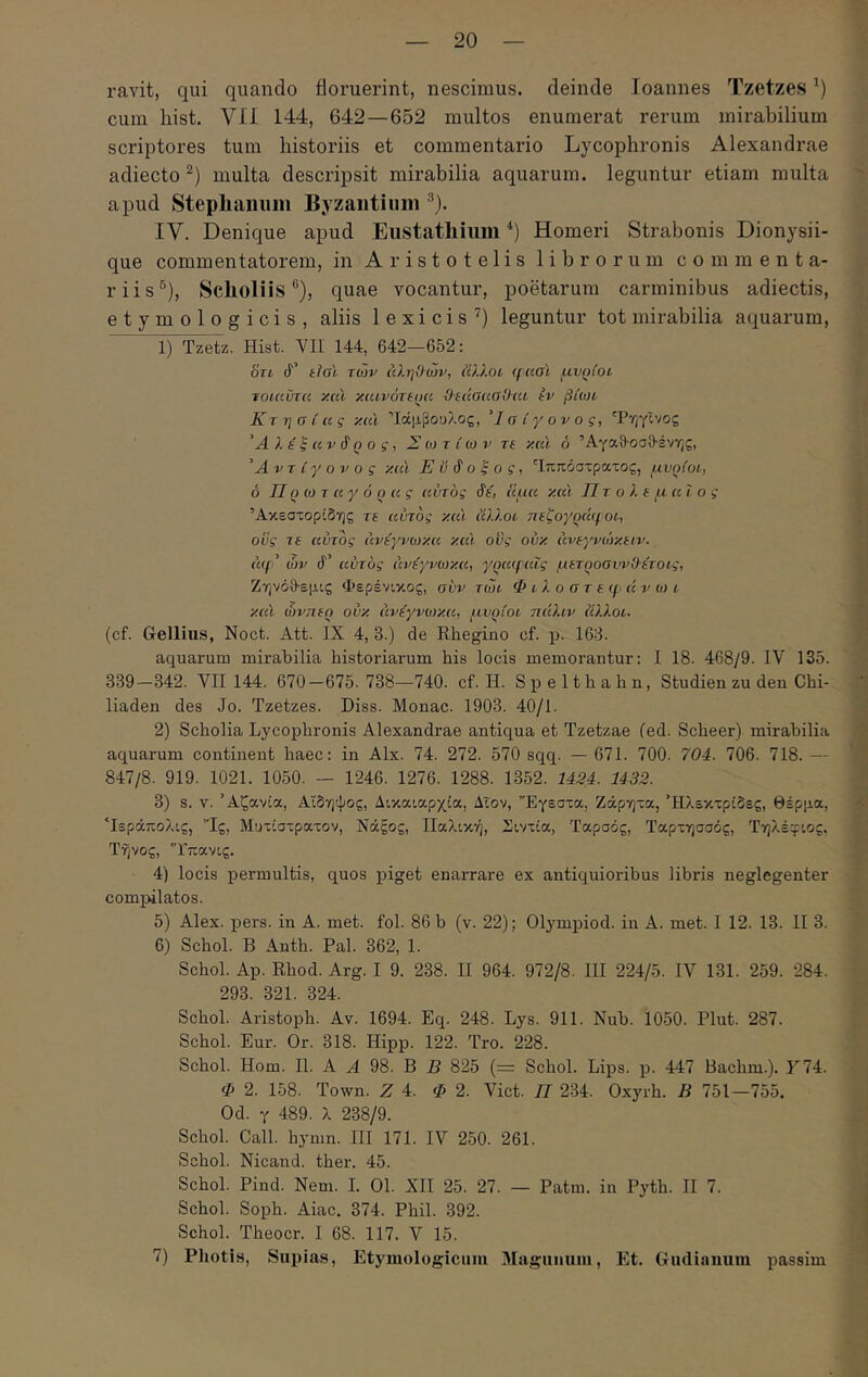 ravit, qui quando floruerint, nescimus, deinde loannes Tzetzes cum hist. VII 144, 642—652 multos enumerat rerum mirabilium scriptores tum historiis et commentario Lycophronis Alexandrae adiecto multa descripsit mirabilia aquarum, leguntur etiam multa apud Stepliaiium Byzaiitiiim IV. Denique apud Eustathiimi Homeri Strabonis Dionysii- que commentatorem, in Aristotelis librorum commenta- riis®), Scholiis ®), quae vocantur, poetarum carminibus adiectis, etymologicis, aliis 1 e x i c i s ’) leguntur tot mirabilia aquarum, 1) Tzetz. Hist. VII 144, 642—652: OTL 4’ tial των άληϋών, ίίλλοί qaai μυρίοί τοιαΰτα y.cu κ(ανότ(()α dedaaoOcii, tv βίων Κτησίας y.ul Ίάμβουλος, Ίσίγονος, Τηγίνος Ά λβ ξ UV άρ ο ς 1 Σ ω τ ίω ν re y.al δ ΆγαθοσΟ-ένης, 'Αντίγονος y.al Ενδοξος, 'Ιππόστρατος, μνοίοο, δ IIq ω τ αγ ό ο ας αυτός δε, ίψα y.al Πτολεμαίος Άκεστορϊδης τε αυτός y.al ϋλλοο πεζογρά((οι, οϋς τε αυτός άνε'γνωκα y.al οϋς ouy άνεγνώκ.ειν. a(f' ών δ' αυτός άνίγνωκ.α, γ()α(ραΐς μετροσίψΟέτοος, Ζηνόθ-εμις Φερένικος, συν τώτ Φ t, λ ο σ τ ε q· ά ν ο) ι y.al ώνηεΐ) ouy άνεγνωκα, μυρίοι πάλιν άλλοι. (cf. Gellius, Noct. Att. IX 4, 3.) de Ehegino cf. p. 163. aquarum mirabilia historiarum his locis memorantur: I 18. 468/9. IV 135. 339—342. VII 144. 670—675.738—740. cf. H. Spelthahn, Studien zu den Chi- liaden des Jo. Tzetzes. Diss. Monae. 1903. 40/1. 2) Scholia Lycophronis Alexandrae antiqua et Tzetzae fed. Scheer) mirabilia aquarum continent haec: in Alx. 74. 272. 570 sqq. — 671. 700. 704. 706. 718. — 847/8. 919. 1021. 1050. — 1246. 1276. 1288. 1352. 1434. 1432. 3) s. V. Άζανία, Αιδηψός, Δικαιαρχία, Δΐον, Έγεστα, Ζάρητα, Ήλεκτρίδες, θέρμα, ‘Ιεράπολις, ”Ις, Μυτίστρατον, Νάξος, ΙΙαλική, Σιντία, Ταρσός, Ταρτησσός, Τηλέφιος, Τήνος, 'Τπανις. 4) locis permultis, quos piget enarrare ex antiquioribus libris neglegenter com^ulatos. 5) Alex. pers. in A. met. fol. 86 b (v. 22); Olympiod. in A. met. I 12. 13. II 3. 6) Schol. B Anth. Pal. 362, 1. Schol. Ap. Rhod. Arg. I 9. 238. II 964. 972/8. III 224/5. IV 131. 259. 284. 293. 321. 324. Schol. Aristoph. Av. 1694. Eq. 248. Lys. 911. Nub. 1050. Plut. 287. Schol. Eur. Or. 318. Hipp. 122. Tro. 228. Schol. Hom. II. A A 98. B E 825 (= Schol. Lips. p. 447 Bachm.). F74. Φ 2. 158. Town. Z 4. Φ 2. Viet. Π 234. Oxyrh. B 751—755. Od. γ 489. λ 238/9. Schol. Call. hymn. III 171. IV 250. 261. Schol. Nicand. ther. 45. Schol. Pind. Nem. I. 01. XII 25. 27. — Patm. in Pyth. II 7. Schol. Soph. Aiae. 374. Phil. 392. Schol. Theocr. I 68. 117. V 15. 7) Photis, Supias, Etymologicum Magunuiu, Et. Gudinimm passim