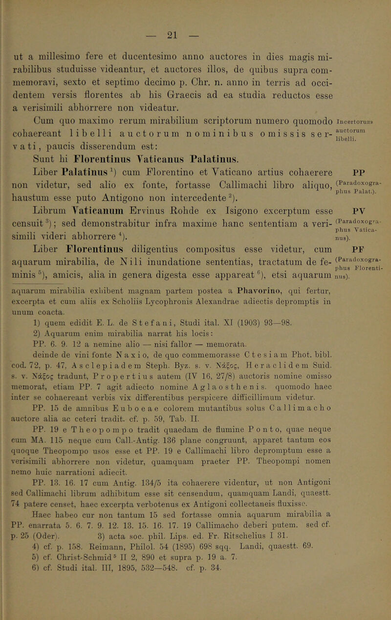 ut a millesimo fere et ducentesimo anno auctores in dies magis mi- rabilibus studuisse videantur, et auctores illos, de quibus supra com- memoravi, sexto et septimo decimo p. Cbr. n. anno in terris ad occi- dentem versis florentes ab his Graecis ad ea studia reductos esse a verisimili abhorrere non videatur. Cum quo maximo rerum mirabilium scriptorum numero quomodo cohaereant libelli auctorum nominibus omissis ser- vati, paucis disserendum est: Sunt bi Floreiitiims Yaticauus Palatinus. Liber Palatinus cum Florentino et Vaticano artius cohaerere non videtur, sed alio ex fonte, fortasse Callimachi libro aliquo, haustum esse puto Antigono non intercedente^). Librum Yaticaunin Ervinus Rohde ex Isigono excerptum esse censuit ; sed demonstrabitur infra maxime hanc sententiam a veri- simili videri abhorrere ■‘). Liber Florentinus diligentius compositus esse videtur, cum aquarum mirabilia, de Nili inundatione sententias, tractatum de fe- minis ®), amicis, alia in genera digesta esse appareat'’), etsi aquarum aquarum mirabilia exhibent magnam partem postea a Phavorino, qui fertur, excerpta et cum aliis ex Scboliis Lycophronis Alexandrae adiectis depromptis in unum coacta. 1) quem edidit E. L. de Stefaui, Studi ital. XI (1903) 93—98. 2) Aquarum enim mirabilia narrat his locis; PP. 6. 9. 12 a nemine alio — nisi fallor — memorata. deinde de vini fonte Naxio, de quo commemorasse C t e s i a m Phot. bibi, cod. 72, p. 47, Asclepiadem Steph. Byz. s. v. Νάξος, Heraclidem Suid. s. V. Νάξος tradunt, Propertius autem (IV 16, 27/8) auctoris nomine omisso memorat, etiam PP. 7 agit adiecto nomine Aglaosthenis. quomodo haec inter se cohaereant verbis vix differentibus perspicere difficillimum videtur. PP. 15 de amnibus Euboeae colorem mutantibus solus Callimacho auctore alia ac ceteri tradit, cf. p. 59, Tab. II. PP. 19 e Theopompo tradit quaedam de flumine Ponto, quae neque cum MA. 115 neque cura Call.-Antig. 136 plane congruunt, apparet tantum eos quoque Theopompo usos esse et PP. 19 e Callimachi libro depromptum esse a verisimili abhorrere non videtur, quamquam praeter PP. Theopompi nomen nemo huic narrationi adiecit. PP. 13. 16. 17 cum Antig. 134/5 ita cohaerere videntur, ut non Antigoni sed Callimachi librum adhibitum esse sit censendum, quamquam Landi, quaestt. 74 patere censet, haec excerpta verbotenus ex Antigoni collectaneis fluxisse. Haec habeo cur non tantum 15 sed fortasse omnia aquarum mirabilia a PP. enarrata 5. 6. 7. 9. 12. 13. 15. 16. 17. 19 Callimacho deberi putem, sed cf. p. 25 (Oder). 3) acta soc. phil. Lips. ed. Fr. Ritschelius I 31. 4) cf. p. 158. Reimann, Philol. 54 (1895) 698 sqq. Landi, quaestt. 69. 5) cf. Christ-Schmid® II 2, 890 et supra p. 19 a. 7. 6) cf. Studi ital. HI, 1895, 532—548. cf. p. 34. Incertorum auctorum libelli. PP (Paradoxogra- plius Palat.). PV (Paradoxogra- phus Λ^atica- nus). PF (Paradoxogra- phue Florenti- nus).