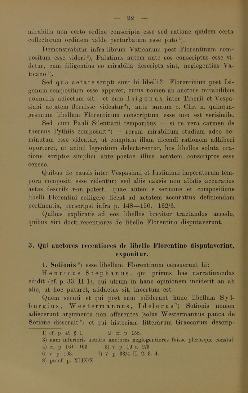 mirabilia non certo ordine conscripta esse sed ratione quidem certa collectorum ordinem valde perturbatum esse puto Demonstrabitur infra librum Vaticanum post Florentinum com- positum esse videri ^), Palatinus autem ante eos conscriptus esse vi- detur, cum diligentius eo mirabilia descripta sint, neglegentius Va- ticano ^). Sed qua a e t a t e scripti sunt hi libelli? Florentinum post Isi- gonum compositum esse apparet, cuius nomen ab auctore mirabilibus nonnullis adiectum sit. et cum Isigonus inter Tiberii et Vespa- siani aetatem floruisse videatur^), ante annum p. Chr. n. quinqua- gesimum libellum Florentinum conscriptum esse non est verisimile. Sed cum Pauli Silentiarii temporibus — si re vera carmen de thermis Pythiis composuit ®) — rerum mirabilium studium adeo de- minutum esse videatur, ut comptam illam dicendi rationem adhiberi oporteret, ut animi legentium delectarentur, hos libellos soluta ora- tione scriptos simplici ante poetae illius aetatem conscriptos esse censeo. Quibus de causis inter Vespasiani et lustiniani imperatorum tem- pora compositi esse videntur; sed aliis causis non allatis accuratius aetas describi non potest, quae autem e sermone et compositione libelli Florentini colligere liceat ad aetatem accuratius definiendam pertinentia, perscripsi infra p. 148—150. 162/3. Quibus explicatis ad eos libellos breviter tractandos accedo, quibus viri docti recentiores de libello Florentino disputaverunt. 3. Qui auctores recentiores de libello Florentino disputayerint, exponitur. 1. Sotionis ®) esse libellum Florentinum censuerunt hi; Henricus Stephanus, qui primus has narratiunculas edidit (cf. p. 33, II 1}, qui utrum in hanc opinionem inciderit an ab alio, ut hoc putaret, adductus sit, incertum est. Quem secuti et qui post eum ediderunt hunc libellum Syl- burgius, W este r mannus, Idelerus’') Sotionis nomen adiecerunt argumenta non afferentes (solus Westermannus pauca de Sotione disseruit et qui historiam litterarum Graecarum descrip- 1) cf. p. 49 § 1. 2) cf. p. 158. 3) nam inferioris aetatis auctores neglegentiores fuisse plerosque constat. 4) cf. p. 161 163. 5) v. p. 19 a. 2/3. 6) V. p. 163. 7) V. p. 33/4 II. 2. 3. 4. 8) praef. p. XLIX/X.