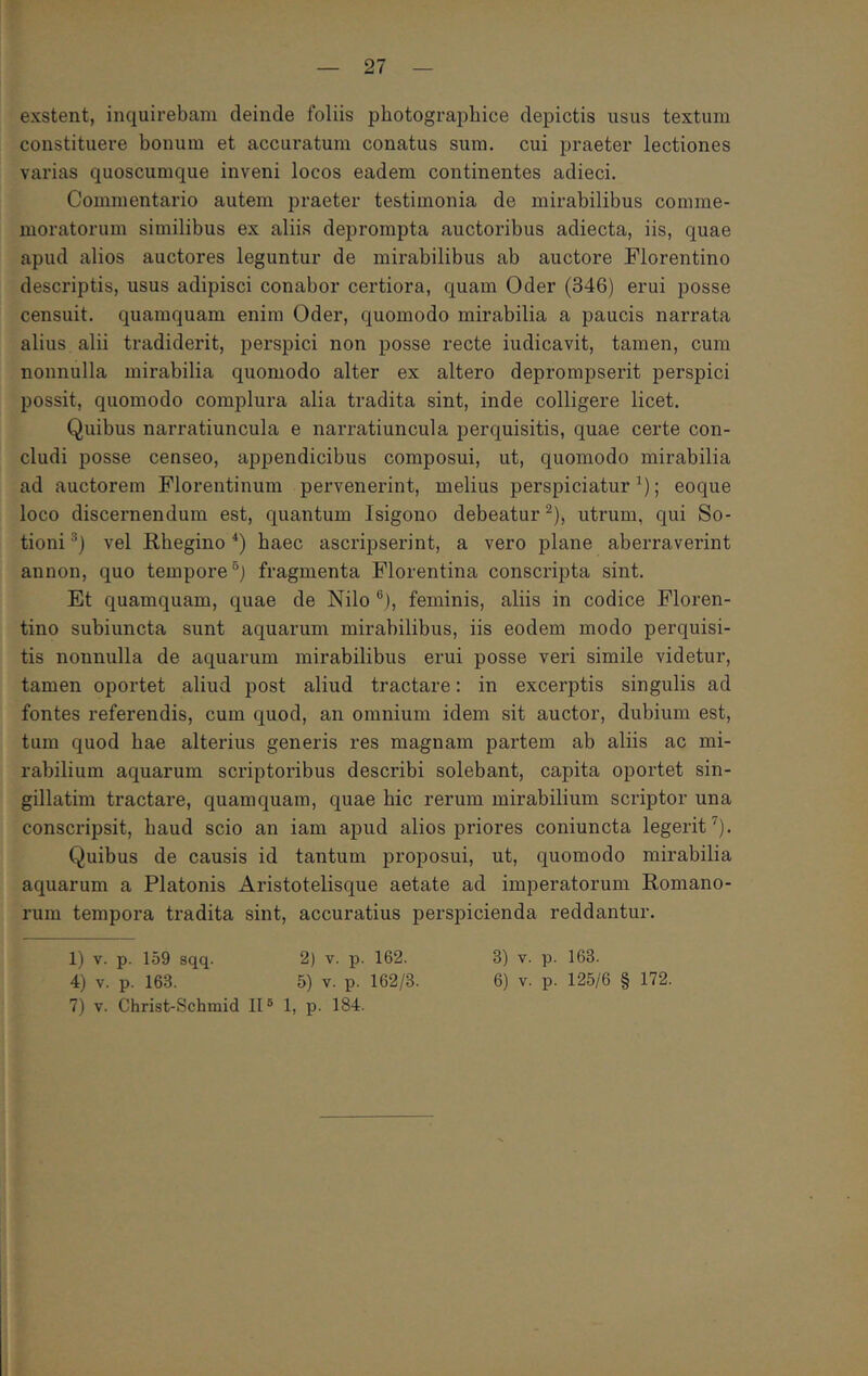 exstent, inquirebam deinde foliis photographice depictis usus textum constituere bonum et accuratum conatus sum. cui praeter lectiones varias quoscumque inveni locos eadem continentes adieci. Commentario autem praeter testimonia de mirabilibus comme- moratorum similibus ex aliis deprompta auctoribus adiecta, iis, quae apud alios auctores leguntur de mirabilibus ab auctore Florentino descriptis, usus adipisci conabor certiora, quam Oder (346) erui posse censuit. quamquam enim Oder, quomodo mirabilia a paucis narrata alius alii tradiderit, perspici non posse recte indicavit, tamen, cum nonnulla mirabilia quomodo alter ex altero deprompserit perspici possit, quomodo complura alia tradita sint, inde colligere licet. Quibus narratiuncula e narratiuncula perquisitis, quae certe con- cludi posse censeo, appendicibus composui, ut, quomodo mirabilia ad auctorem Florentinum pervenerint, melius perspiciatur ; eoque loco discernendum est, quantum Isigono debeatur ^), utrum, qui So- tioni vel Rbegino haec ascripserint, a vero plane aberraverint annon, quo tempore fragmenta Florentina conscripta sint. Et quamquam, quae de Nilo ®), feminis, aliis in codice Floren- tino subiuncta sunt aquarum mirabilibus, iis eodem modo perquisi- tis nonnulla de aquarum mirabilibus erui posse veri simile videtur, tamen oportet aliud post aliud tractare: in excerptis singulis ad fontes referendis, cum quod, an omnium idem sit auctor, dubium est, tum quod hae alterius generis res magnam partem ab aliis ac mi- rabilium aquarum scriptoribus describi solebant, capita oportet sin- gillatim tractare, quamquam, quae hic rerum mirabilium scriptor una conscripsit, haud scio an iam ajjud alios priores coniuncta legerit'’’). Quibus de causis id tantum proposui, ut, quomodo mirabilia aquarum a Platonis Aristotelisque aetate ad imperatorum Romano- rum tempora tradita sint, accuratius perspicienda reddantur. 1) v. p. 159 sqq. 2) v. p. 162. 3) v. p. 163. 4) v. p. 163. 5) V. p. 162/3. 6) v. p. 125/6 § 172. 7) V. Christ-Schmid II® 1, p. 184.