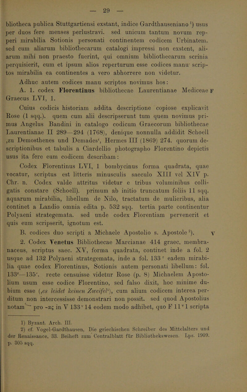 bliotheca publica Stuttgartiensi exstant, indice Gardthauseniano usus per duos fere menses perlustravi, sed unicum tantum novum rep- peri mirabilia Sotionis personati continentem codicem Urbinatem, sed cum aliarum bibliothecarum catalogi impressi non exstent, ali- arum mihi non praesto fuerint, qui omnium bibliothecarum scrinia perquisierit, eum et ipsum alios reperturum esse codices manu' scrip- tos mirabilia ea continentes a vero abhorrere non videtur. Adhuc autem codices manu scriptos novimus hos: A. 1. codex Florentinus bibliothecae Laurentianae Mediceae f Graecus LVI, 1. Cuius codicis historiam addita descriptione copiose explicavit Rose (1 sqq.). quem cum alii descripserunt tum quem novimus pri- mus Angelus Bandini in catalogo codicum Graecorum bibliothecae Laurentianae II 289—294 (1768), denique nonnulla addidit Schoell ,zu Demosthenes und Demades', Hermes III (1869) 274. quorum de- scriptionibus et tabulis a Ciardellio photographo Florentino depictis usus ita fere eum codicem describam: Codex Florentinus LVI, 1 bombycinus forma quadrata, quae vocatur, scriptus est litteris minusculis saeculo XIII vel XIV p. Chr. n. Codex valde attritus videtur e tribus voluminibus colli- gatis constare (Schoell). primum ab initio truncatum foliis 11 sqq. aquarum mirabilia, libellum de Nilo, tractatum de mulieribus, alia continet a Landio omnia edita p. 532 sqq. tertia parte continentur Polyaeni strategemata, sed unde codex Florentiam pervenerit et quis eum scripserit, ignotum est. B. codices duo scripti a iVfichaele Apostolio s. Apostole ^). v 2. Codex Venetus Bibliothecae Marcianae 414 graec. membra- naceus, scriptus saec. XV, forma quadrata, continet inde a fol. 2 usque ad 132 Polyaeni strategemata, inde a fol. 133 eadem mirabi- lia quae codex Florentinus, Sotionis autem personati libellum: fol. 133'·—135^ recte censuisse videtur Rose (p. 8) Michaelem Aposto- lium usum esse codice Florentino, sed falso dixit, hoc minime du- bium esse (,65 leidet Iceinen ZweifeV), cum alium codicem interea per- ditum non intercessisse demonstrari non possit, sed quod Apostolius notam  pro -ας in V 133Ή4 eodem modo adhibet, quo F ll^^l scripta 1) Byzant. Arch. III. 2) cf. Vogel-Gardthausen, Die griecliisclien Schreiber des Mittelalters und der Renaissance, 33. Beiheft zum Centralblatt fiir Bibliothekswesen. Lps. 1909. p. 305 sqq.