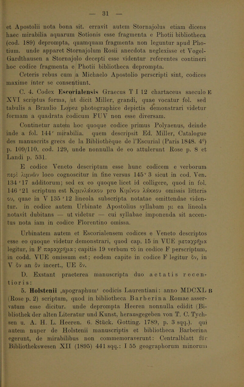 et Apostolii nota bona sit. erravit autem Stornajolus etiam dicens haec mirabilia aquarum Sotionis esse fragmenta e Photii bibliotheca (cod. 189) deprompta, quamquam fragmenta non leguntur apud Pho- tium. unde apparet Stornajolum Rosii anecdota neglexisse et Vogel- Gardthausen a Stornajolo decepti esse videntur referentes contineri hoc codice fragmenta e Photii bibliotheca deprompta. Ceteris rebus cum a Michaelo Apostolio perscripti sint^ codices maxime inter se consentiunt. C. 4. Codex Esoorialensis Graecus T I 12 chartaceus saeculo E XVI scriptus forma, ut dicit Miller, grandi, quae vocatur fol. sed tabulis a Braulio Lopez photographice depictis demonstrari videtur formam a quadrata codicum FUV non esse diversam. Continetur autein hoc quoque codice primus Polyaenus, deinde inde a fol. 144'’ mirabilia, quem descripsit Ed. Miller, Catalogue des manuscrits grecs de la Bibliotheque de l’Escurial (Paris 1848. 4°) p. 109/110. cod. 129, unde nonnulla de eo attulerunt Rose p. 8 et Landi p. 531. E codice Veneto descriptum esse hunc codicem e verborum περί λιμνών loco cognoscitur in fine versus 145'' 3 sicut in cod. Ven. 134'‘17 additorum; sed ex eo quoque licet id colligere, quod in fol. 146 ’'21 scriptum est Κιμινλάκκου pro Κιμίν&υ λάκκου omissis litteris ου, quae in V 135 '‘12 lineola subscripta notatae omittendae viden- tur. in codice autem Urbinate Apostolius syllabam μι ea lineola notavit dubitans — ut videtur — cui syllabae imponenda sit accen- tus nota iam in codice Florentino omissa. Urbinatem autem et Escorialensem codices e Veneto descriptos esse eo quoque videtur demonstrari, quod cap. 15 in VUE μεταχρημα legitur, in F παραχρήμα; capitis 19 verbum το in codice F perscriptum, in codd. VUE omissum est; eodem capite in codice F legitur ov, in V ov an ov incert., UE ov. D. Exstant praeterea manuscripta duo aetatis recen- ti o r i s; 5. Holstenii ,apographum‘ codicis Laurentiani: anno MDOXL B (Rose p. 2) scriptum, quod in bibliotheca Barberina Romae asser- vatum esse dicitur, unde deprompta Heeren nonnulla edidit (Bi- bliothek der alten Literatur und Kunst, herausgegeben von T. C. Tych- sen u. A. H. L. Heeren. 6. Stiick. Gotting. 1789, p. 3 sqq.). qui autem nuper de Holstenii manuscriptis et bibliotheca Barberina egerunt, de mirabilibus non commemoraverunt: Centralblatt fur Bibliothekswesen XII (1895) 441 sqq.: I 55 geographorum minorum