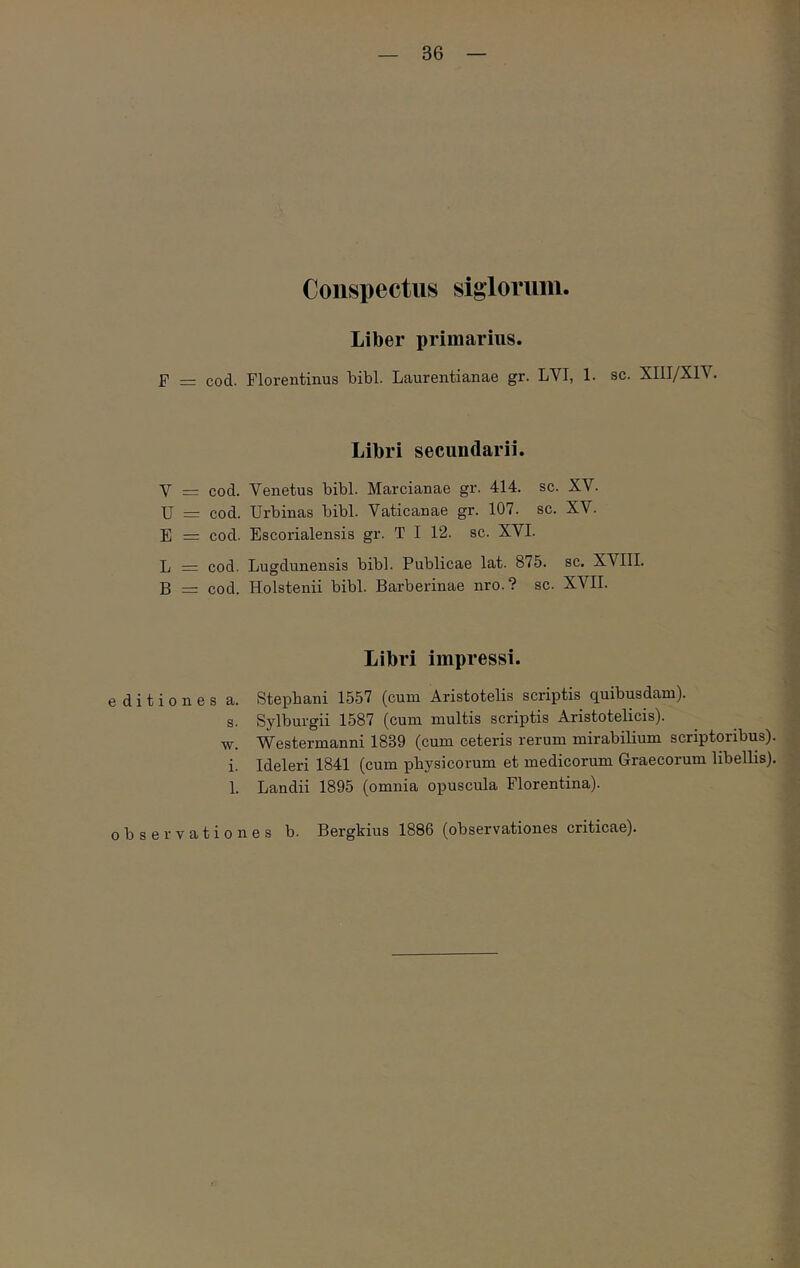Conspectus siglorum. Liber primarius. F = cod. Florentinus bibi. Laurentianae gr. LVI, 1. sc. XIII/XIV. Libri secundarii. V = cod. Venetus bibi. Marcianae gr. 414. sc. XV. U = cod. Urbinas bibi. Vaticanae gr. 107. sc. XV. E = cod. Escorialensis gr. T I 12. sc. XVI. L = cod. Lugdunensis bibi. Publicae lat. 875. sc. XVIII. B = cod. Holstenii bibi. Barberinae nro.? sc. XVII. Libri impressi. editiones a. Stepbani 1557 (cum Aristotelis scriptis quibusdam). s. Sylburgii 1587 (cum multis scriptis Aristotelicis). w. Westermanni 1839 (cum ceteris rerum mirabilium scriptoribus), i. Ideleri 1841 (cum physicorum et medicorum Graecorum libellis). 1. Landii 1895 (omnia opuscula Florentina). observationes b. Bergkius 1886 (observationes criticae).