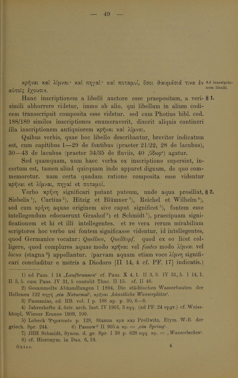 κρήναι καί λίμνα: · καί πηγαί · καί ποταμοί, δαοι θαυμάσίά τινα έν ^.d inscripUo- , > -/ nem libelli. αύτο’.ς εχουσιν. Hanc inscriptionem a libelli auctore esse praepositam, a veri- § 1· simili abhorrere videtur, immo ab alio, qui libellum in alium codi- cem transscripsit composita esse videtur, sed cum Photius bibi. cod. 188/189 similes inscriptiones enumeraverit, dixerit aliquis contineri illa inscriptionem antiquiorem κρήναι καί λίμναι. Quibus vei’bis, quae hoc libello describantur, breviter indicatum est, cum capitibus 1—29 de fontibus (praeter 21/22, 28 de lacubus), 30—43 de lacubus (praeter 34/35 de fluviis, 40 ,υδωρ') agatur. Sed quamquam, num haec verba ex inscriptione supersint, in- certum est, tamen aliud quicquam inde apparet dignum, de quo com- memoretur. nam certa quadam ratione composita esse videntur κρήνα: et λίμναο, πηγαί et ποταμοί. Verbo κρήνη significari putant puteum, unde aqua prosiliat, § 2. Siebelis^), Curtius^), Hitzig et Blumner^), Reicbel et Wilbelm^), sed cum κρήνη aquae originem sive caput significet “), fontem esse intellegendum edocuerunt Grasbof®) et Scbmidt^), praecipuam signi- ficationem et hi et illi intellegentes, et re vera rerum mirabilium scriptores hoc verbo usi fontem significasse videntur, id intellegentes, quod Germanice vocatur: Qiiellsee, QnelUopf. quod ex eo licet col- ligere, quod complures aquae modo κρήναι vel fontes modo λίμναο vel lacus (stagna **) appellantur, (parvam aquam etiam voce λίμνη signifi- cari concluditur e metris a Diodoro [II 14, 4 cf. PF. 17] indicatis.) 1) ad Paus. I 14 ,Laufbrunnen‘ cf. Paus. X 4, 1. II 3, 3. IV 31,5. I 14, 1. II 3, 5. cum Paus. IV 31, 5 contulit Thuc. II 15. cf. II 48. 2) Gesammelte Abhandlungen I 1894, Die stadtischen Wasserbauten der Hellenen 122 πηγή ,ein NaturmaV, κρήναι ,kunstliche Wasserplatze‘. 3) Pausanias, ed. HB. vol. I p. 188 ap. p. 30, 6—8. 4) Jahreshefte d. ostr. arch. Inst. IV 1901, 3 sqq. (ad PF. 24 epgr.) cf. Weiss- hilupl, Wiener Eranos 1909, 100. 5) Lobeck Τηματικόν p. 128, Stamm κρα καρ Prelhvitz, Etym. W-B. der griech. Spr. 244. 6) Passow® II 905 a κρ. = ,ein Spring'. 7) JHH Schmidt, Synon. d. gr. Spr. I 38 p. 628 sqq. κρ. = ,Wasserbecken‘. 8) cf. Hieronym. in Dau. 6, 19. 0 h 1 e r. 4