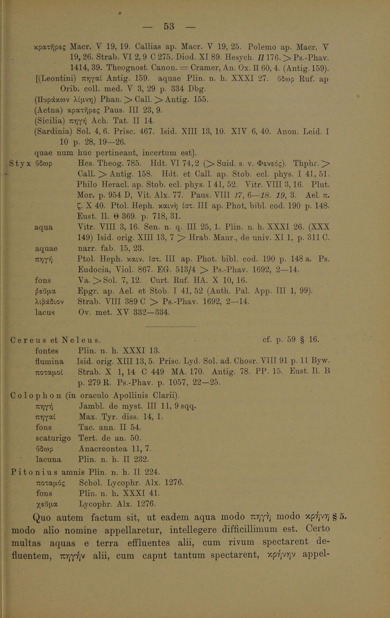κρατί)ρες Macr. V 19, 19. Callias ap. Macr. V 19, 25. Polemo ap. Macr. V 19, 26. Strab. VI 2,9 C 275. Diod. XI 89. Hesych. Π 176. >· Ps.-Phav. 1414, 39. Theognost. Canon. = Cramer, An. Ox. Π 60, 4. (Antig. 159). [(Leontini) πηγαί Antig. 159. aquae Plin. n. h. XXXI 27. ΰδωρ Ruf. ap Orib. coli. med. V 3, 29 p. 334 Dbg. (Πυράκων λίμνη) Phan. )> Call. )> Antig. 155. (Aetna) κρατήρες Paus. III 23, 9. (Sicilia) πηγή Acb. Tat. II 14. (Sardinia) Sol. 4, 6. Prisc. 467. Isid. XIII 13, 10. XIV 6, 40. Anon. Leid. I 10 p. 28, 19-26. quae num huc pertineant, incertum est]. Styx ΰδωρ Hes. Theog. 785. Hdt. VI 74,2 O Suid. s. v. Φενεός). Thphr. Call. Antig. 158. Hdt. et Call. ap. Stob. ecl. phys. I 41, 51. Philo Hevacl. ap. Stob. ecl. phys. I 41, 52. Vitr. VIII 3,16. Plut. Mor. p. 954 D, Vit. Alx. 77. Paus. VIII 77, 6—18- 19, 3. Ael. π. ζ. X 40. Ptol. Heph. καινή ίστ. III ap. Phot. bibi. cod. 190 p. 148. Eust. II. Θ 369. p. 718, 31. aqua Vitr. VIII 3, 16. Sen. n. q. ΠΙ 25, 1. Plin. n. h. XXXI 26. (XXX 149) Isid. orig. XIII 13, 7 > Hrab. Maur., de univ. XI 1, p. 311 C. aquae narr. fab. 15, 23. πηγή Ptol. Heph. καιν. ίστ. HI ap. Phot. bibi. cod. 190 p. 148 a. Ps. Eudocia, Viol. 867. EG. 513/4 > Ps.-Phav. 1692, 2—14. fons Va. >Sol. 7, 12. Curt. Ruf. HA. X 10, 16. ^εΰμα Epgr. ap. Ael. et Stob. I 41, 52 (Anth. Pal. App. HI 1, 99). λιβάδιον Strab. VHI 389 C >· Ps.-Phav. 1692, 2—14. lacus Ov. met. XV 332—334. C e r e u s et N e 1 e u s. cf. p. 59 § 16. fontes Plin. n. h. XXXI 13. flumina Isid. orig. XIII 13, 5. Prisc. Lyd. Sol. ad. Chosr. VIII 91 p. 11 Byw. ποταμοί Strab. X 1, 14 C 449 MA. 170. Antig. 78. PP. 15. Eust. II. B p. 279 R. Ps.-Phav. p. 1057, 22—25. Colophon (in oraculo Apollinis Clarii). πηγή Jambl. de myst. HI 11, 9sqq. πηγαί Max. Tyr. diss. 14, 1. fons Tac. ann. H 54. scaturigo Tert. de an. 50. ΰδωρ Anacreontea 11, 7. lacuna Plin. n. h. H 232. Pitonius amnis Plin. n. h. H 224. ποταμός Schol. Lycophr. Alx. 1276. fons Plin. n. h. XXXI 41. χεΰμα Lycophr. Alx. 1276. Quo autem factum sit, ut eadem aqua modo πηγή modo κρήνη § 5. modo alio nomine appellaretur, intellegere difficillimum est. Certo multas aquas e terra effluentes alii, cum rivum spectarent de- fluentem, πηγήν alii, cum caput tantum spectarent, κρήνην appel-